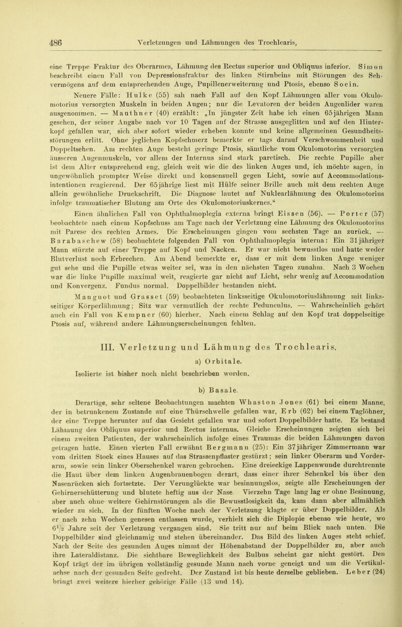 eine Trei)pe Fraktur des Oberarmes, Lähmung des Rectus superior und Obliquus inferior, Simon beschreibt einen Fall von Depressionsfraktur des linken Stirnbeins mit Störungen des Seh- vermögens auf dem entsprechenden Auge, Pupillenerweiterung und Ptosis, ebenso So ein. Neuere Fälle: Hulke (55) sah nach Fall auf den Kopf Lähmungen aller vom Okulo- motorius versorgten Muskeln in beiden Augen; nur die Levatoren der beiden Augenlider Avaren ausgenommen. — Mauthner (40) erzählt: „In jüngster Zeit habe ich einen 65jährigen Mann gesehen, der seiner Angabe nach vor 10 Tagen auf der Strasse ausgeglitten und auf den Hinter- kopf gefallen war, sich aber sofort wieder erheben konnte und keine allgemeinen Gesundheits- störungen erlitt. Ohne jeglichen Kopfschmerz bemerkte er tags darauf Verschwommenheit und Doppeltsehen. Am rechten Auge besteht geringe Ptosis, sämtliche vom Okulomotorius versorgten äusseren Augenmuskeln, vor allem der Internus sind stark paretisch. Die rechte Pupille aber ist dem Alter entsprechend eng, gleich weit wie die des linken Auges und, ich möchte sagen, in ungewöhnlich prompter Weise direkt und konsensuell gegen Licht, sowie auf Accommodations- intentionen reagierend. Der 65jährige liest mit Hülfe seiner Brille auch mit dem rechten Auge allein gewöhnliche Druckschrift. Die Diagnose lautet auf Nuklearlähmung des Okulomotorius infolge traumatischer Blutung am Orte des Okulomotoriuskernes. Einen ähnlichen Fall von Ophthalmoplegia externa bringt Eissen (56). — Porter (57) beobachtete nach einem Kopfschuss am Tage nach der Verletzung eine Lähmung des Okulomotorius mit Parese des rechten Armes. Die Erscheinungen gingen vom sechsten Tage an zurück. — Barabaschew (58) beobachtete folgenden Fall von Ophthalmoplegia interna: Ein 31 jähriger Mann stürzte auf einer Treppe auf Kopf und Nacken. Er war nicht bewusstlos und hatte weder Blutverlust noch Erbrechen. Am Abend bemerkte er, dass er mit dem linken Auge weniger gut sehe und die Pupille etwas weiter sei, was in den nächsten Tagen zunahm. Nach 3 Wochen war die linke Pupille maximal weit, reagierte gar nicht auf Licht, sehr wenig auf Accommodation und Konvergenz. Fundus normal. Doppelbilder bestanden nicht. Manguot und Grasset (59) beobachteten linksseitige Okulomotoriuslähmung mit links- seitiger Körperlähmung; Sitz war vermutlich der rechte Pedunculus. — Wahrscheinlich gehört auch ein Fall von Kerapner (60) hierher. Nach einem Schlag auf den Kopf trat doppelseitige Ptosis auf, während andere Lühmungserscheinungen fehlten. III. Verletzung und Lähmung des Trochlearis. a) Orbitale. Isolierte ist bisher noch nicht beschrieben worden. b) Basale. Derartige, sehr seltene Beobachtungen machten Whaston .Tones (61) bei einem Manne, der in betrunkenem Zustande auf eine ThürschweUe gefallen war, Erb (62) bei einem Taglöhner, der eine Treppe herunter auf das Gesicht gefallen war und sofort Doppelbilder hatte. Es bestand Lähmung des Obliquus superior und Rectus internus. Gleiche Erscheinungen zeigten sich bei einem zweiten Patienten, der wahrscheinlich infolge eines Traumas die beiden Lähmungen davon getragen hatte. Einen vierten Fall erwähnt Bergmann (25): Ein 37jähriger Zimmermann war vom dritten Stock eines Hauses auf das Strassenpflaster gestürzt; sein linker Oberarm und Vorder- arm, sowie sein linker Oberschenkel waren gebrochen. Eine dreieckige Lappenwunde durchtrennte die Haut über dem linken Augenbrauenbogen derart, dass einer ihrer Schenkel bis über den Nasenrücken sich fortsetzte. Der Verunglückte war besinnungslos, zeigte alle Erscheinungen der Gehirnerschütterung und blutete heftig aus der Nase. Vierzehn Tage lang lag er ohne Besinnung, aber auch ohne Aveitere Gehirnstörungen als die Bewusstlosigkeit da, kam dann aber allmählich wieder zu sich. In der fünften Woche nach der Verletzung klagte er über Doppelbilder. Als er nach zehn Wochen genesen entlassen wurde, verhielt sich die Diplopie ebenso wie heute, wo 6^ 2 Jahre seit der Verletzung vergangen sind. Sie tritt nur auf beim Blick nach unten. Die Doppelbilder sind gleichnamig und stehen übereinander. Das Bild des linken Auges steht schief. Nach der Seite des gesunden Auges nimmt der Höhenabstand der Doppelbilder zu, aber auch ihre Lateraldistanz. Die sichtbare Beweglichkeit des Bulbus scheint gar nicht gestört. Den Kopf trägt der im übrigen vollständig gesunde Mann nach vorne geneigt und um die Vertikal- achse nach der gesunden Seite gedreht. Der Zustand ist bis heute derselbe geblieben. Leber (24) bringt zwei weitere hierher gehörige Fälle (13 und 14).