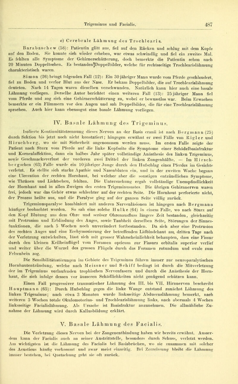 c) Cerebrale Lähmung des Trochlearis. Barabaschew (58): Patientin glitt aus, fiel auf den Rücken und schlug mit dem Kopfe auf den Boden. Sie konnte sich wieder erheben, war etwas schwindlig und fiel ein zweites Mal. Es fehlten alle Symptome der Gehirnerschütterung, doch bemerkte die Patientin schon nach 20 Minuten Doppeltsehen. Es bestandeniDoppelbilder, welche für rechtsseitige Trochlearislähmung charakteristisch waren. Simon (26) bringt folgenden Fall (12): Ein 30 jähriger Mann wurde vom Pferde geschleudert, fiel zu Boden und verlor Blut aus der Nase. Er bekam Doppelbilder, die auf Trochlearislähmung deuteten. Nach 14 Tagen waren dieselben verschwunden. Natürlich kann hier auch eine basale Lähmung vorliegen. Derselbe Autor berichtet einen weiteren Fall (13): 25 jähriger Mann fiel vom Pferde und zog sich eine Gehirnerschütterung zu, wobei er bewusstlos war. Beim l^rwachen bemerkte er ein Flimmern vor den Augen und sah Doppelbilder, die für eine Trochlearislähmung sprachen. Auch hier kann ebensogut eine basale Lähmung vorliegen. IV. Basale Lähmung des Trigemi uns. Isolierte Kontinuitätstrennung dieses Nerven an der Basis cranii ist nach Bergmann (25) durch Sektion bis jetzt noch nicht konstatiert; hingegen erwähnt er zwei Fälle von Rigler und Hirschberg, wo sie mit Sicherheit angenommen werden muss. Im ersten Falle zeigte der Patient nach Sturz vom Pferde auf die linke Kopfseite die Symptome einer Schädelbasisfraktur und KornealafFektion, dann ein halbes Jahr später vollständige Anästhesie des linken Trigeminus, sowie Geschmacks Verlust der vorderen zwei Drittel der linken Zungenhälfte. — Im Hirsch- berg sehen (63) Falle wurde ein 10 jähriger Junge durch den Huf schlag eines Pferdes im Gesichte verletzt. Es stellte sich starke Apathie und Nasenbluten ein, und in der zweiten Wociu' begann eine Ulceration der rechten Hornhaut, bei Avelcher aber die sonstigen entzündlichen Symptome, wie Thränen und Lichtscheu, fehlten. Die Untersuchung ergab vollständige Unempfindlichkeit der Hornhaut und in allen Zweigen des ersten Trigeminusastes. Die übrigen Gehirnnerven waren frei, jedoch war das Gehör etwas schlechter auf der rechten Seite. Die Hornhaut perforierte nicht, der Prozess heilte aus, und die Paralyse ging auf der ganzen Seite völlig zurück. Trigeminusparalyse kombiniert mit anderen Nervenläsionen ist hingegen nach Bergmann häufiger beobachtet worden. So sah eine solche Hulke (64) in einem Falle, wo nach Sturz auf den Kopf Blutung aus dem Ohre und seröser Ohrenausfluss längere Zeit bestanden, gleichzeitig mit Protrusion und Erblindung des Auges, sowie Taubheit derselben Seite, Störungen der Sinnes- funktionen, die nach 5 Wochen noch unverändert fortbestanden. Da sich aber eine Protru.sion des rechten Auges und eine Ecchymosierung der betreffenden Lidbindehaut an\ dritten Tage nach der Verletzung entwickelten, lässt sich mit grosser Wahrscheinlichkeit behaupten, dass eine Fissur durch den kleinen Keilbeinflügel vom Foramen opticum zur Fissura orbitalis superior verlief und weiter über die Wurzel des grossen Flügels dui-ch das Foramen rotundum und ovale zum Fe]sen))ein zog. Die Sensibilitätsstörungen im Gebiete des Tiigeminus führen immer zuj- neuruparalytischen Hornhautentzündung, welche nach Meissner und Schiff bedingt ist durch die Mitverletzung der im Trigeminus verlaufenden trophischen Nervenfasern und durch die Anästhesie der Horn- haut, die sich infolge dessen vor äusseren Schädlichkeiten nicht genügend schützen kann. Einen Fall progressiver traumatischer Lähmung des III. bis VII. Hirnnerven beschreibt Hauptmann (65): Durch Hufschlag gegen die linke Wange entstand zunächst Lähmung des linken Trigeminus; nach etwa 3 Monaten wurde linksseitige Abducenslähmung bemerkt, nach weiteren 3 Wochen totale Okulomotorius- und Trochlearislähmung links, nach abermals 4 Wochen linksseitige Facialislähmung. Als Ursache ist Basisfraktur anzunehmen. Die allmähliche Zu- nahme der Lähmung wird durch Kallusbildung erklärt. V. Basale Lähmung des Facialis. Die Verletzung dieses Nerven bei der Zangenentbindung haben wir bereits erwähnt. Ausser- dem kann der Facialis auch au seiner Austrittstelle, besonders durch Schuss, vei'letzt werden. Am wichtigsten ist die Lähmung des Facialis bei Basisbrüchen, wo sie zusammen mit solcher des Acusticus häufig vorkommt und zAvar meist einseitig. Bei Zcrreissung bleibt die Lähmung immer l>estehen, ))ei (^iietselning geht sie oft zurück.
