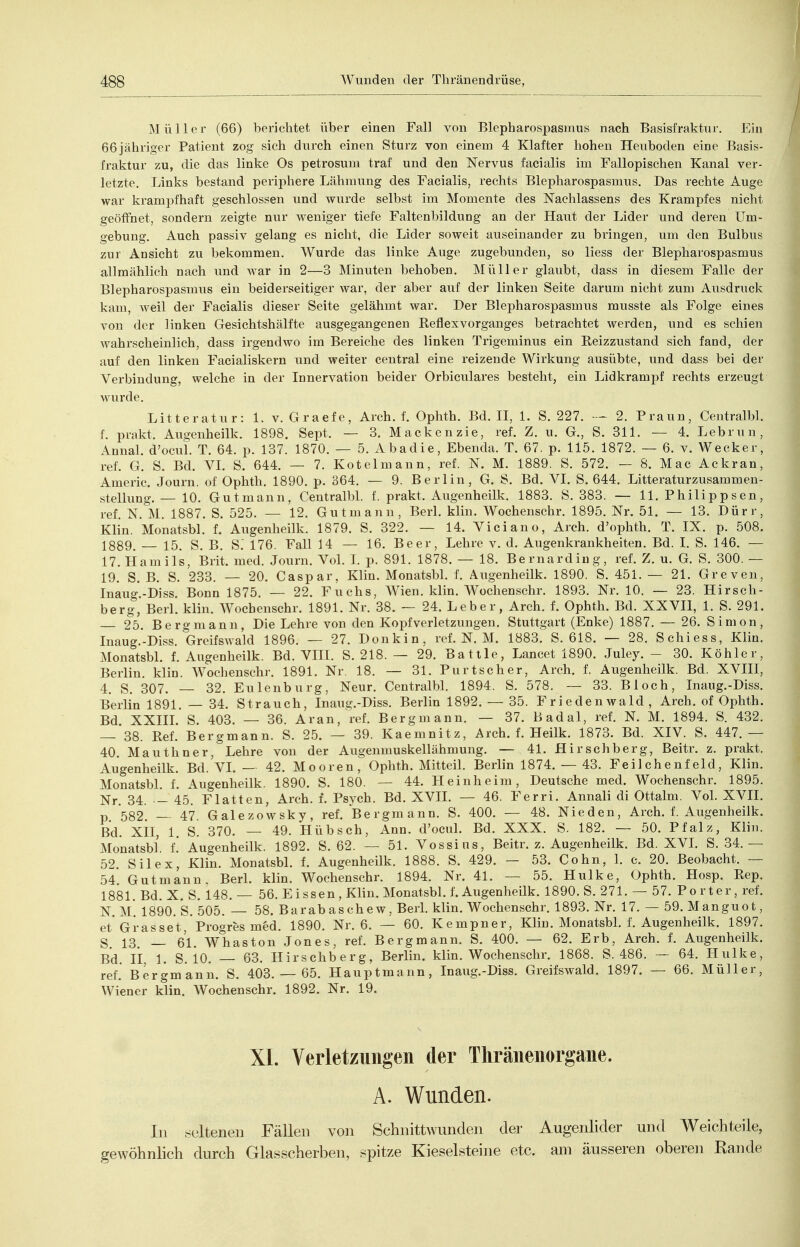 Müller (66) berichtet über einen Fall von Blepharospasmus nach Basisfraktur. Ein 66jähriger Patient zog sich durch einen Sturz von einem 4 Klafter hohen Heuboden eine Basis- fraktur zu, die das linke Os petrosum traf und den Nervus facialis im Fallopischen Kanal ver- letzte. Links bestand periphere Lähmung des Facialis, rechts Blepharospasmus. Das rechte Auge war krampfhaft geschlossen und wurde selbst im Momente des Naehlassens des Krampfes nicht geöffnet, sondern zeigte nur weniger tiefe Faltenbildung an der Haut der Lider und deren Um- gebung. Auch passiv gelang es nicht, die Lider soweit auseinander zu bringen, um den Bulbus zur Ansicht zu bekommen. Wurde das linke Auge zugebunden, so Hess der Blepharospasmus allmählich nach und war in 2—3 Minuten behoben. Müller glaubt, dass in diesem Falle der Blepharospasmus ein beiderseitiger war, der aber auf der linken Seite darum nicht zum Ausdriick kam, weil der Facialis dieser Seite gelähmt war. Der Blepharospasmus musste als Folge eines von der linken Gesichtshälfte ausgegangenen Reflexvorganges betrachtet werden, und es schien wahrscheinlich, dass irgendwo im Bereiche des linken Trigeminus ein Reizzustand sich fand, der auf den linken Facialiskern und weiter central eine reizende Wirkung ausübte, und dass bei der Verbindung, welche in der Innervation beider Orbiculares besteht, ein Lidkrampf rechts erzeugt wurde. Litteratur: 1. v. Graefe, Arch. f. Ophth. Bd. II, 1. S. 227. 2. Praun, Centralbl. f. prakt. Augenheilk. 1898. Sept. — 3. Mackenzie, ref. Z. u. G., S. 311. — 4. Lebrun, Annal. d'ocul. T. 64. p. 137. 1870. — 5. Abadie, Ebenda. T. 67. p. 115. 1872. — 6. v. Wecker, ref. G. S. Bd. VI. S. 644. — 7. Kotelmann, ref. N. M. 1889. S. 572. — 8. Mac Ackran, Americ. Journ. of Ophth. 1890. p. 364. — 9. Berlin, G. S. Bd. VI. S. 644. Litteraturzusammen- stellung. — 10. Gut mann, Centralbl. f. prakt. Augenheilk. 1883. S. 383. — 11. Philip psen, ref, N. M. 1887. S. 525. — 12. Gut manu, Berl. klin. Wochenschr. 1895. Nr. 51. — 13. Dürr, Klin. Monatsbl. f. Augenheilk. 1879. S. 322. — 14. Viel an o, Arch. d'ophth. T. IX. p. 508. 1889. 15. S. B. S. 176. Fall 14 — 16. Beer, Lehre v. d. Augenkrankheiten. Bd. I. S. 146. — 17. liamils, Brit. med. Journ. Vol. I. p. 891. 1878. — 18. Bernard in g, ref. Z. u. G. S. 300. — 19. S. B. S. 233. — 20. Caspar, Klin. Monatsbl. f. Augenheilk. 1890. S. 451. — 21. Greven, Inaug.-Diss. Bonn 1875. — 22. Fuchs, Wien. klin. Wochenschr. 1893. Nr. 10. — 23. Hirsch- berg, Berl. klin. Wochenschr. 1891. Nr. 38. — 24. Leber, Arch. f. Ophth. Bd. XXVII, 1. S. 291. 25. Bergmann, Die Lehre von den Kopfverletzungen. Stuttgart (Enke) 1887. — 26. Simon, Inaug.-Diss. Greifswald 1896. — 27. Doukin, ref. N. M. 1883. S. 618. — 28. Schiess, Klin. Monatsbl. f. Augenheilk. Bd. VIIL S. 218. — 29. Battie, Lancet 1890. Juley. - 30. Köhler, Berlin, klin. Wochenschr. 1891. Nr. 18. — 31. Purtscher, Arch. f. Augenheilk. Bd. XVIII, 4. S. 307. — 32. Eulenburg, Neur. Centralbl. 1894. S. 578. — 33. Bloch, Inaug.-Diss. Berlin 1891. — 34. Strauch, Inaug.-Diss. Berlin 1892. — 35. Friedenwald, Arch. of Ophth. Bd. XXIIL S. 403. — 36. Aran, ref. Bergmann. — 37. Badal, ref. N. M. 1894. S. 432. — 38. Ref. Bergmann. S. 25. — 39. Kaemnitz, Arch. f. Heilk. 1873. Bd. XIV. S. 447. — 40. Mauthner, Lehre von der Augenmuskellähmung. — 41. Hirschberg, Beitr. z. prakt. Augenheilk. Bd. VI. — 42. Mooren, Ophth. Mitteil. Berlin 1874. — 43. Feilchenfeld, Klin. Monatsbl. f. Augenheilk. 1890. S. 180. — 44. Heinheim, Deutsche med. Wochenschr. 1895. Nr. 34. - 45. Flatten, Arch. f. Psych. Bd. XVIL — 46. Ferri. Annali di Ottalm. Vol. XVIL p 582 — 47 Galezowsky, ref. Be rgm ann. S. 400. — 48. Nieden, Arch. f. Augenheilk. Bd. xil, 1. S. 370. — 49. Hübsch, Ann. d'ocul. Bd. XXX. S. 182. — 50. Pfalz, Klin. Monatsbl. i. Augenheilk. 1892. S. 62. — 51. Vossius, Beitr. z. Augenheilk. Bd. XVL S. 34.— 52. Silex, Klin. Monatsbl. f. Augenheük. 1888. S. 429. — 53. Cohn, 1. c. 20. ßeobacht. — 54. Gutmann, Berl. klin. Wochenschr. 1894. Nr. 41. — 55. Hulke, Ophth. Hosp. Rep. 1881. Bd. X. S. 148. — 56. E i ssen , Klin. Monatsbl. f. Augenheilk. 1890. S. 271. — 57. Porter, ref. N M* 1890.'s. 505. — 58. Bar ab a sehe w, Berl. klin. Wochenschr. 1893. Nr. 17. — 59. Manguot, et'Grasset, Progres med. 1890. Nr. 6. — 60. Kempner, Klin. Monatsbl. f. Augenheilk. 1897. 5. 13, _ 61. Whaston Jones, ref. Bergmann. S. 400. — 62. Erb, Arch. f. Augenheilk. Bd. II, 1. S. 10. — 63. Hirschberg, Berlin, klin. Wochenschr. 1868. S. 486. — 64. Hulke, ref. Bergmann. S. 403. — 65. Hauptmann, Inaug.-Diss. Greifswald. 1897. — 66. Müller, Wiener klin. Wochenschr. 1892. Nr. 19. XI. Verletzungen der Thränenorgane. A. Wunden. In .seltenen Fällen von Schnittwunden der Augenlider und Weichteile, gewöhnhch durch Glasscherben, spitze Kieselsteine etc. am äusseren oberen Rande