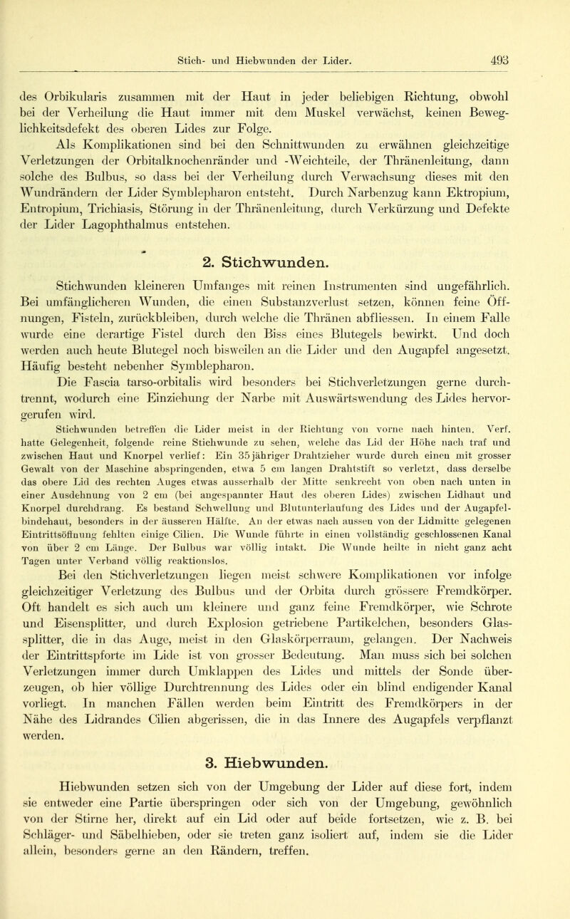 des Orbikularis zusammen mit der Haut in jeder beliebigen Richtung, obwohl bei der Verheilung die Haut immer mit dem Muskel verwächst, keinen ßeweg- lichkeitsdefekt des oberen Lides zur Folge. Als Komplikationen sind bei den Schnittwunden zu erwähnen gleichzeitige Verletzungen der Orbitalknochenränder und -Weichteile, der Thränenleitmig, dann solche des Bulbus, so dass bei der Verheilung chirch Verwachsung dieses mit den Wundrändern der Lider Symblepharon entsteht. Durch Narbenzug kann Ektropium, Entropium, Trichiasis, Störung in der Thränenleitung, durch Verkürzung und Defekte der Lider Lagophthalmus entstehen. 2. Stichwunden. Stichwunden kleineren Umfanges mit reinen Instrumenten sind ungefährlich. Bei umfänglicheren Wunden, die einen Substanzverlust setzen, können feine Öff- nungen, Fisteln, zurückbleiben, durch welche die Thränen abfliessen. In einem Falle wurde eine derartige Fistel durch den Biss eines Blutegels bewirkt. Und doch werden auch heute Blutegel noch bisweilen an die Lider und den Augapfel angesetzt. Häufig besteht nebenher Symblepharon. Die Fascia tarso-orbitalis wird besonders bei Stichverletzungen gerne durch- trennt, wodurch eine Einziehung der Narbe mit Auswärtsw^endung des Lides hervor- gerufen wird. Stichwunden betreöen die Lider meist in der Richtung von vorne nach hinten. A^erf. hatte Gelegenheit, folgende reine Stichwunde zu sehen, welche das Lid der Höhe nach traf und zwischen Haut und Knorpel verlief: Ein 35jähriger Drahtzieher wurde durch einen mit grosser Gewalt von der Maschine abspringenden, etwa 5 cm langen Drahtstift so verletzt, dass derselbe das obere Lid des rechten Auges etwas ausserhalb der Mitte senkrecht von oben nach unten in einer Ausdehnung von 2 cm (bei angespannter Haut des oljeren Lides) zwischen Lidhaut und Knorpel durchdrang. Es bestand Schwellung und Blutunterlaufung des Lides und der Augapfel- bindehaut, besonders in der äusseren Hälfte. An der etwas nach aussen von der Lidmitte gelegenen Eintrittsöflfnung fehlten einige Cilien. Die Wunde führte in einen vollständig geschlossenen Kanal von über 2 cm Länge. Der Bulbus war völlig intakt. Die Wunde heilte in nicht ganz acht Tagen unter Verband völlig reaktionslos. Bei den Stichverletzungen liegen meist schwere Komplikationen vor infolge gleichzeitiger Verletzung des Bulbus und der Orbita durch grössere Fremdkörper. Oft handelt es sich auch um kleinere und ganz feine Fremdkörper, wie Schrote und Eisensplitter, und durch Explosion getriebene Partikelchen, besonders Glas- splitter, die in das Auge, meist in den Glaskörperraum, gelangeJi. Der Nachweis der Eintrittspforte im Lide ist von grosser Bedeutung. Man muss sich bei solchen Verletzungen inuner durch Umklappen des Lides und mittels der Sonde über- zeugen, ob hier völlige Durchtrennung des Lides oder ein blind endigender Kanal vorliegt. In manchen Fällen werden beim Eintritt des Fremdkörpers in der Nähe des Lidrandes Cilien abgerissen, die in das Innere des Augapfels verpflanzt werden. 3. Hiebwunden. Hiebwunden setzen sich von der Umgebung der Lider auf diese fort, indem sie entweder eine Partie überspringen oder sich von der Umgebung, gewöhnlich von der Stirne her, direkt auf ein Lid oder auf beide fortsetzen, wie z. B. bei Schläger- und Säbelhieben, oder sie treten ganz isoliert auf, indem sie die Lider allein, besonders gerne an den Rändern, treffen.