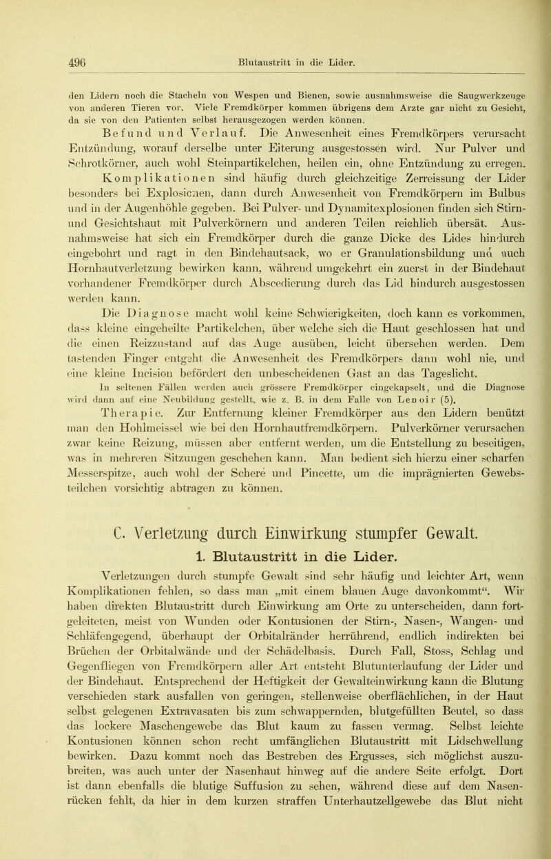 den Lidern noch die Stacheln von Wespen und Bienen, sowie ausnahmsweise die Saugwerkzeuge von anderen Tieren vor. Viele Fremdkörper Ivommen übrigens dem Arzte gar nicht zu Gesicht, da sie von den Patienten selbst herausgezogen werden können. Befund und Verlauf. Die Anwesenheit eines Fremdkörpers verursacht Entzündung, worauf derselbe unter Eiterung ausgestossen wird. Nur Pulver und Schrotkörner, auch wohl Steinpartikelchen, heilen ein, ohne Entzündung zu erregen. Komplikationen sind häufig durch gleichzeitige Zerreissung der Lider besonders bei Explosicnen, dann durch Anwesenheit von Fremdkörpern im Bulbus und in der Augenhöhle gegeben. Bei Pulver- und Dynamitexplosionen finden sich Stirn- und Gesichtshaut mit Pul verkörn ern und anderen Teilen reichlich übersät. Aus- nahmsweise hat sich ein Fremdkörper durch die ganze Dicke des Lides hindurch eingebohrt und ragt in den Bindehautsack, wo er Granulationsbildung una auch Hornhaiitverletzung bewirken kann, während umgekehrt ein zuerst in der Bindehaut vorhandener Fremdkörper durcli Abscedierung durch das Lid hindurch ausgestossen werden kann. Die Diagnose macht wohl keine Schwierigkeiten, doch kann es vorkommen, dass kleine eingeheilte Partikelchen, über welche sich die Haut geschlossen hat und die einen Reizzustand auf das Auge ausüben, leicht übersehen werden. Dem tastenden Finger entgeht die Anwesenheit des Fremdkörpers dann wohl nie, und eine kleine Incision befördert den unbescheidenen Gast an das Tageslicht. In seltenen Fällen worden auch grössere Fremdkörper eingekapselt, und die Diagnose wird dann aut eine NoubiJduug gestellt, wie z. B. in dem Falle von Lenoir (5). Therapie. Zur Entfernung kleiner Fremdkörj^er aus den Lidern benützt man den Hohlmeissel wie bei den Horn hau tf rem dkörpern. Pulverkörner verursachen zwar keine Reizung, müssen aber entfernt Averden, um die Entstellung zu beseitigen, was in mehreren Sitzungen geschehen kann. Man bedient sich hierzu einer scharfen Messerspitze, auch wohl der Schere und Pincette, um die imprägnierten Gewebs- teilchen vorsichtig abtragen zu können. C. Verletzung durch Einwirkung stumpfer Gewalt. 1. Blutaustritt in die Lider. Verletzungen durch stumpfe Gewalt sind sehr häufig und leichter Art, wenn Komplikationen fehlen, so dass man „mit einem blauen Auge davonkommt. Wir haben direkten Blutaustritt durch EinAvirkung am Orte zu unterscheiden, dann fort- geleiteten, meist von Wunden oder Kontusionen der Stirn-, Nasen-, Wangen- und Schläfengegend, überhaupt der Orbitalränder herrührend, endlich indirekten bei Brüchen der Orbital wände und der Schädelbasis. Durch Fall, Stoss, Schlag und Gegeirfliegen von Fremdkörpern aller Art entsteht Blutunterlaufung der Lider und der Bindehaut. Entsprechend der Heftigkeit der Gewalteinwirkung kann die Blutung verschieden stark ausfallen von geringen, stellenweise oberflächlichen, in der Haut selbst gelegenen Extravasaten bis zum schwappernden, blutgefüllten Beutel, so dass das lockere Maschengewebe das Blut kaum zu fassen vermag. Selbst leichte Kontusionen können schon recht umfänglichen Blutaustritt mit Lidschwellung bewirken. Dazu kommt noch das Bestreben des Ergusses, sich möglichst auszu- breiten, was auch unter der Nasenhaut hinweg auf die andere Seite erfolgt. Dort ist dann ebenfalls die blutige Suffusion zu sehen, während diese auf dem Nasen- rücken fehlt, da hier in dem kurzen straffen Unterhautzellgewebe das Blut nicht