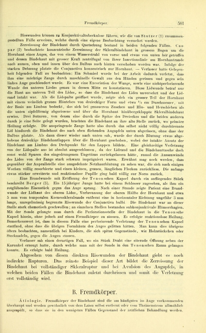 Bisswunden können zu Konjunktivaltnberkulose führen, wie die von Stutzer (1) zusammen- gestellten Fälle erweisen, welche durch eine eigene Beobachtung vermehrt werden. Zerreissung der Bindehaut durch Quetschung bestand in beiden folgenden Fällen. Cas- par (2) beobachtete konzentrische Zerreissung der Skleralbindehaut in grossem Bogen um die Hornhaut eines Auges, das von einem Wasserstrahl von vorne und etwas von unten her getroffen und dessen Bindehaut mit grosser Kraft zentrifugal von ihrer Insertionslinio am Hornhautrande nach aussen, oben und innen über den Bulbus nach hinten verschoben worden war. Infolge der starken Dehnung platzte die Conjunctiva konzentrisch zur Hornhaut. — Verfasser hatte Gelegen- heit folgenden Fall zu beobachten: Ein Schmied wurde bei der Arbeit dadurch verletzt, dass ihm eine mächtige Zange durch maschinelle Gewalt aus den Händen gerissen und gegen sein linkes Auge geschleudert wurde. Es war eine Excoriation der Wange, sowie eine nichtperforierende Wunde des unteren Liedes genau in dessen Mitte zu konstatieren. Diese Lidwunde betraf nur die Haut am unteren Teil des Lides,, so dass die Bindehaut des Lides unversehrt und der Lid- rand intakt war. Als die Lidspalte geöffnet wurde, zeigte sich ein grosser Teil der Hornhaut mit einem weisslich grauen Häutchen von dreieckiger Form und etwa 72 cm Durchmesser, mit der Basis am Limbus bedeckt, das sich bei genauerem Zusehen und Hin- und Herschieben als die unten zipfelförmig abgerissene und über die Hornhaut hinübergeklappte Skleralbindehaut erwies. Drei Suturen, von denen eine durch die Spitze des Dreieckes und die beiden anderen durch je eine Seite gelegt wurdeu, brachten die Bindehaut an ihre alte Stelle zurück, wo primäre Heilung erfolgte. Die anspringende Zange hatte also durch das selbst nicht völlig durchtrennte Lid hindurch die Bindehaut des nach oben fliehenden Augapfels unten abgerissen, ohne dass der Bulbus platzte. Als dann dieser wieder nach unten sah, wurde der durch Blutung etwas abge- hobene dreieckige Bindehautlapi)en über die Hornhaut geschoben, wobei der intakte Ansatz der Bindehaut am Limbus den Drehpunkt für den Lappen bildete. Eine gleichzeitige Verletzung von der Lidspalte aus ist absolut ausgeschlossen , da der Lidrand und die Bindehauttasche doch sonst wohl Spuren des eingedrungenen Ungetüms zurückgelassen hätte, zumal die Aussen wände des Lides von der Zange stark schwarz imprägniert waren. Erwähnt mag noch werden, dass gegenüber der Anprallstelle eine ausgedehnte Netzhautblutung zu sehen war, die sich nach einigen Wochen völlig resorbierte und einen kleinen, graueu, länglichen Flecken zurückliess. Die anfangs etwas stärker erweiterte und reaktionslose Pupille ging bald völlig zur Norm zurück. Eine Brandwunde mit Eröffnung der Tenon sehen Kapsel durch ein anfl^iegendes Stück beschreibt Berger (3). Ein 15jähriger Junge hatte bei einem Schlosser zugesehen, als ihm ein rotglühendes Eisenstück gegen das Auge sprang. Nach einer Stunde zeigte Patient eine Brand- wunde der Lidhaut des oberen Lides, Verbrennung der oberen Plälfte der Hornhaut und etwa 5 mm vom temporalen Korneoskleralrande entfernt eine in horizontaler Richtung ungefähr 3 mm lange, unregelmässig begrenzte Risswunde der Conjunctiva bulbi. Die Bindehaut war an dieser Stelle stark chemotisch geschwollen; an einzelnen Stellen bestanden subkonjunktivale Hämorrhagien. Mit der Sonde gelangte man durch die Perforationsstelle der Bindehaut in die Tenon sehe Kapsel hinein, ohne jedoch auf einen Fremdkörper zu stosseu. Es erfolgte reaktionslose Heilung. Bemerkenswert ist, dass in diesem Falle eine perforierende Verletzung der Tenon sehen Kapsel stattfand, ohne dass die übrigen Formhäute des Auges gelitten hätten. Man kann dies übrigens öfters beobachten, namentlich bei Kindern, die sich spitze Gegenstände, wie Holzstückchen oder Stecknadeln, gegen die Augen stossen. Verfasser sah einen derartigen Fall, wo ein Stück Draht eine eiternde Öffnung neben der Karunkel erzeugt hatte, durch welche man mit der Sonde in den Tenon sehen Raum gelangen konnte. Es erfolgte bald Heilung. Abgesehen von diesen direkten Riss wunden der Bindehaut giebt es nocli indirekte Rupturen. Das reinste Beispiel dieser Art bildet die Zerreissung der Bindehaut bei vollständiger Skleralruptur und bei Avulsion des Augapfels, in welchen beiden Fällen die Bindehaut zuletzt durchrissen und somit die Verletzung erst vollständig wird. B. Fremdkörper. Ätiologie. Fremdkörper der Bindehaut sind die am häutigsten im Auge vorkouimenden üb('rhaiij)t und werden gew<>hnlicli von dem Laien se]l)st entfernt oder vom Thräueiistrom allmählich ausgespült, so diiss sie in <h'ii wenigsten Fällen Gegensrand der ärztlichen Behandlung wei-den.