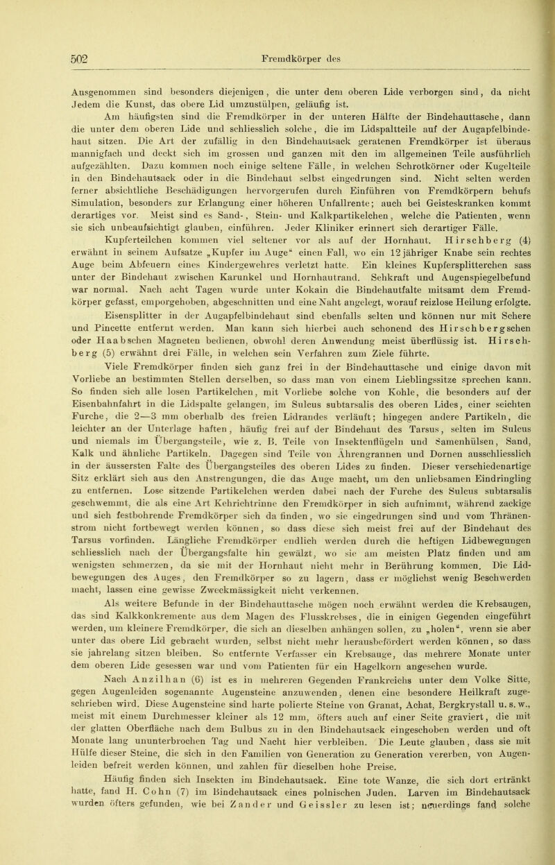 Ausgenommen sind besondei'S diejenigen, die unter dem oberen Lide verborgen sind, da nicht Jedem die Kunst, das obere Lid umzustülpen, geläufig ist. Am häufigsten sind die Fremdköi'per in der unteren Hälfte der Bindehauttasche, dann die unter dem oberen Lide und schliesslich solche, die im Lidspaltteile auf der Augapfelbinde- haut sitzen. Die Art der zufällig in den Bindehautsack geratenen Fremdkörper ist überaus mannigfach und deckt sich im grossen und ganzen mit den im allgemeinen Teile ausführlich aufgezählten. Dazu kommen noch einige seltene Fälle, in welchen Schrotkörner oder Kugelteile in den Bindehautsack oder in die Bindehaut selbst eingedrungen sind. Nicht selten werden ferner absichtliche Beschädigungen hervorgerufen durch Einführen von Fremdkörpern behufs Simulation, besonders zur Erlangung einer höheren Unfallrente; auch bei Geisteskranken kommt derartiges vor. Meist sind es Sand-, Stein- und Kalkpartikelchen, welche die Patienten, wenn sie sich unbeaufsichtigt glauben, einfülii-eu. Jeder Kliniker erinnert sich derartiger Fälle. Kupferteilchen kommen viel seltener vor als auf der Hornhaut. Hirschberg (4) erwähnt in seinem Aufsatze „Kupfer im Auge'' einen Fall, w^o ein 12 jähriger Knabe sein rechtes Auge beim Abfeuern eines Kindergewehres verletzt hatte. Ein kleines Kupfersplitterchen sass unter der Bindehaut zwischen Karunkel und Hornhautrand. Sehkraft und Augenspiegelbefund war normal. Nach acht Tagen wurde unter Kokain die Bindehautfalte mitsamt dem Fremd- körper gefasst, emporgehoben, abgeschnitten und eine Naht angelegt, worauf reizlose Heilung erfolgte. Eisensplitter in der Augapfelbindehaut sind ebenfalls selten und können nur mit Schere und Pincette entfernt werden. Man kann sich hierbei auch schonend des Hir sch b e r gsehen oder Haabsehen Magneten bedienen, obwohl deren Anwendung meist überflüssig ist. Hirseb- be rg (5) erwähnt drei Fälle, in welchen sein Verfahren zum Ziele führte. Viele Fremdkörper finden sich ganz frei in der Bindehauttasche und einige davon mit Vorliebe an bestimmten Stellen derselben, so dass man von einem Lieblingssitze sprechen kann. So finden sich alle losen Partikelchen, mit Vorliebe solche von Kohle, die besonders auf der Eisenbahnfahrt in die Lidspalte gelangen, im Sulcus subtarsalis des oberen Lides, einer seichten Furche, die 2—3 mm oberhalb des freien Lidrandes verläuft; hingegen andere Partikeln, die leichter an der Unterlage haften , häufig frei auf der Bindehaut des Tarsus, selten im Sulcus und niemals im Übergangsteile, wie z. B. Teile von Insektenflügeln und 6amenhülsen, Sand, Kalk und ähnliche Partikeln. Dagegen sind Teile von Ährengrannen und Dornen ausschliesslich in der äussersten Falte des Ubergangsteiles des oberen Lides zu finden. Dieser verschiedenartige Sitz erklärt sich aus den Anstrengungen, die das Auge macht, um den unliebsamen Eindringling zu entfernen. Lose sitzende Partikelchen werden dabei nach der Furche des Sulcus subtarsalis geschwemmt, die als eine Art Kehrichtrinne den Fremdkörper in sich aufnimmt, während zackige und sich festbohrende Fremdkörper sich da finden, wo sie eingedrungen sind und vom Thränen- strom nicht fortbewegt werden können, so dass diese sich meist frei auf der Bindehaut des Tarsus vorfinden. Längliche Fremdkörper endlich werden durch die heftigen Lidbewegungen schliesslich nach der Übergangsfalte hin gewälzt, wo sie am meisten Platz finden und am wenigsten schmerzen, da sie mit der Hornhaut niclit mehr in Berührung kommen. Die Lid- bewegungen des Auges, den Fremdköri)er so zu lagern, dass er möglichst wenig Beschwerden macht, lassen eine gewisse Zweckmässigkeit nicht verkennen. Als weitere Befunde in der Bindehauttasche mögen noch erwähnt werden die Krebsaugen, das sind Kalkkonkremente aus dem Magen des Flusskrebses, die in einigen Gegenden eingeführt werden, um kleinere Fremdkörper, die sich an dieselben anhängen sollen, zu „holen, wenn sie aber unter das obere Lid gebracht wurden, selbst nicht mehr lierausbefördert werden können, so dass sie jahrelang sitzen bleiben. So entfernte Verfasser ein Krebsauge, das mehrere Monate unter dem oberen Lide gesessen war und vom Patienten für ein Hagelkorn angesehen wurde. Nach Anzilhan (6) ist es in mehreren Gegenden Frankreichs unter dem Volke Sitte, gegen Augenleiden sogenannte Augensteine anzuwenden, denen eine besondere Heilkraft zuge- schrieben wird. Diese Augensteine sind harte polierte Steine von Granat, Achat, Bergkrystall u. s. w., meist mit einem Durchmesser kleiner als 12 mm, öfters auch auf einer Seite graviert, die mit der glatten Obei-fläche nach dem Bulbus zu in den Bindehautsack eingeschoben werden und oft Monate lang ununterbrochen Tag und Nacht hier verbleiben. Die Leute glauben, dass sie mit Hülfe dieser Steine, die sich in den Familien von Generation zu Generation vererben, von Augen- leiden befreit werden können, und zahlen für dieselben hohe Preise. Häufig finden sich Insekten im Bindehautsack. Eine tote Wanze, die sich dort ertränkt hatte, fand H. Cohn (7) im Bindehautsack eines polnischen Juden. Larven im Bindehautsack wurden öfters gefunden, wie bei Zander und Geissler zu lesen ist; neiierdings fand solche