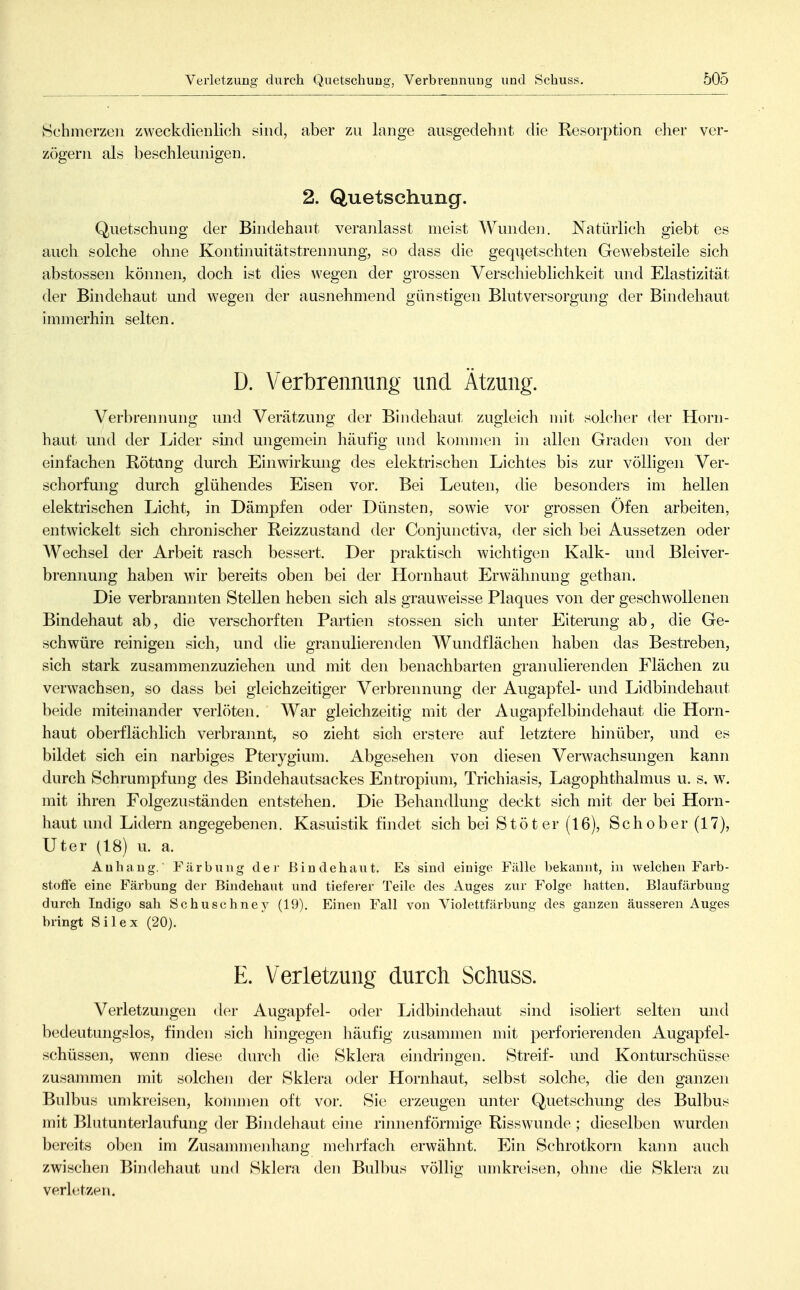 BchniCTzen zweckdienlich sind, aber zu lange ausgedehnt die Resorption eher ver- zögern als beschleunigen. 2. Quetschung. Quetschung der Bindehaut veranlasst meist Wunden. Natürlich giebt es auch solche ohne Kontinuitätstrennung, so dass die geqi^etschten Gewebsteile sich abstossen könneii, doch ist dies wegen der grossen Verschieblichkeit und Elastizität der Bindehaut und wegen der ausnehmend günstigen Blutversorgung der Bindehaut immerhin selten. D. Verbrennung und Ätzung. Verbrennung und Verätzung der Bindehaut zugleich mit solcher der Horn- haut und der Lider sind ungemein häufig und konunen in allen Graden von der einfachen Rötung durch Einwirkmig des elektrischen Lichtes bis zur völligen Ver- schorfung durch glühendes Eisen vor. Bei Leuten, die besonders im hellen elektrischen Licht, in Dämpfen oder Dünsten, sowie vor grossen Öfen arbeiten, entwickelt sich chronischer Reizzustand der Conjunctiva, der sich bei Aussetzen oder Wechsel der Arbeit rasch bessert. Der praktisch wichtigen Kalk- und Blei Ver- brennung haben wir bereits oben bei der Hornhaut Erwähnung gethan. Die verbrannten Stellen heben sich als grauweisse Plaques von der geschwollenen Bindehaut ab, die verschorften Partien stossen sich unter Eiterung ab, die Ge- schwüre reinigen sich, und die granulierenden Wundflächen haben das Bestreben, sich stark zusammenzuziehen und mit den benachbarten granulierenden Flächen zu verwachsen, so dass bei gleichzeitiger Verbrennung der Augapfel- und Lidbindehaut beide miteinander verlöten. War gleichzeitig mit der Augapfelbindehaut die Horn- haut oberflächlich verbrannt, so zieht sich erstere auf letztere hinüber, und es bildet sich ein narbiges Pterygium. Abgesehen von diesen Verwachsungen kann durch Schrumpfung des Bindehautsackes Entropium, Trichiasis, Lagophthalmus u. s. w. mit ihren Folgezuständen entstehen. Die Beliandlung deckt sich mit der bei Horn- haut und Lidern angegebenen, Kasuistik findet sich bei Stöt er (16), Schober (17), Uter (18) u. a. Anhang. Färbung der Bindehaut. Es sind einige Fälle bekannt, in welchen Farb- stoffe eine Färbung der Bindehaut und tieferer Teile des Auges zur Folge hatten. Blaufärbung durch Indigo sah Schuschney (19). Einen Fall von Violettfärbung des ganzen äusseren Auges bringt Silex (20). E. Verletzung durch Schuss. Verletzungen der Augapfel- oder Lidbindehaut sind isoliert selten und bedeutungslos, finden sich hingegen häufig zusammen mit perforierenden Augapfel- schüssen, wenn diese durch die Sklera eindringen. Streif- und Konturschüsse zusammen mit solcheji der Sklera oder Hornhaut, selbst solche, die den ganzen Bulbus umkreisen, konunen oft vor. Sie erzeugen unter Quetschung des Bulbus mit Blutunterlaufung der Bindehaut eine rinnenförmige Risswunde ; dieselben wurden bereits oben im Zusammenhang mehrfach erwähnt. Ein Schrotkorn kann auch zwischen Bindehaut und Sklera den Bulbus völlig umkreisen, ohne die Sklera zu verletzen.