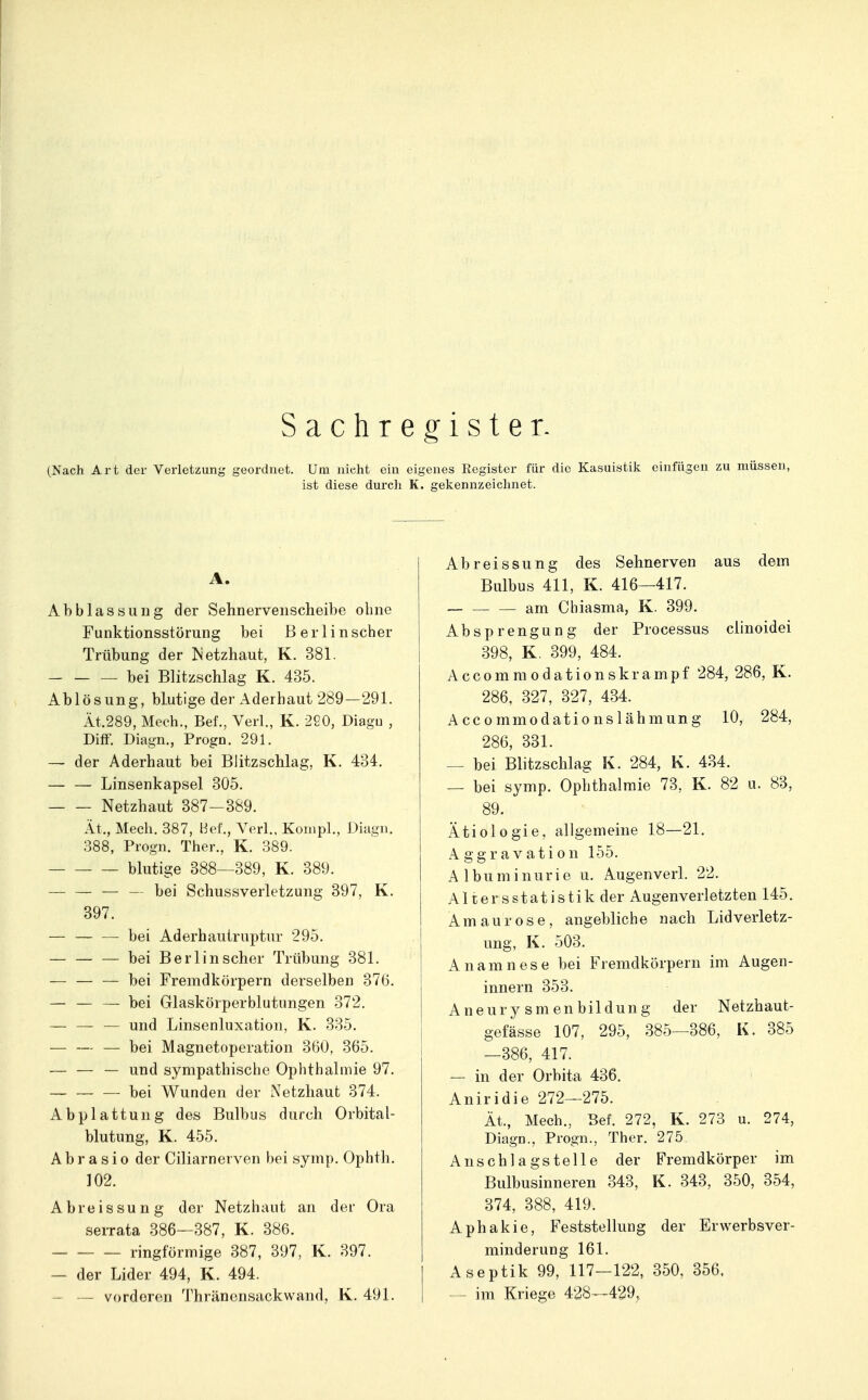 Sachregister. (Nach Art der Verletzung geordnet. Um nicht ein eigenes Eegister für die Kasuistik einfügen zu müssen, ist diese durch K. gekennzeichnet. A. Abblassuiig der Sehnerveiischeibe ohne Funktionsstörung bei ßerl inscher Trübung der etzhaut, K. 381. bei Blitzschlag K. 435. Ablösung, blutige der Aderhaut 289—291. Ät.289, Mech., Bef., Verl., K. 220, Diagu , Diff. Diagn., Progn. 291. — der Aderhaut bei Blitzschlag, K. 434. — — Linsenkapsel 305. Netzhaut 387-389. Ät., Mech. 387, Bei'., Verl., Kouipl., Diagu. 388, Progn. Ther., K. 389. blutige 388—389, K. 389. _ — — bei Schussverletzung 397, K. 397. — — — bei Aderhautruptur 295. bei Berlin scher Trübung 381. bei Fremdkörpern derselben 376. — — — bei Glaskörperblutungen 372. — — — und Linsenluxation, K. 335. — — — bei Magnetoperation 360, 365. — — — und sympathische Ophthalmie 97. bei Wunden der Netzhaut 374. Abplattung des Bulbus durch Orbital- blutung, K. 455. A b r a s i 0 der Ciliarnerven bei symp. Ophth. 102. Abreissung der Netzhaut an der Ora serrata 386—387, K. 386. ringförmige 387, 397, K. 397. — der Lider 494, K. 494. — — vorderen Thränensackwand, K. 491. Abreissung des Sehnerven aus dem Bulbus 411, K. 416—417. am Cbiasma, K. 399. Ab Sprengung der Processus clinoidei 398, K. 399, 484. Accommodationskrampf 284, 286, K. 286, 327, 327, 434. Accommodationslähmung 10, 284, 286, 331. — bei Blitzschlag K. 284, K. 434. — bei symp. Ophthalmie 73, K. 82 u. 83, 89. Ätiologie, allgemeine 18—21. Aggravation 155. Albuminurie u. Augenverl. 22. Altersstatistik der Augenverletzten 145. Amaurose, angebliche nach Lidverletz- ung, K. 503. Anamnese bei Fremdkörpern im Augen- innern 353. Aneury sm en bildung der Netzhaut- gefässe 107, 295, 385—386, K. 385 —386, 417. — in der Orbita 436. Aniridie 272—275. Ät., Mech., Bef. 272, K. 273 u. 274, DiagD., Progn., Ther. 275 Anschlagstelle der Fremdkörper im Bulbusinneren 343, K. 343, 350, 354, 374, 388, 419. Aphakie, Feststellung der Erwerbsver- minderung 161. Aseptik 99, 117-122, 350, 356. — - im Kriege 428—429,