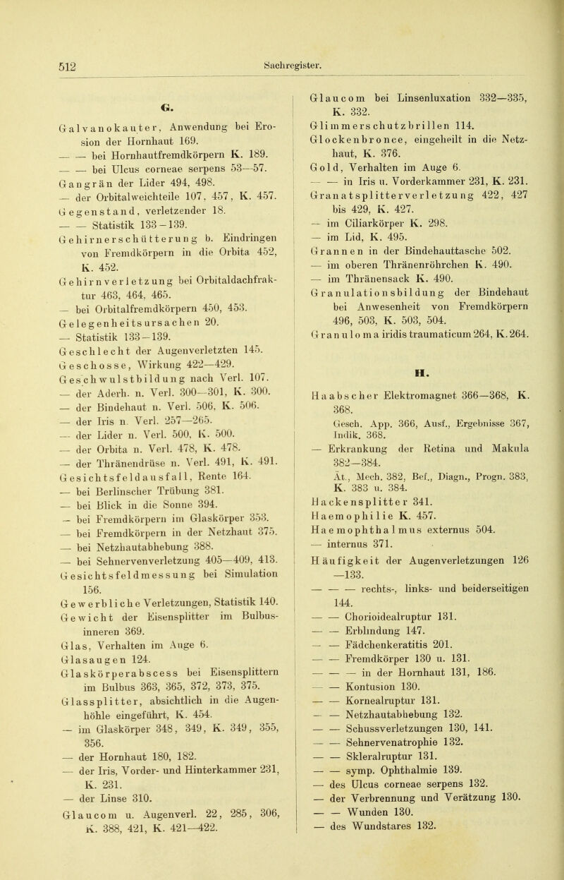 G. Galvanokauter, Anwendung bei Ero- sion der Hornliaut 169, bei Hornhautfremdkörpern K. 189. bei Ulcus corneae serpens 53—57. Gangrän der Lider 494, 498. — der Orbital weichteile 107, 457, K, 457. Gegenstand, verletzender 18. Statistik 133-139. Gehirnerschütterung b. Eindringen von Fremdkörpern in die Orbita 452, K. 452. Gehirnverletzung bei Orbitaldachfrak- tur 463, 464, 465. — bei Orbitalfremdkörpern 450, 453. Gelegenheitsursachen 20. — Statistik 133-139. Geschlecht der Augenverletzten 145. Geschosse, Wirkung 422—429. Geschwulstbildung nach Verl. 107. — der Aderh. n. Verl. 300-301, K. 300. — der Bindehaut n. Verl. 506, K. 506. — der Iris n. Verl. 257—265. — der Lider n. Verl. 500, Iv. 500. — der Orbita n. Verl. 478, K. 478. — der Thränendrüse n. Verl. 491, Iv. 491. Gesichtsfeldausfall, Rente 164. — bei Berlinscher Trübung 381. — bei Blick in die Sonne 394. — bei Fremdkörpern im Glaskörper 353. — bei Fremdkörpern in der Netzhaut 375. — bei Netzhautabhebung 388. — bei Sehnervenverletzung 405—409, 413. Gesichtsfeldmessung bei Simulation 156. Gewerbliche Verletzungen, Statistik 140. Gewicht der Eisensplitter im Bulbus- inneren 369. Glas, Verhalten im Auge 6. Glasaugen 124. Glaskörperabscess bei Eisensplittern im Bulbus 363, 365, 372, 373, 375. Glassplitter, absichtlich in die Augen- höhle eingeführt, K. 454. — im Glaskörper 348, 349, K. 349, 355, 356. — der Hornhaut 180, 182. — der Iris, Vorder- und Hinterkammer 231, K. 231. — der Linse 310. Gl au com u. Augenverl. 22, 285, 306, K. 388, 421, K. 421—422, Glau com bei Linsenluxation 332—335, K. 332. ; Glimmerschutzbrillen 114. Glockenbronce, eingeheilt in die Netz- haut, K. 376. Gold, Verhalten im Auge 6. — — in Iris u. Vorderkammer 231, K. 231. Granatsplitterverletzung 422, 427 I bis 429, K. 427. I — im Ciliarkörper K. 298. — im Lid, K. 495. Grannen in der Bindehauttascbe 502. — im oberen Thränenröhrchen K. 490. — im Thränensack K. 490. Granulationsbildung der Bindehaut bei Anwesenheit von Fremdkörpern 496, 503, K. 503, 504. Granuloma iridis traumaticum 264, K. 264. H. Ha abscher Elektromagnet 366—368, K. 368. Gesch. App. 366, Ausl, Ergebnisse 367, Indik. 368. — Erkrankung der Retina und Makula 382—384. lt., Mech. 382, Bef., Diagn., Progn. 383, K. 383 u. 384. Backensplitter 341. Haemophilie K. 457. Haemophthalmus externus 504. { — internus 371. 1 Häufigkeit der Augenverletzungen 126 —133. — rechts-, links- und beiderseitigen I 144. j Chorioidealruptur 131. Erblmdung 147. — — Fädchenkeratitis 201. Fremdkörper 130 u. 131. — — — in der Hornhaut 131, 186. — — Kontusion 130. — — Kornealruptur 131. — — Netzhautab bebung 132. — — Schussverletzungen 130, 141. Sehnervenatrophie 132. Sklera] ruptur 131. — — symp. Ophthalmie 139. — des Ulcus corneae serpens 132. — der Verbrennung und Verätzung 130. Wunden 130. — des Wundstares 132.