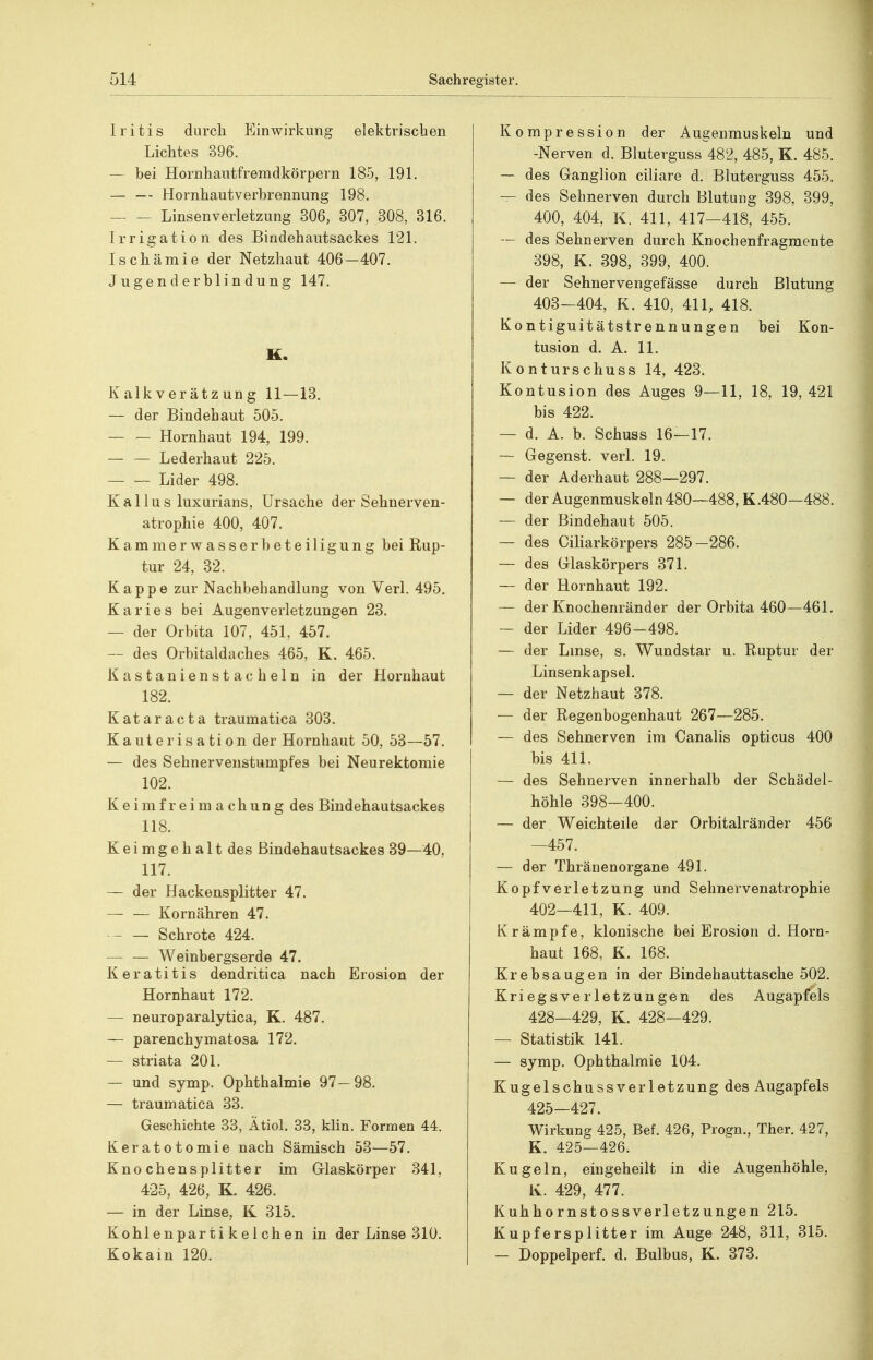 Iritis durch Einwirkung elektrischen Lichtes 396. — hei Hornhautfremdkörpern 185, 191. — — Hornhautverhrennung 198. Linsenverletzung 806, 307, 308, 316. Irrigation des Bindehautsackes 121. Ischämie der Netzhaut 406—407. Jugenderblindung 147. K. Kalkverätzung 11—13. — der Bindehaut 505. Hornhaut 194, 199. — — Lederhaut 225. Lider 498. K a 11 u s luxurians, Ursache der Sehnerven- atrophie 400, 407. Kammerwasserheteiligung bei Rup- tur 24, 82. Kappe zur Nachbehandlung von Verl. 495. Karies bei Augenverletzungen 23. — der Orbita 107, 451, 457. — des Orbitaldaches 465, K. 465. Kastanienstacheln in der Hornhaut 182. Kataracta traumatica 803. Kauterisation der Hornhaut 50, 53—57. — des Sehnervenstumpfes bei Neurektomie 102. K e i m f r e i m a c h u n g des Bindehautsackes 118. Keimgehalt des ßindehautsackes 39—40, 117. — der Hackensplitter 47. — — Kornähren 47. Schrote 424. Weinbergserde 47. Keratitis dendritica nach Erosion der Hornhaut 172. — neuroparalytica, K. 487. — parenchymatosa 172. — striata 201. — und symp. Ophthalmie 97—98. — traumatica 33. Geschichte 33, Ätiol. 33, klin. Formen 44. Keratotomie nach Sämisch 53—57. Knochensplitter im Glaskörper 341, 425, 426, K. 426. — in der Linse, K 315. Kohlenparti kelchen in der Linse 310. Kokain 120. Kompression der Augenmuskeln und -Nerven d. Bluterguss 482, 485, K. 485. — des Ganglion ciliare d. Bluterguss 455. — des Sehnerven durch Blutung 398, 399, 400, 404, K. 411, 417—418, 455. — des Sehnerven durch Knochenfragmente 398, K. 398, 899, 400. — der Sehnervengefässe durch Blutung 403-404, K. 410, 411, 418. Kontiguitätstrennungen bei Kon- tusion d. A. 11. Kontur sc hu SS 14, 423. Kontusion des Auges 9—11, 18, 19,421 bis 422. — d. A. b. Schuss 16—17. — Gegenst. verl. 19. — der Aderhaut 288—297. — der Augenmuskeln480—488, K.480—488. — der Bindehaut 505. — des Ciliarkörpers 285-286. — des Glaskörpers 371. — der Hornhaut 192. — der Knochenränder der Orbita 460—461. — der Lider 496-498. — der Lmse, s. Wundstar u. Ruptur der Linsenkapsel. — der Netzhaut 378. — der Regenbogenhaut 267—285. — des Sehnerven im Canalis opticus 400 bis 411. — des Sehnerven innerhalb der Schädel- höhle 398-400. — der Weichteile der Orbitalränder 456 —457. — der Thränenorgane 491. Kopfverletzung und Sehnervenatrophie 402-411, K. 409. Krämpfe, klonische bei Erosion d. Horn- haut 168, K. 168. Krebsaugen in der Bindehauttasche 502. Kriegsverletzungen des Augapfels 428—429, K. 428—429. — Statistik 141. — symp. Ophthalmie 104. Kugel schuss Verletzung des Augapfels 425—427. Wirkung 425, Bef. 426, Progn., Ther. 427, K. 425—426. Kugeln, eingeheilt in die Augenhöhle, K. 429, 477. Kuhhornstossverletzungen 215. Kupfersplitter im Auge 248, 811, 315. — Doppelperf. d. Bulbus, K. 373.