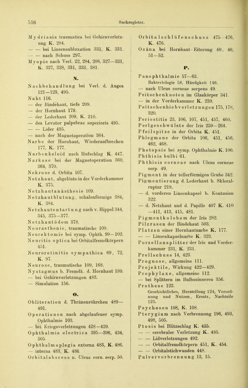 Mydriasis traumatica bei Gehirnverletz- ung K. 284. — — bei Linsensubluxation 331, K. 331. nach Scbiiss 297. Myopie nach Verl. 22, 284, 286, 327—331, K. 327, 328, 331, 333, 381. Nachbehandlung bei Verl. d. Auges 121-123, 495. Naht 116. — der Bindehaut, tiefe 209. — der Hornhaut 179. — der Lederhaut 209, K. 210. — des Levator palpebrae superioris 495. Lider 495. — nach der Magnetoperation 364. Narbe der Hornhaut, Wiederaufbrechen 177, K. 177. Narbenkeloid nach Hufschlag K. 447. Narkose bei der Magnetoperation 360, 364, 370. Nekrose d. Orbita 107. Netzhaut, abgelöste in der Vorderkammer K. 375. Netzhautanästhesie 109. Netzhautblutung, schalenförmige 384, K. 384. Netzhautentartung nach v. Hippel 344, 345, 375—377. Netzhautödem 378. Neurasthenie, traumatische 109. Neurektomie bei symp. Ophth. 99—102. Neuritis optica bei Orbitalfremdkörpern 451. Neuroretinitis sympathica 69, 72, K. 97. Neurose, traumatische 109, 168. Nystagmus b. Fremdk. d. Hornhaut 180. — bei Gehirnverletzungen 483. — Simulation 156. O. Obliteration d. Thränenröhrchen 489— 491. Operationen nach abgelaufener symp. Ophthalmie 103. — bei Kriegsverletzungen 428—429. Ophthalmia electrica 395—396, 434, 505. Ophthalm oplegia externa 483, K. 486. — interna 483, K. 486. Orbitalabscess n. Ulcus corn. serp. 50, Orbitalschläfenschuss 475 -476, K. 476. Ozäna bei Hornhaut - Eiterung 40, 46, 51-52. P. Panophthalmie 57—63. Bakteriologie 58, Häufigkeit 146. — nach Ulcus corneae serpens 49. Peitschenknoten im Glaskörper 341. — in der Vorderkammer K. 239. Peitschenhieb Verletzungen 175, 178, 320. Periostitis 23, 106, 107, 451, 457, 460. Perlgeschwülste der Iris 259—264. Pfeilspitze in der Orbita K. 451. Phlegmone der Orbita 106, 451, 456, 462, 468. Photopsie bei symp. Ophthalmie K. 100. Phthisis bulbi 61. Phthisis corneae nach Ulcus corneae serp. 49. Pigment in der tellerförmigen Grube 342. Pigmentierung d. Lederhaut b. Skleral- ruptur 219. — d. vorderen Linsenkapsel b. Kontusion 322. — d. Netzhaut und d. Papille 407 K. 410 -411, 413, 415, 481. Pigmentkolobom der Iris 282. Pilzrasen der Bindehaut 503. Platzen einer Hornhautnarbe K. 177. Linsenkapselnarbe K. 323. Porzellansplitter der Iris und Vorder- kammer 231, K. 231. Prellschuss 14, 423. Prognose, allgemeine III. Projektile, Wirkung 422—429. Prophylaxe, allgemeine 112. — bei Splittern im Bulbusinneren 356. Prothese 123. Geschichtliches, Herstellung 124, Verord- nung und Nutzen, Ersatz, Nachteile 125. Psychosen 108, K. 108. Pterygium nach Verbrennung 196, 493, 498, 505. Ptosis bei Blitzschlag K. 435. cerebraler Verletzung K. 485. Lidverletzungen 492. Orbitalfremdkörpern 451, K. 454. Orbitalstichwunden 448. Pulververbrennung 13, 15.