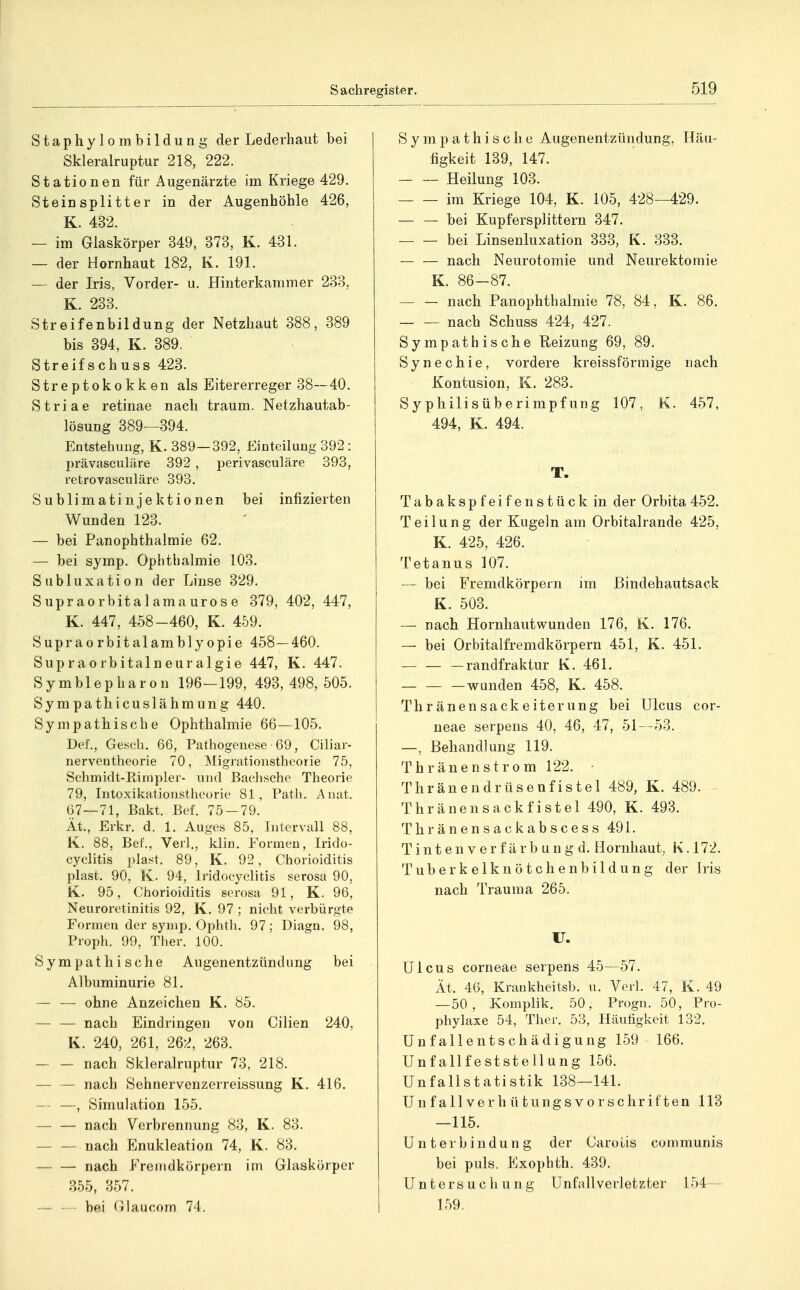 Staphylombildung der Lederhaiit bei Skleralruptur 218, 222. Stationen für Augenärzte im Kriege 429. Steinsplitter in der Augenhöhle 426, K. 432. — im Glaskörper 349, 373, K. 431. — der Hornhaut 182, K. 191. —- der Iris, Vorder- u. Hinterkammer 233, K. 233. Streifenbildung der Netzhaut 388, 389 bis 394, K. 389. Streifschuss 423. Streptokokken als Eitererreger 38—40. Striae retinae nach träum. Netzhautab- lösung 389—394. Entstehung, K. 389—392, Einteilung 392: prävasculäre 392 , perivasculäre 393, retrovasculäre 393. Sublimatinjektionen bei infizierten Wunden 123. — bei Panophthalmie 62. — bei symp. Ophthalmie 103. Subluxation der Linse 329. Supraorbitalamaurose 379, 402, 447, K. 447, 458-460, K. 459. Suprao rbitalambly opie 458—460. Supraorbitalneuralgie 447, K. 447. Symblepharon 196—199, 493,498, 505. Sympathicuslähmung 440. Sympathische Ophthalmie 66—105. Del, Gesch. 66, Pathogenese 69, Ciliar- nerventheorie 70, Migrationstheorie 75, Schmidt-Rinipler- und ßachsche Theorie 79, Intoxikationstheorie 81 , Patli. Anat. 67—71, Bakt. Bef. 75 — 79. Ät., Erkr. d. 1. Auges 85, Intervall 88, K. 88, Bef., Verl., klin. Formen, Irido- cyclitis plast. 89, K. 92, Chorioiditis plast. 90, K. 94, Iridocyclitis serosa 90, K. 95, Chorioiditis serosa 91, K. 96, Neuroretinitis 92, K. 97 ; nicht verbürgte Formen der symp. Ophtli. 97; Diagn. 98, Proph. 99, Ther. 100. Sympathische Augenentzündung bei Albuminurie 81. — — ohne Anzeichen K. 85. — — nach Eindringen von Cilien 240, K. 240, 261, 262, 263. — — nach Skleralruptur 73, 218. — — nach Sehnervenzerreissung K. 416. — —, Simulation 155. nach Verbrennung 83, K. 83. — — nach Enukleation 74, K. 83. nach Fremdkörpern im Glaskörper 355, 357. — — bei Glaucom 74. Sympathische Augenentzündung, Häu- figkeit 139, 147. Heilung 103. im Kriege 104, K. 105, 428—429. — — bei Kupfersplittern 347. bei Linsenluxation 333, K. 333. nach Neurotomie und Neurektomie K. 86-87. — — nach Panophthalmie 78, 84, K. 86. nach Schuss 424, 427. Sympathische Reizung 69, 89. Synechie, vordere kreissförmige nach Kontusion, K. 283. Syphilisüberimpfung 107, K. 457, 494, K. 494. T. Tabakspfeifenstück in der Orbita 452. Teilung der Kugeln am Orbitalrande 425, K. 425, 426. Tetanus 107. — bei Fremdkörpern im Bindehautsack K. 503. — nach Hornhautwunden 176, K. 176. — bei Orbitalfremdkörpern 451, K. 451. — — — randfraktur K. 461. wunden 458, K. 458. Thränen sackeiterung bei Ulcus cor- neae serpens 40, 46, 47, 51—53. —, Behandlung 119. Thränenstrom 122. Thränendrüsenfistel 489, K. 489. Thränensackfistel 490, K. 493. Thränensackabscess 491. T i n t e n V e r f ä r b u n g d. Hornhaut, K. 172. Tuberkelknötchenbildung der Iris nach Trauma 265. ü. Ulcus corneae serpens 45—57. Ät. 4G, Krankheitsb. u. Verl. 47, K. 49 —50, Komplik. 50, Progn. 50, Pro- phylaxe 54, Ther. 53, Häutigkeit 132. Unfallentschädigung 159 - 166. Unfallfeststellung 156. Unfallstatistik 138—141. Unfallverhütungsvorschriften 113 —115. Unterbindung der Carotis communis bei puls. Exophth. 439. Untersucli ung Unfallverletzter 154— 159.