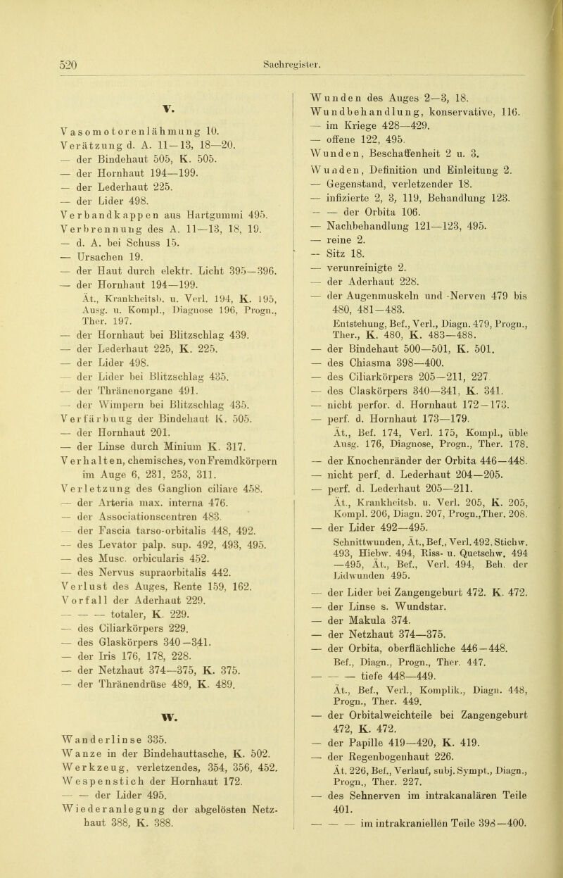 V. Vasomotorenlähmuug 10. Verätzung d. A. 11-13, 18—20. — der Bindehaut 505, K. 505. — der Hornhaut 194—199. — der Lederhaut 225. — der Lider 498. Verbandkappen aus Hartgummi 495. Verbrennung des A. 11—13, 18, 19. — d. A. bei Schuss 15. — Ursachen 19. — der Haut durch elektr. Licht 395—396. — der Hornhaut 194—199. lt., Krankheitsb. u. Verl. 194, K. 195, Ausg. u. Kompl., Diagnose 196, Pi'ogn., Ther. 197. — der Hornhaut bei Blitzschlag 439. — der Lederhaut 225, K. 225. — der Lider 498. — der Lider bei Blitzschlag 435. — der Thränenorgane 491. — der Wimpern bei Blitzschlag 435. Verfärbung der Bindehaut Iv. 505. — der Hornhaut 201. — der Linse durch Minium K. 317. Verhalten, chemisches, von Fremdkörpern im Auge 6, 231, 253, 311. Verletzung des Ganglion ciliare 458. — der Arteria niax. interna 476. — der Associationscentren 483. — der Fascia tarso-orbitalis 448, 492. — des Levator palp. sup. 492, 493, 495. — des Muse, orbicularis 452. — des Nervus supraorbitalis 442. Verlust des Auges, Rente 159, 162. Vorfall der Aderhaut 229. totaler, K. 229. — des Ciliarkörpers 229. — des Glaskörpers 340—341. — der Iris 176, 178, 228. — der Netzhaut 374—375, K. 375. — der Thränendrüse 489, K. 489. W. Wan derlin se 335. Wanze in der Bindehauttasche, K. 502. Werkzeug, verletzendes, 354, 356, 452. Wespenstich der Hornhaut 172. — — der Lider 495. Wiederanlegung der abgelösten Netz- haut 388, K. 388. Wunden des Auges 2—3, 18. Wundbehandlung, konservative, 116. — im Kriege 428—429. — offene 122, 495. Wunden, Beschaffenheit 2 u. 3. Wunden, Definition und Einleitung 2. — Gegenstand, verletzender 18. — infizierte 2, 3, 119, Behandlung 123. der Orbita 106. — Nachbehandlung 121—123, 495. — reine 2. ■ - Sitz 18. — verunreinigte 2. — der Aderhaut 228. — der Augenmuskeln und -Nerven 479 bis 480, 481-483. Entstehung, Bef., Verl., Diagu. 479, Progn., Ther., K. 480, K. 483—488. — der Bindehaut 500—501, K. 501. — des Chiasma 398—400. — des Ciliarkörpers 205—211, 227. — des Ciaskörpers 340—341, K. 341. — nicht perfor. d. Hornhaut 172 — 173. — perf. d. Hornhaut 173—179. Ät., Bef. 174, Verl. 175, Kompl., üble Ausg. 176, Diagnose, Progu., Ther. 178. I — der Knochenränder der Orbita 446—448. j — nicht perf. d. Lederhaut 204—205. I — perf. d. Lederhaut 205—211. lt., Krankheitsb. u. Verl. 205, K. 205, Kompl. 206, Diagn. 207, Progn.,Ther. 208. — der Lider 492—495. Schnittwunden, lt., Bef,, Verl. 492, Stichw. 493, Hiebw. 494, Kiss- u. Quetschw. 494 —495, lt., Bef., Verl. 494, Beh. der LidAvunden 495. — der Lider bei Zangengeburt 472. K. 472. — der Linse s. Wundstar. — der Makula 374. — der Netzhaut 374—375. — der Orbita, oberflächliche 446—448. Bef., Diagn., Progn., Ther. 447. tiefe 448—449. lt., Bei, Verl,, Komplik., Diagn. 448, Progn., Ther. 449. — der Orbitalweichteile bei Zangengeburt 472, K. 472. — der Papille 419-420, K. 419. — der Regenbogenhaut 226. ; Ät. 226, Bei, Verlauf, subj. Sympt., Diagn., Progn., Ther. 227. — des Sehnerven im intrakanalären Teile 401. I — — — im intrakraniellen Teile 398—400.