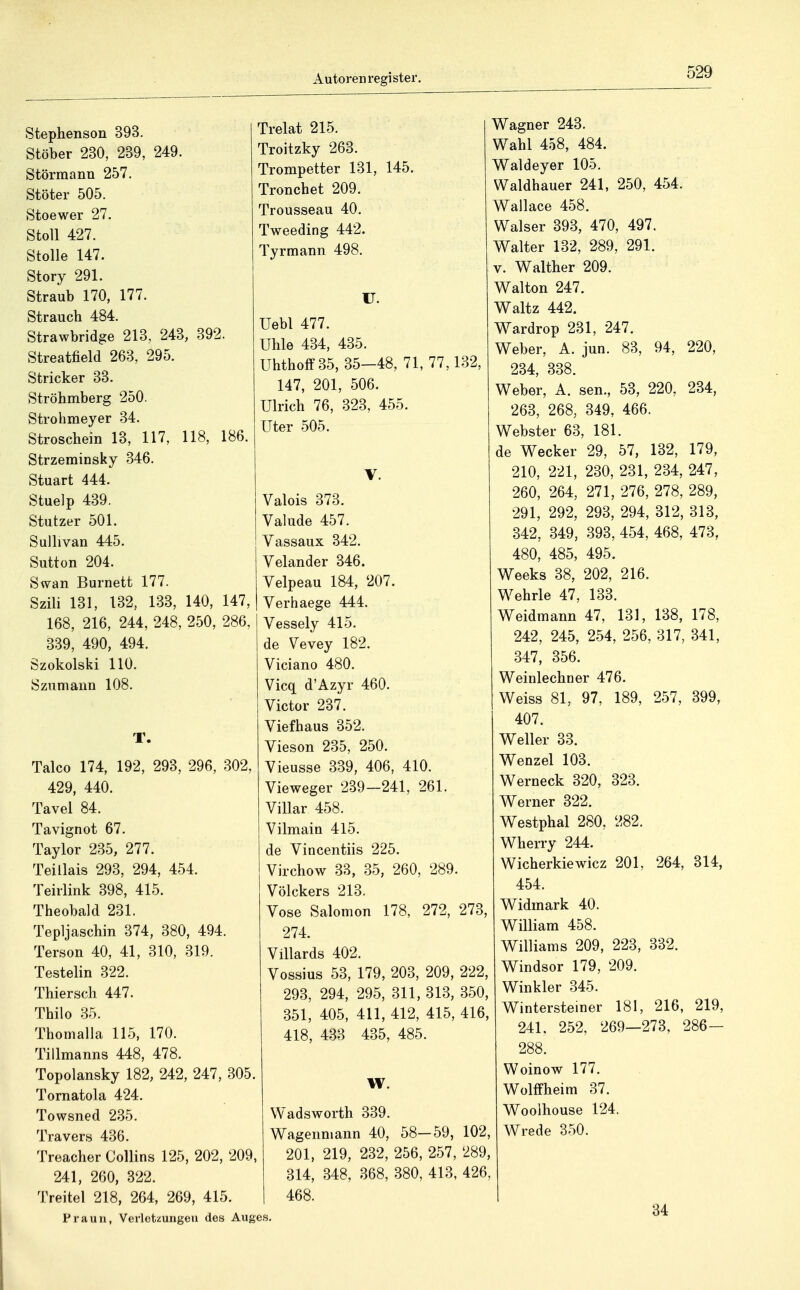 Stephenson 393. Stöber 230, 239, 249. Störmann 257. Stöter 505. Stoewer 27. StoU 427. Stolle 147. Story 291. Straub 170, 177. Strauch 484. Strawbridge 213, 243, 392. Streatfield 263, 295. Stricker 33. Ströhmberg 250. Strohmeyer 34. Stroschein 13, 117, 118, 186. Strzerainsky 346. Stuart 444. Stuelp 439. Stutzer 501. Sullivan 445. Sutton 204. Swan Burnett 177. Szili 131, 132, 133, 140, 147, 168, 216, 244, 248, 250, 286 339, 490, 494. Szokolski 110. Szumann 108. Talco 174, 192, 293, 296, 302, 429, 440. Tavel 84. Tavignot 67. Taylor 235, 277. Teillais 293, 294, 454. Teirlink 398, 415. Theobald 231. Tepljaschin 374, 380, 494. Terson 40, 41, 310, 319. Testelin 322. Thiersch 447. Thilo 35. Thomalla 115, 170. Tillmanns 448, 478. Topolansky 182, 242, 247, 305. Tornatola 424. Towsned 235. Travers 436. Treacher Collins 125, 202, 209, 241, 260, 322. Treitel 218, 264, 269, 415. Praun, Verletzungen des Auges Trelat 215. Troitzky 263. Trompetter 131, 145. Tronchet 209. Trousseau 40. Tweeding 442. Tyrmann 498. U. Uebl 477. Uhle 434, 435. Uhtholf 35, 35—48, 71, 77,132, 147, 201, 506. Ulrich 76, 323, 455. Uter 505. Valois 373. Valude 457. Vassaux 342. Velander 346. Velpeau 184, 207. Verhaege 444. Vessely 415. de Vevey 182. Viciano 480. Vicq d'Azyr 460. Victor 287. Tiefbaus 352. Vieson 235, 250. Yieusse 339, 406, 410. Vieweger 239-241, 261. ViUar 458. Vilmain 415. de Vincentiis 225. Virchow 33, 35, 260, 289. Völckers 213. Vose Salomon 178, 272, 273, 274. Villards 402. Vossius 53, 179, 203, 209, 222, 293, 294, 295, 311, 313, 350, .351, 405, 411, 412, 415, 416, 418, 433 435, 485. W. Wadsworth 339. Wagenniann 40, 58-59, 102, 201, 219, 232, 256, 257, 289, 314, 348, 368, 380, 413, 426, 468. Wagner 243. Wahl 458, 484. Waldeyer 105. Waldhauer 241, 250, 454. Wallace 458. Walser 393, 470, 497. Walter 132, 289, 291. V. Walther 209. Walton 247. Waltz 442. Wardrop 231, 247. Weber, A. jun. 83, 94, 220, 234, 338. Weber, A. sen., 53, 220, 234, 268, 268, 349, 466. Webster 63, 181. de Wecker 29, 57, 132, 179, 210, 221, 230, 231, 234, 247, 260, 264, 271, 276, 278, 289, 291, 292, 293, 294, 312, 313, 342, 349, 393, 454, 468, 473, 480, 485, 495. Weeks 38, 202, 216. Wehrle 47, 183. Weidmann 47, 181, 138, 178, 242, 245, 254, 256, 317, 341, 347, 856. Weinlechner 476. Weiss 81, 97, 189, 257, 399, 407. Weller 38. Wenzel 103. Werneck 320, 828. Werner 822. Westphal 280, 282. Wherry 244. Wicherkiewicz 201, 264, 314, 454. Widmark 40. William 458. Williams 209, 223, 332. Windsor 179, 209. Winkler 345. Wintersteiner 181, 216, 219, 241, 252, 269—273, 286- 288. Woinow 177. Wollfheim 37. Woolhouse 124. Wrede 350. 34