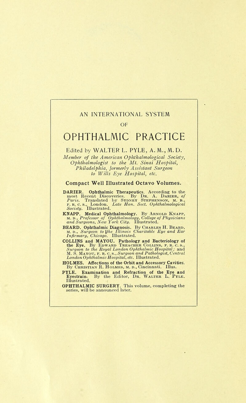 OF OPHTHALMIC PRACTICE Edited by WALTER L. PYLE, A. M., M. D. Member of the American Ophthalmological Society, Ophthalmologist to the Mt. Sinai Hospital, Philadelphia, formerly Assistant Surgeon to Wills Eye Hospital, etc. Compact Well Illustrated Octavo Volumes. DARIER. Ophthalmic Therapeutics. According to the most Recent Discoveries. By Dr. A. Darier, of Paris. Translated by Sydney Stephenson, m. b., F. R. c. s., London. Late Hon. Sect. Ophthalmological Society. Illustrated. KNAPP. Medical Ophthalmology. By Arnold Knapp, M. D., Professor of Ophtlialmology, College of Physicians and Surgeons, New Yoric City. Illustrated. BEARD. Ophthalmic Diagnosis. By Charles H. Beard, M. D., Surgeon to [the Illinois C'liaritable Eye and Ear Infirmary, Cliicago. Illustrated. COLLINS and MAYOU. Pathology and Bacteriology of the Eye. By Edward Treacher Collins, f. r. c. s.. Surgeon to the Royal London Ophllialmic Hospital; and M. S. Mayou, f. r. c. s., Surgeon and Pathologist, Central London OpfUfialmic Hospital, etc. Illustrated. HOLMES. Affections of the Orbit and Accessory Cavities. By Christian R. Holmes, m. d., Cincinnati. lUus. PYLE. Examination and Refraction of the Eye and Eyestrain. By the Editor, Dr. Walter L. Pyle. Illustrated. OPHTHALMIC SURGERY. This volume, completing the series, will be announced later.