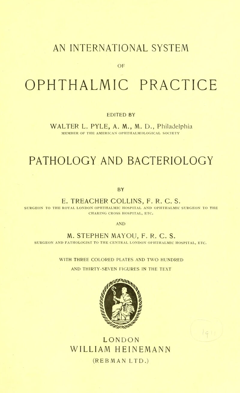 OF OPHTHALMIC PRACTICE EDITED BY WALTER L. PYLE, A. M., M. D., Philadelphia MEMBER OF THE AMERICAN OPHTHALMOLOGICAL SOCIETY PATHOLOGY AND BACTERIOLOGY BY E. TREACHER COLLINS, P. R. C. S. SURGEON TO THE ROYAL LONDON OPHTHALMIC HOSPITAL AND OPHTHALMIC SURGEON TO THE CHARING CROSS HOSPITAL, ETC. AND M. STEPHEN MAYOU, P. R. C. S. SURGEON AND PATHOLOGIST TO THE CENTRAL LONDON OPHTHALMIC HOSPITAL, ETC. WITH THREE COLORED PLATES AND TWO HUNDRED AND THIRTY-SEVEN FIGURES IN THE TEXT LONDON WILLIAM HEINEMANN (REBMAN LTD.)