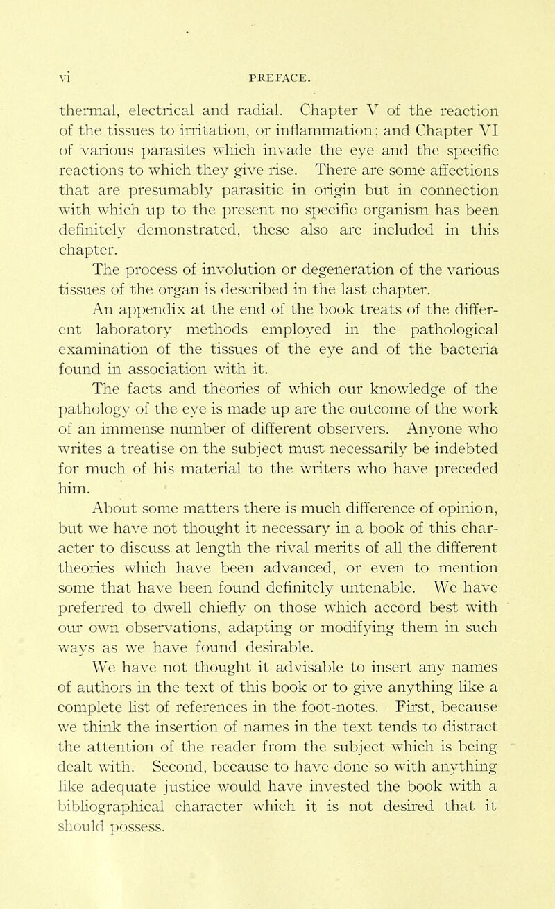 thermal, electrical and radial. Chapter V of the reaction of the tissues to irritation, or inflammation; and Chapter VI of various parasites which invade the eye and the specific reactions to which they give rise. There are some affections that are presumably parasitic in origin but in connection with which up to the present no specific organism has been definitely demonstrated, these also are included in this chapter. The process of involution or degeneration of the various tissues of the organ is described in the last chapter. An appendix at the end of the book treats of the differ- ent laboratory methods employed in the pathological examination of the tissues of the eye and of the bacteria found in association with it. The facts and theories of which our knowledge of the pathology of the eye is made up are the outcome of the work of an immense number of different observers. Anyone who writes a treatise on the subject must necessarily be indebted for much of his material to the writers who have preceded him. About some matters there is much difference of opinion, but we have not thought it necessary in a book of this char- acter to discuss at length the rival merits of all the diff'erent theories which have been advanced, or even to mention some that have been found definitely untenable. We have preferred to dwell chiefly on those which accord best with our own observations, adapting or modifying them in such ways as we have found desirable. We have not thought it advisable to insert any names of authors in the text of this book or to give anything like a complete list of references in the foot-notes. First, because we think the insertion of names in the text tends to distract the attention of the reader from the subject which is being dealt with. Second, because to have done so with anything like adequate justice would have invested the book with a bibliographical character which it is not desired that it should possess.