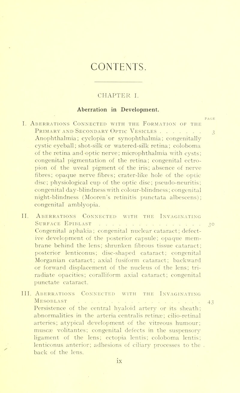 CONTENTS. CHAPTER I. Aberration in Development. PAliE I, Aberrations Connected with the Formation of the Primary AND Secondary Optic Vesicles 3 Anophthalmia; cyclopia or synophthalmia; congenitally cystic eyeball; shot-silk or watered-silk retina; coloboma of the i-etina and optic nerve; microphthalmia with cysts; congenital pigmentation of the retina; congenital ectro- pion of the uveal pigment of the iris; absence of nerve fibres; opaque nerve fibres; crater-like hole of the optic disc; physiological cup of the optic disc; pseudo-neuritis; congenital day-blindness with colour-blindness; congenital night-blindness (Mooren's retinitis punctata albescens); congenital amblyopia. II, Aberrations Connected with the Invaginating Surface Epiblast 30 Congenital aphakia; congenital nuclear cataract; defect- ive development of the jiosterior capsule; opaque mem- brane behind the lens; shrunken fibrous tissue cataract; posterior lenticonus; disc-sha])ed cataract; congenital Morganian cataract; axial fusiform cataract; backward or forward displacement of the nucleus of the lens; tri- radiate opacities; coralliform axial cataract; congenital punctate cataract. III, Aberrations Connecteii with the Invaginating Mesoblast 43 Persistence of the central hyaloid artery or its sheath; abnormalities in the arteria centralis retina?; cilio-rctinal arteries; atypical development of the vitreous humour; muscse volitantes; congenital defects in the suspensory ligament of the lens; ectopia lentis; coloboma lentis; lenticonus anterior; adhesions of ciliary processes to the - back of the lens.