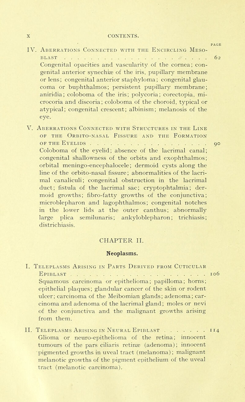 IV. Aberrations Connected with the Encircling Meso- BLAST 62 Congenital opacities and vascularity of the cornea; con- genital anterior synechiae of the iris, pupillary membrane or lens; congenital anterior staphyloma; congenital glau- coma or buphthalmos; persistent pupillary membrane; aniridia; coloboma of the iris; polycoria; corectopia, mi- crocoria and discoria; coloboma of the choroid, typical or atypical; congenital crescent; albinism; melanosis of the eye. V. Aberrations Connected with Structures in the Line OF the Orbito-nasal Fissure and the Formation OF the Eyelids 90 Coloboma of the eyelid; absence of the lacrimal canal; congenital shallowness of the orbits and exophthalmos; orbital meningo-encephalocele; dermoid cysts along the line of the orbito-nasal fissure; abnormalities of the lacri- mal canaliculi; congenital obstruction in the lacrimal duct; fistula of the lacrimal sac; cryptophtalmia; der- moid growths; fibro-fatty growths of the conjunctiva; microblepharon and lagophthalmos; congenital notches in the lower lids at the outer canthus; abnormally large plica semilunaris; ankyloblepharon; trichiasis; districhiasis. CHAPTER II. Neoplasms. I. Teleplasms Arising in Parts Derived from Cuticular ■ Epiblast 106 Squamous carcinoma or epithelioma; papilloma; horns; epithelial plaques; glandular cancer of the skin or rodent ulcer; carcinoma of the Meibomian glands; adenoma; car- cinoma and adenoma of the lacrimal gland; moles or nevi of the conjunctiva and the malignant growths arising from them. II. Teleplasms Arising IN Neural Epiblast 114 Glioma or neuro-epithelioma of the retina; innocent tumours of the pars ciliaris retinae (adenoma); innocent pigmented growths in uveal tract (melanoma); malignant melanotic growths of the pigment epithelium of the uveal tract (melanotic carcinoma).
