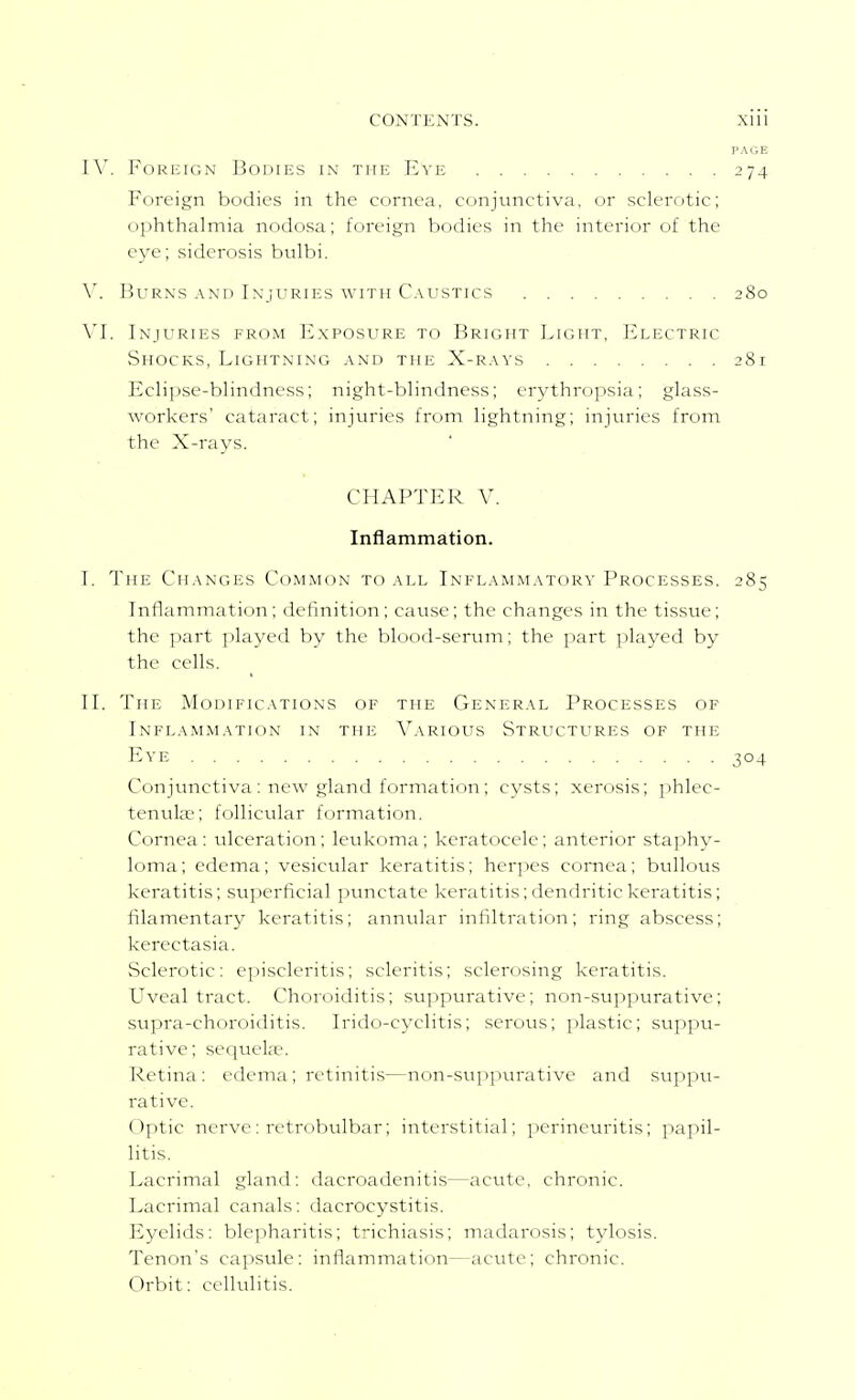 PAGE IV. FoRKiGN Bodies in the Eve 274 Foreign bodies in the cornea, conjunctiva, or sclerotic; ophthalmia nodosa; foreign bodies in the interior of the eye; siderosis bulbi. W Burns .\nd Injuries with C.vustics 280 VI. Injuries from Exposure to Bright Light, Electric Shocks, Lightning and the X-r.vys 281 Eclipse-blindness; night-blindness; crj^thropsia; glass- workers cataract; injuries from lightning; injuries from the X-rays. CHAPTER V. Inflammation. I. The Ch.vnges Common to all Inflammatory Processes. 285 Inflammation; definition; cause; the changes in the tissue; the jjart played by the blood-serum; the part played by the cells. II. The Modifications of the General Processes of Inflammation in the Variolts Structures of the Eve 304 Conjunctiva: new gland formatinn; cysts; xerosis; i>hlec- tenulse; follicular formation. Cornea: ulceration; leukoma; keratocele; anterior sta])hy- loma; edema; vesicular keratitis; herpes cornea; bullous keratitis; superficial punctate keratitis;dendritic keratitis; filamentary keratitis; annular infiltration; ring abscess; kerectasia. Sclerotic: episcleritis; scleritis; scler<jsing keratitis. Uveal tract. Choroiditis; suppurative; non-suppurative; supra-choroiditis. Irido-cyclitis; serous; plastic; suppu- rative; sequela?. Retina: edema ; retinitis—non-suppurative and suppu- i-ative. Optic nerve: retrobulbar; interstitial; perineuritis; papil- litis. Lacrimal gland: dacroadenitis—acute, chronic. Lacrimal canals: dacrocystitis. Eyelids: blepharitis; trichiasis; madarosis; tylosis. Tenon's capsule: inflammation—acute; chronic. Orbit: cellulitis.