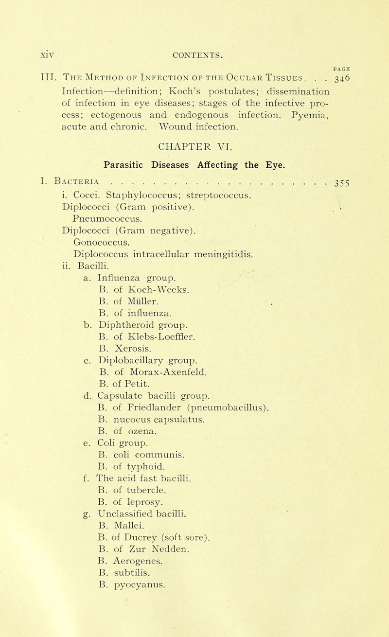 III. The Method OF Infection OF THE Ocular Tissues . . . Infection—definition; Koch's postulates; dissemination of infection in eye diseases; stages of the infective pro- cess; ectogenous and endogenous infection. Pyemia, acute and chronic. Wound infection. CHAPTER VI. Parasitic Diseases Affecting the Eye. I. Bacteri.\ . i. Cocci. Staphylococcus; streptococcus. Diplococci (Gram positive). Pneumococcus. Diplococci (Gram negative). Gonococcus. Diplococcus intracellular meningitidis. ii. Bacilli. a. Influenza group. B. of Koch-Weeks. B. of Miiller. B. of influenza. b. Diphtheroid group. B. of Klebs-Loeffler. B. Xerosis. c. Diplobacillary group. B. of Morax-Axenfeld. B. of Petit. d. Capsulate bacilli group. B. of Friedlander (pneumobacillus). B. nucocus capsulatus. B. of ozena. e. Coli group. B. coli communis. B. of typhoid. f. The acid fast bacilli. B. of tubercle. B. of leprosy. g. Unclassified bacilli. B. Mallei. B. of Ducrey (soft sore). B. of Zur Nedden. B. Aerogenes. B. subtilis. B. pyocyanus.