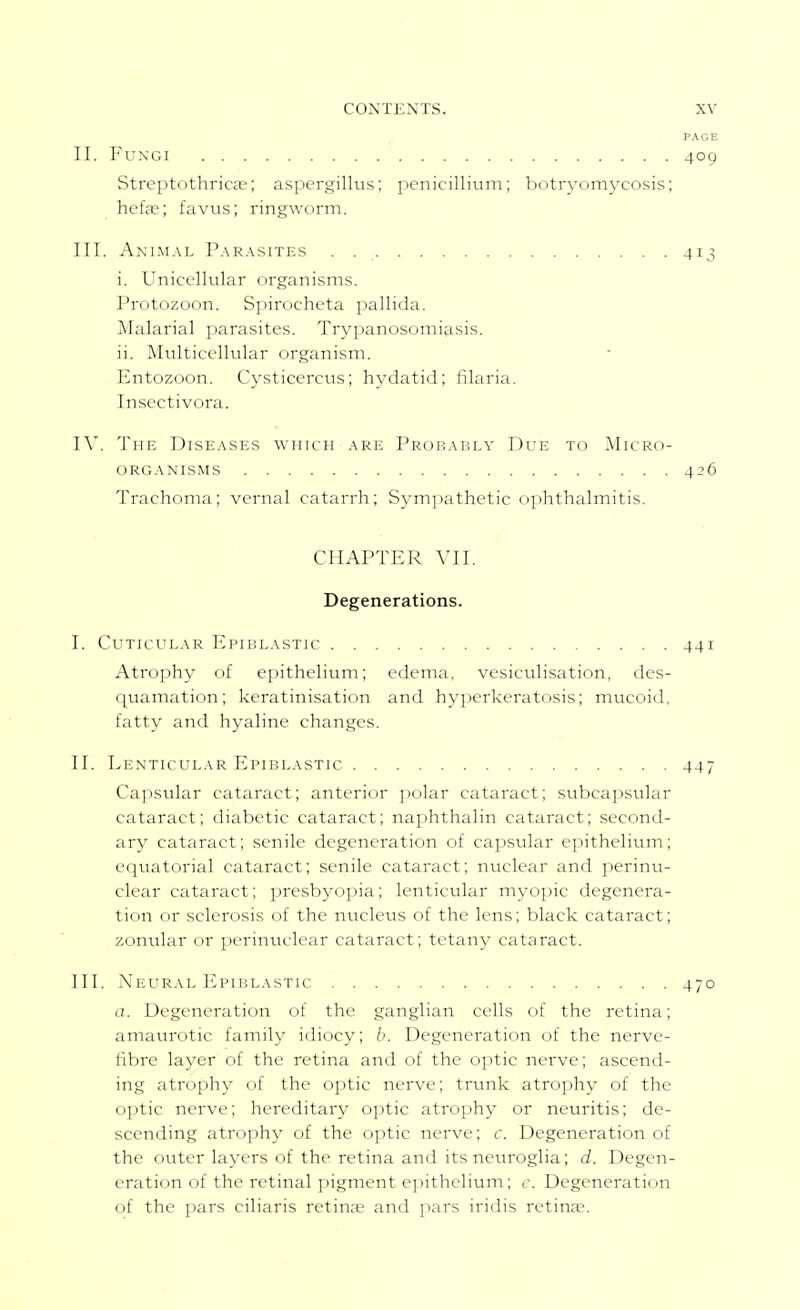 PAGE II. Fungi 409 Streptothrica;; aspergillus; penicillium; botryomycosis; hefe; favtis; ringworm. III. AnIiM.vl P.\r.\sites . 413 i. Unicellular organisms. Protozoon. Spirocheta pallida. Malarial parasites. Trypanosomiasis. ii. Multicellular organism. Entozoon. Cysticercus; hydatid; filaria. Insectivora. IV. The Diseases which are Prob.ably Due to Micro- organisms 426 Trachoma; vernal catarrh; Symjiathetic ophthalmitis. CHAPTER A'll. Degenerations. I. CUTICULAR EpIBLASTIC 44I Atrophy of epithelium; edema, vesiculisation, des- quamation; keratinisation and hyperkeratosis; mucoid, fatty and hyaline changes. II. Lenticular Epiblastic 447 Capsular cataract; anterior jiolar cataract; subcapsular cataract; diabetic cataract; naphthalin cataract; second- ary cataract; senile degeneration of capsular epithelium; equatorial cataract; senile cataract; nuclear and perinu- clear cataract; presbyopia; lenticular myopic degenera- tion or sclerosis of the nucleus of the lens; black cataract; zonular or perinuclear cataract; tetanj^ cataract. III. Neural Epiblastic 470 a. Degeneration of the ganglian cells of the retina; amaurotic family idiocy; b. Degeneration of the nerve- fibre layer of the retina and of the optic nerve; ascend- ing atrophy of the optic nerve; trunk atrophy of the optic nerve; hereditary optic atrophy or neuritis; de- scending atrophy of the optic nerve; r. Degeneration of the outer layers of the retina and its neuroglia; d. Degen- eration of the retinal pigment ejiithelium; c. Degeneration of the pars ciliaris retinfe and pars iridis retinae.