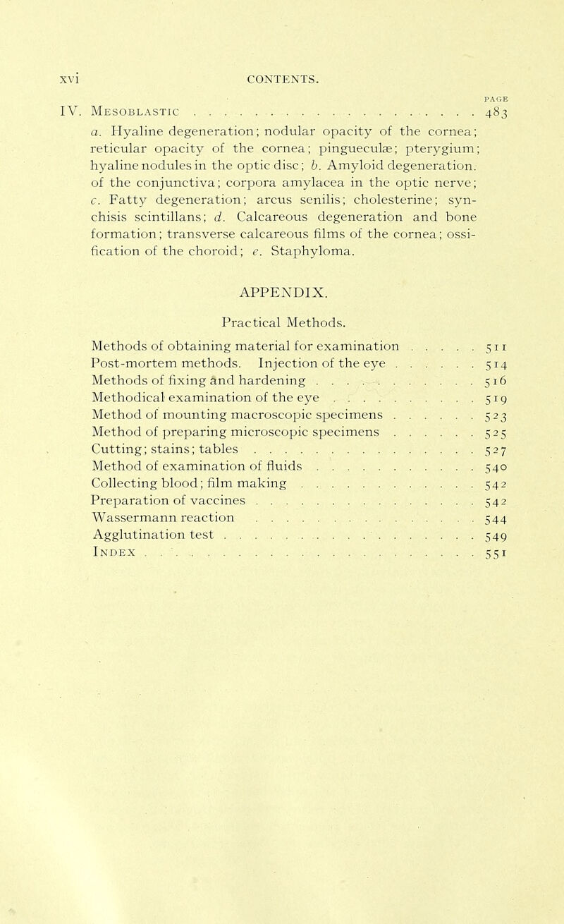 IV. Mesobl.\stic 483 a. Hyaline degeneration; nodular opacity of the cornea; reticular opacity of the cornea; Pingueculae; pterygium; hyaline nodules in the optic disc; b. Amyloid degeneration, of the conjunctiva; corpora amylacea in the optic nerve; c. Fatty degeneration; arcus senilis; cholesterine; syn- chisis scintillans; d. Calcareous degeneration and bone formation; transverse calcareous films of the cornea; ossi- fication of the choroid; e. Staphyloma. APPENDIX. Practical Methods. Methods of obtaining material for examination 511 Post-mortem methods. Injection of the eye 514 Methods of fixing and hardening . . . ^-.-i 516 Methodical examination of the eye 519 Method of mounting macroscopic specimens 523 Method of preparing microscopic specimens 525 Cutting; stains; tables 527 Method of examination of fluids 540 Collecting blood; film making 542 Preparation of vaccines 542 Wassermann reaction 544 Agglutination test 549 Index . 551