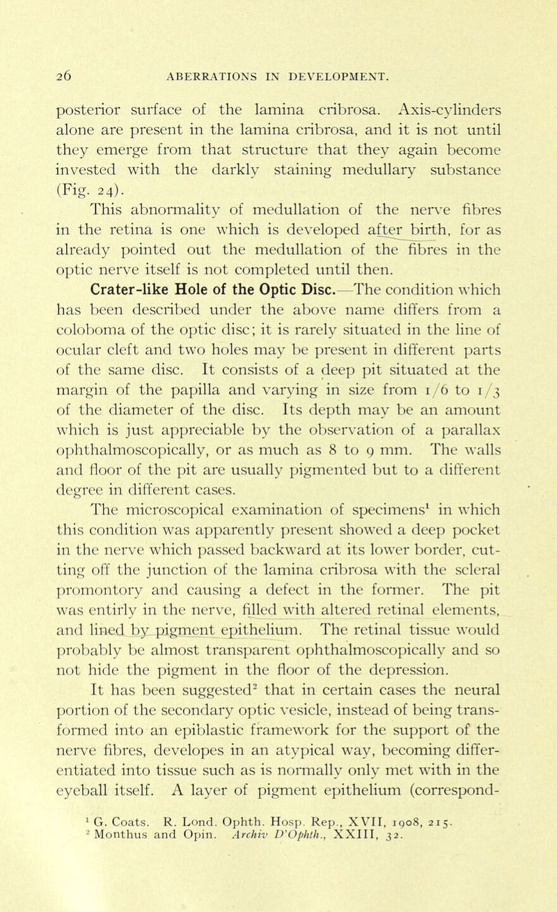 posterior surface of the lamina cribrosa. Axis-cylinders alone are present in the lamina cribrosa, and it is not until they emerge from that stmcture that they again become invested with the darkly staining medullary substance (Fig. 24). This abnormality of medullation of the nerve fibres in the retina is one which is developed after birth, for as already pointed out the medullation of the fibres in the optic nerve itself is not completed until then. Crater-like Hole of the Optic Disc.—The condition which has been described under the above name differs from a coloboma of the optic disc; it is rarely situated in the line of ocular cleft and two holes may be present in different parts of the same disc. It consists of a deep pit situated at the margin of the papilla and varying in size from 1/6 to 1/3 of the diameter of the disc. Its depth may be an amount which is just appreciable by the observation of a parallax ophthalmoscopically, or as much as 8 to 9 mm. The walls and floor of the pit are usually pigmented but to a different degree in different cases. The microscopical examination of specimens^ in which this condition was apparently present showed a deep pocket in the nerve which passed backward at its lower border, cut- ting off' the junction of the lamina cribrosa with the scleral promontory and causing a defect in the former. The pit was entirly in the nerve, filled with altered retinal elements, and linedJby^pigment epithelium. The retinal tissue would, probably be almost transparent ophthalmoscopically and so not hide the pigment in the floor of the depression. It has been suggested that in certain cases the neural portion of the secondary optic vesicle, instead of being trans- formed into an epiblastic framework for the support of the nerve fibres, developes in an atypical way, becoming differ- entiated into tissue such as is normally only met with in the eyeball itself. A layer of pigment epithelium (correspond- 1 G. Coats. R. Lond. Ophth. Hosp, Rep., XVII, 1908, 215. 2 Monthus and Opin. Archiv D'Ophth., XXIII, 32.