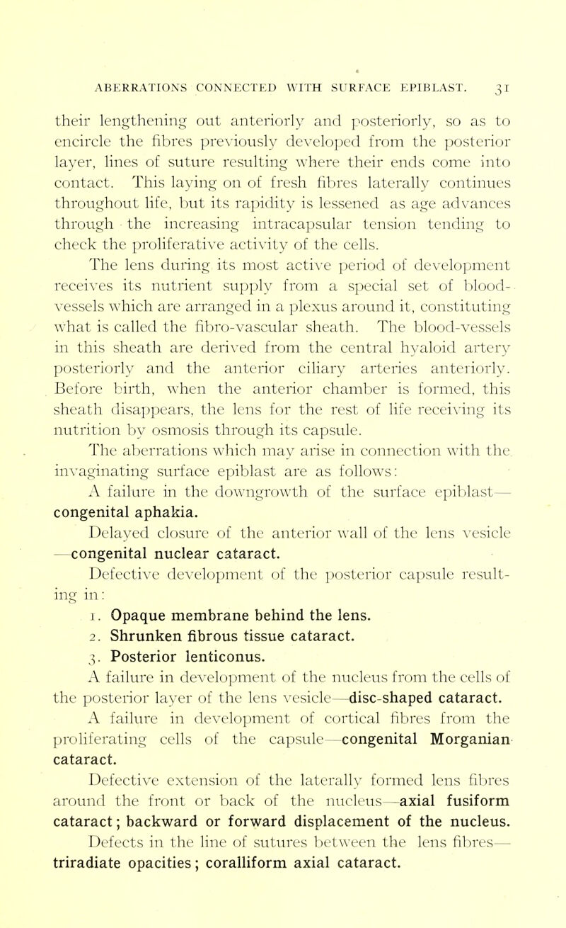 their lengthening out anteriorly and posteriorly, so as to encircle the fibres previously developed from the posterior layer, lines of suture resulting where their ends come into contact. This laying on of fresh fibres laterally continues throughout life, but its rapidity is lessened as age advances through the increasing intracapsular tension tending to check the proliferative acti\ity of the cells. The lens during its most acti\'e period of development receives its nutrient supply from a special set of blood-, vessels which are arranged in a plexus around it, constituting what is called the fibro-vascular sheath. The blood-vessels in this sheath are derived from the central hyaloid ai'tery posteriorly and the anterior ciliary arteries anteriorly. Before birth, when the anterior chamber is formed, this sheath disappears, the lens for the rest of life receiving its nutrition by osmosis through its capsule. The aberrations which may arise in connection with the. invaginating surface epiblast are as follows: A failure' in the downgrowth of the surface epiblast— congenital aphakia. DekiN'ed closure of the anterior wall of the lens vesicle —congenital nuclear cataract. Defective development of the posterior capsule result- ing in: 1. Opaque membrane behind the lens. 2. Shrunken fibrous tissue cataract. 3. Posterior lenticonus. A failure in dcA-elopment of the nucleus from the cells of the posterior layer of the lens vesicle—disc-shaped cataract. A faiku'e in development of cortical fibres from the proliferating cells of the capsule—congenital Morganian- cataract. Defective extension of the laterally formed lens fibres around the front or l)ack of the nucleus—axial fusiform cataract; backward or forward displacement of the nucleus. Defects in the line of sutures between the lens fibres— triradiate opacities; coralliform axial cataract.