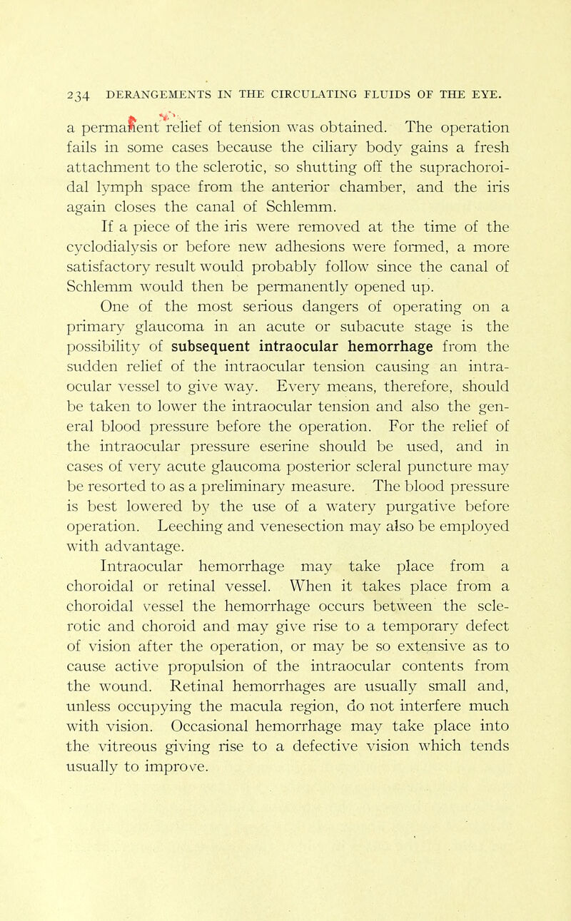 a permanent relief of tension was obtained. The operation fails in some cases because the ciliary body gains a fresh attachment to the sclerotic, so shutting off the suprachoroi- dal lymph space from the anterior chamber, and the iris again closes the canal of Schlemm. If a piece of the iris were removed at the time of the cyclodialysis or before new adhesions were fomied, a more satisfactory result would probably follow since the canal of Schlemm would then be permanently opened up. One of the most serious dangers of operating on a primary glaucoma in an acute or subacute stage is the possibility of subsequent intraocular hemorrhage from the sudden relief of the intraocular tension causing an intra- ocular vessel to give way. Every means, therefore, should be taken to lower the intraocular tension and also the gen- eral blood pressure before the operation. For the relief of the intraocular pressure eserine should be used, and in cases of very acute glaucoma posterior scleral puncture may be resorted to as a preliminary measure. The blood pressure is best lowered b}' the use of a watery purgative before operation. Leeching and venesection may also be employed with advantage. Intraocular hemorrhage may take place from a choroidal or retinal vessel. When it takes place from a choroidal vessel the hemorrhage occurs between the scle- rotic and choroid and may give rise to a temporary defect of vision after the operation, or may be so extensive as to cause active propulsion of the intraocular contents from the wound. Retinal hemorrhages are usually small and, unless occupying the macula region, do not interfere much with vision. Occasional hemorrhage may take place into the vitreous giving rise to a defective vision which tends usually to improve.