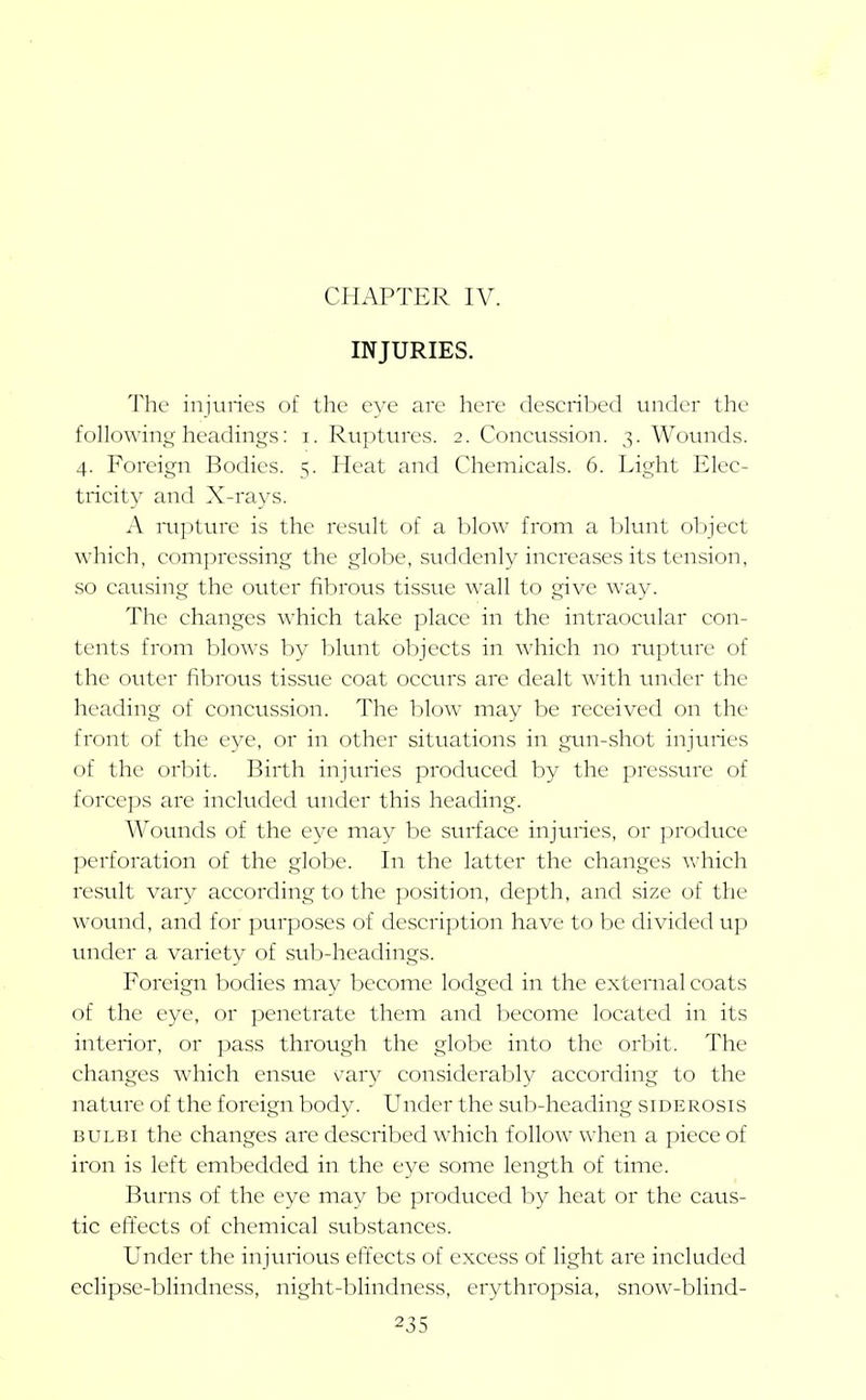 CHAPTER IV. INJURIES. 'J'hc injuries of the eye are here described under the following-headings: i. Ruptures. 2. Coneussion. 3. Wounds. 4. Foreign Bodies. 5. Heat and Chemieals. 6. Light Elec- tricity and X-rays. A mpture is the resvilt of a blow from a Ijlunt object which, compressing the globe, suddenly increases its tension, so causing the outer fibrous tisstie wall to give way. The changes which take place in the intraocular con- tents from blows by blunt objects in which no rupttnx' of the outer fibrous tissue coat occurs are dealt with under the heading of concussion. The blow may be received on the front of the eye, or in other situations in gun-shot injuries of the orl^it. Birth injuries produced by the pressure of forceps are included under this heading. Wounds of the eye may be surface injuries, or produce perforation of the globe. In the latter the changes which result vary according to the position, depth, and size of the wound, and for purposes of description have to be divided up under a variety of sub-headings. Foreign bodies may become lodged in the external coats of the eye, or penetrate them and become located in its interior, or pass through the globe into the orbit. The changes which ensue v^ary considerably according to the nature of the foreign body. Under the sub-heading siderosis BULBi the changes are described which follow when a piece of iron is left embedded in the eye some length of time. Burns of the eye may be produced by heat or the caus- tic effects of chemical substances. Under the injurious effects of excess of light are included eclipse-blindness, night-blindness, erythropsia, snow-blind-