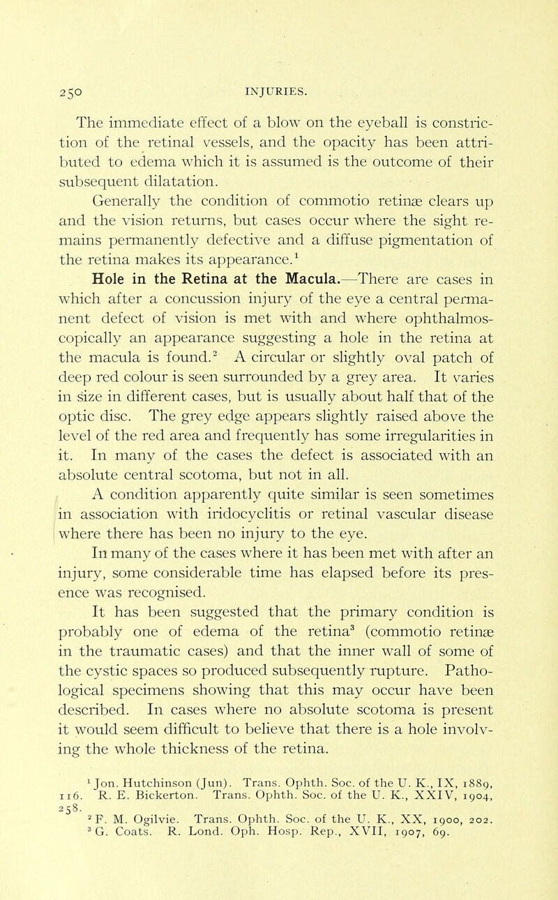 The immediate effect of a blow on the eyeball is constric- tion of the retinal vessels, and the opacity has been attri- buted to edema which it is assumed is the outcome of their subsequent dilatation. Generally the condition of commotio retina clears up and the vision returns, but cases occur where the sight re- mains permanently defective and a diffuse pigmentation of the retina makes its appearance.^ Hole in the Retina at the Macula.—There are cases in which after a concussion injury of the eye a central perma- nent defect of vision is met with and where ophthalmos- copically an appearance suggesting a hole in the retina at the macula is found. ^ A circular or slightly oval patch of deep red colour is seen surrounded by a grey area. It varies in size in different cases, but is usually about half that of the optic disc. The grey edge appears slightly raised above the level of the red area and frequently has some irregularities in it. In many of the cases the defect is associated with an absolute central scotoma, but not in all. A condition apparently quite similar is seen sometimes in association with iridocyclitis or retinal vascular disease where there has been no injury to the eye. In many of the cases where it has been met with after an injury, some considerable time has elapsed before its pres- ence was recognised. It has been suggested that the primary condition is probably one of edema of the retina^ (commotio retinae in the traumatic cases) and that the inner wall of some of the cystic spaces so produced subsequently rupture. Patho- logical specimens showing that this may occur have been described. In cases where no absolute scotoma is present it would seem difficult to believe that there is a hole involv- ing the whole thickness of the retina. 1 Jon. Hutchinson (Jun). Trans. Ophth. Soc. of the U. K., IX, 1889, 116. R. E. Bickerton. Trans. Ophth. Soc. of the U. K., XXIV, 1904, 258. ^F. M. Ogilvie. Trans. Ophth. Soc. of the U. K., XX, 1900, 202.