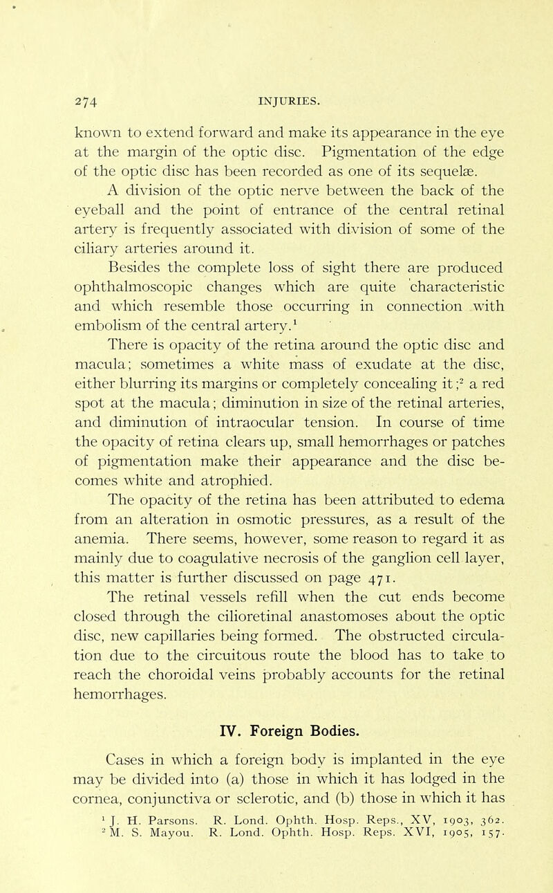 known to extend forward and make its appearance in the eye at the margin of the optic disc. Pigmentation of the edge of the optic disc has been recorded as one of its sequelae. A division of the optic nerve between the back of the eyeball and the point of entrance of the central retinal artery is frequently associated with division of some of the ciliary arteries around it. Besides the complete loss of sight there are produced ophthalmoscopic changes which are quite characteristic and which resemble those occurring in connection with embolism of the central artery.^ There is opacity of the retina around the optic disc and macula; sometimes a white mass of exudate at the disc, either blurring its margins or completely concealing it;- a red spot at the macula; diminution in size of the retinal arteries, and diminution of intraocular tension. In course of time the opacity of retina clears up, small hemorrhages or patches of pigmentation make their appearance and the disc be- comes white and atrophied. The opacity of the retina has been attributed to edema from an alteration in osmotic pressures, as a result of the anemia. There seems, however, some reason to regard it as mainly due to coagulative necrosis of the ganglion cell layer, this matter is further discussed on page 471. The retinal vessels refill when the cut ends become closed through the cilioretinal anastomoses about the optic disc, new capillaries being fomied. The obstmcted circula- tion due to the circuitous route the blood has to take to reach the choroidal veins probably accounts for the retinal hemorrhages. IV. Foreign Bodies. Cases in which a foreign body is implanted in the eye may be divided into (a) those in which it has lodged in the cornea, conjunctiva or sclerotic, and (b) those in which it has 'J. H. Parsons. R. Lond. Ophth. Hosp. Reps., XV, 1903, 362. -M. S. Mayou. R. Lond. Ophth. Hosp. Reps. XVI, 1905, 157.