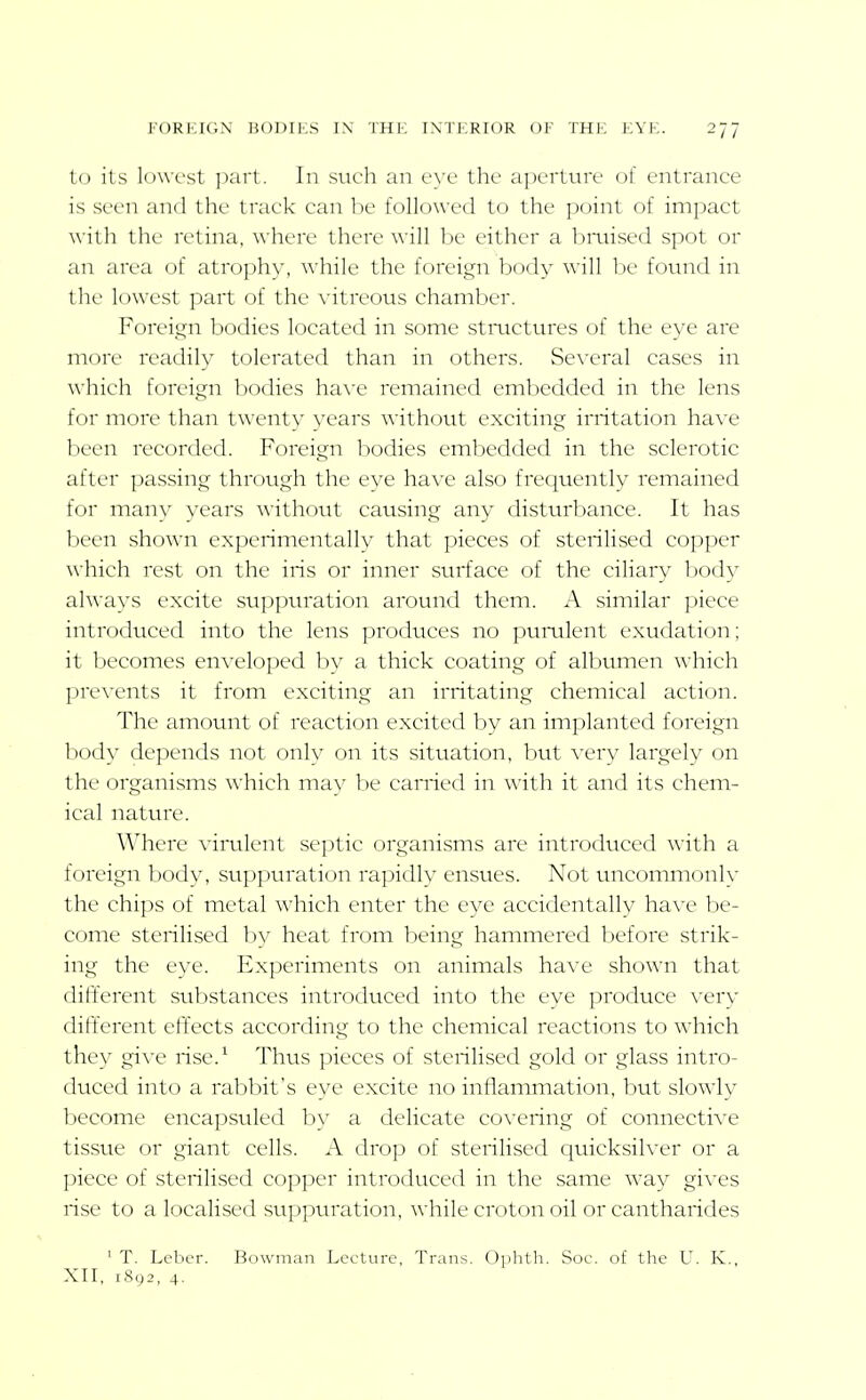 to its lowest ])aii. In such an eye the aperture of entrance is seen and the track can be followed to the point of impact ■w ith the retina, where there will be either a bmised spot or an area of atrophy, while the foreign body will be found in the lowest part of the vitreous chamber. Foreign bodies located in some stmctures of the eye are more readily tolerated than in others. Se\'eral cases in which foreign bodies ha\'e remained embedded in the lens for more than twenty years without exciting irritation have been recorded. Foreign bodies embedded in the sclerotic after passing through the eye ha\-e also frequently remained for many years without causing any disturbance. It has been shown experimentally that pieces of sterilised copper which rest on the iris or inner surface of the ciliary body always excite suppuration around them. A similar piece introdticed into the lens produces no purulent exudation; it becomes enveloped by a thick coating of albumen which prevents it from exciting an irritating chemical action. The amount of reaction excited by an implanted foreign bod}- depends not only on its situation, hut very largely on the organisms which may be carried in with it and its chem- ical nature. Where virulent septic organisms are introduced with a foreign body, suppuration rapidly ensues. Not tuicomnionly the chips of metal which enter the eye accidentally have be- come sterilised by heat from being hammered before strik- ing the eye. Experiments on animals have shown that different substances introduced into the eye produce very different effects according to the chemical reactions to which they give rise.^ Thus pieces of sterilised gold or glass intro- duced into a rabbit's eye excite no inflammation, but slowly become encapsuled by a delicate covering of connective tissue or giant cells. A drop of sterilised quicksilver or a piece of sterilised copper introduced in the same way gives rise to a localised suppuration, while croton oil or cantharides ' T. Leber. Bowman Lceture, Trans. Ophth. Soc. of the U. K., XII, 1892, 4.