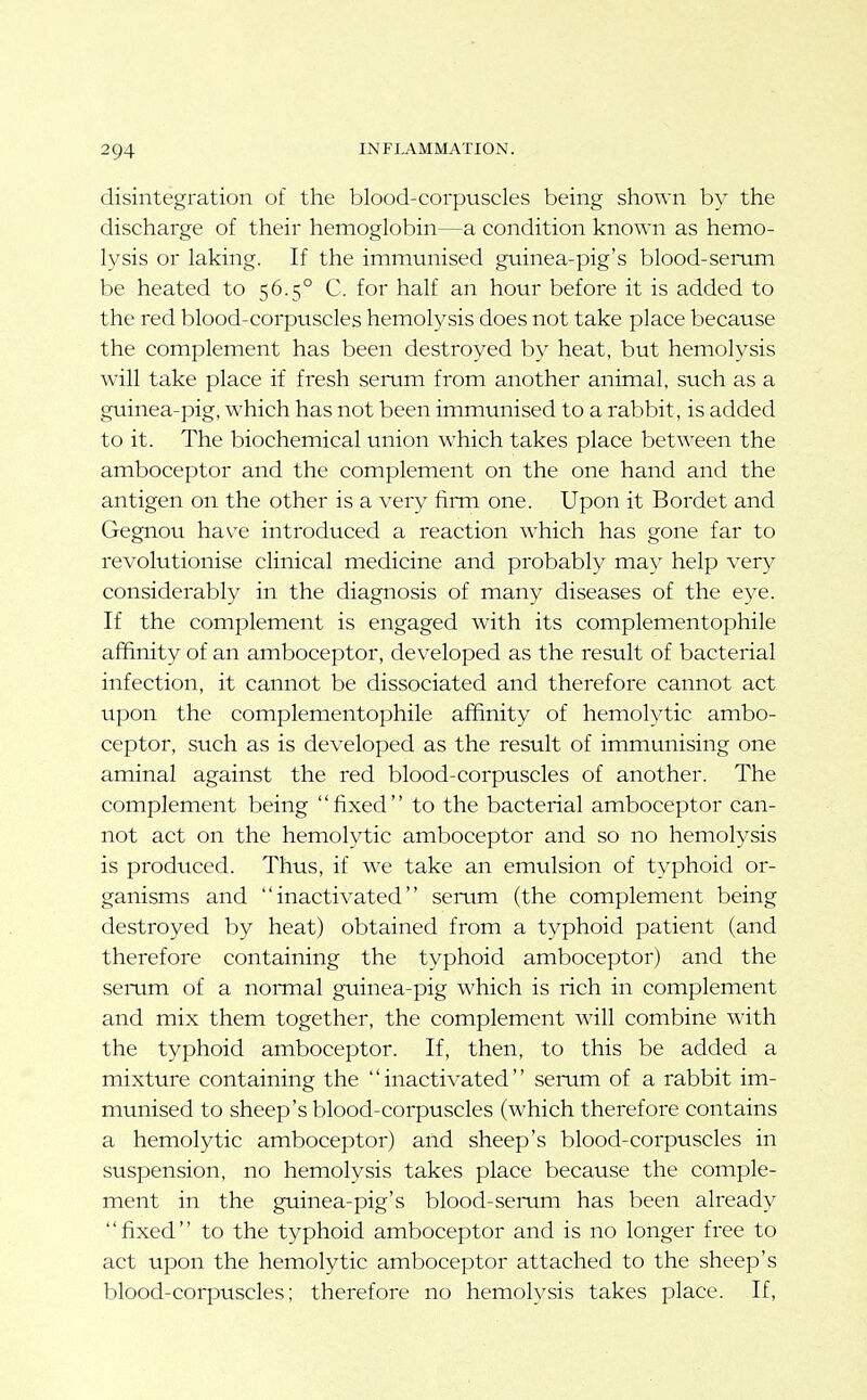 disintegration of the blood-corpuscles being shown by the discharge of their hemoglobin—a condition known as hemo- lysis or laking. If the immunised guinea-pig's blood-serum be heated to 56.5° C. for half an hour before it is added to the red blood-corpuscles hemolysis does not take place because the complement has been destroyed by heat, but hemolysis will take place if fresh serum from another animal, such as a guinea-pig, which has not been immunised to a rabbit, is added to it. The biochemical union which takes place between the amboceptor and the complement on the one hand and the antigen on the other is a very fiiTn one. Upon it Bordet and Gegnou have introduced a reaction which has gone far to revolutionise clinical medicine and probably may help very considerably in the diagnosis of many diseases of the eye. If the complement is engaged with its complementophile affinity of an amboceptor, developed as the result of bacterial infection, it cannot be dissociated and therefore cannot act upon the complementophile affinity of hemolytic ambo- ceptor, such as is developed as the result of immunising one aminal against the red blood-corpuscles of another. The complement being fixed to the bacterial amboceptor can- not act on the hemolytic amboceptor and so no hemolysis is produced. Thus, if we take an emulsion of typhoid or- ganisms and inactivated serum (the complement being destroyed by heat) obtained from a typhoid patient (and therefore containing the typhoid amboceptor) and the semm of a normal guinea-pig which is rich in complement and mix them together, the complement will combine with the typhoid amboceptor. If, then, to this be added a mixture containing the '' inactivated'' semm of a rabbit im- munised to sheep's blood-corpuscles (which therefore contains a hemolytic amboceptor) and sheep's blood-corpuscles in suspension, no hemolysis takes place because the comple- ment in the guinea-pig's blood-serum has been already fixed to the typhoid amboceptor and is no longer free to act upon the hemolytic amboceptor attached to the sheep's blood-corpuscles; therefore no hemolysis takes place. If,
