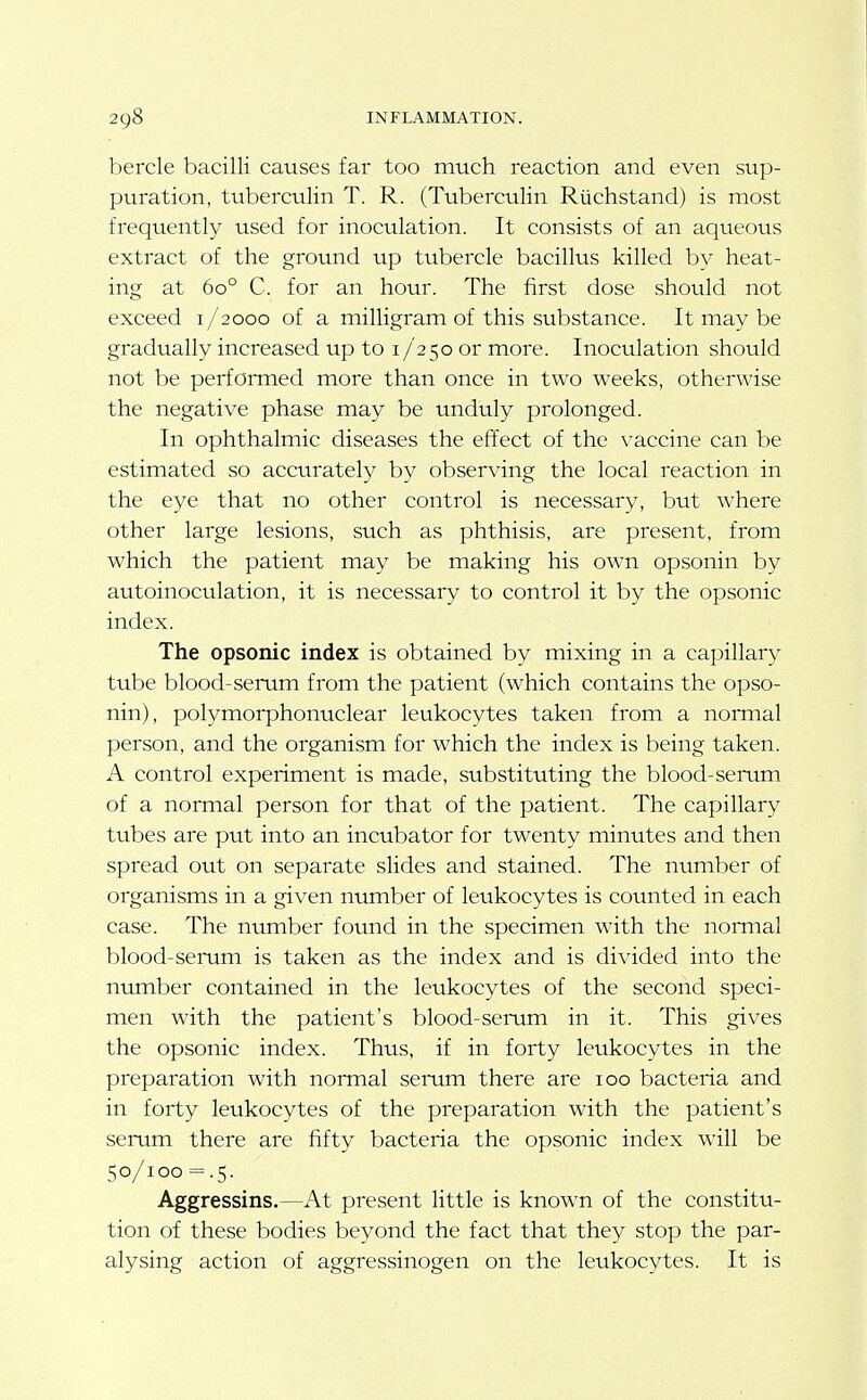 bercle bacilli causes far too much reaction and even sup- puration, tuberculin T. R. (Tuberculin Ruchstand) is most frequently used for inoculation. It consists of an aqueous extract of the ground up tubercle bacillus killed by heat- ing at 60° C. for an hour. The first dose should not exceed i/2000 of a milligram of this substance. It may be gradually increased up to 17250 or more. Inoculation should not be performed more than once in two weeks, otherwise the negative phase may be unduly prolonged. In ophthalmic diseases the effect of the vaccine can be estimated so accurately by observing the local reaction in the eye that no other control is necessary, but where other large lesions, such as phthisis, are present, from which the patient may be making his own opsonin by autoinoculation, it is necessary to control it by the opsonic index. The opsonic index is obtained by mixing in a capillary tube blood-serum from the patient (which contains the opso- nin), polymorphonuclear leukocytes taken from a normal person, and the organism for which the index is being taken. A control experiment is made, substituting the blood-serum of a normal person for that of the patient. The capillary tubes are put into an incubator for twenty minutes and then spread out on separate slides and stained. The nvimber of organisms in a given number of leukocytes is counted in each case. The number found in the specimen with the nomial blood-serum is taken as the index and is divided into the number contained in the leukocytes of the second speci- men with the patient's blood-serum in it. This gives the opsonic index. Thus, if in forty leukocytes in the preparation with normal serum there are 100 bacteria and in forty leukocytes of the preparation with the patient's serum there are fifty bacteria the opsonic index w'ill be 50/100 = .5. Aggressins.—At present little is known of the constitu- tion of these bodies beyond the fact that they stop the par- alysing action of aggressinogen on the leukocytes. It is