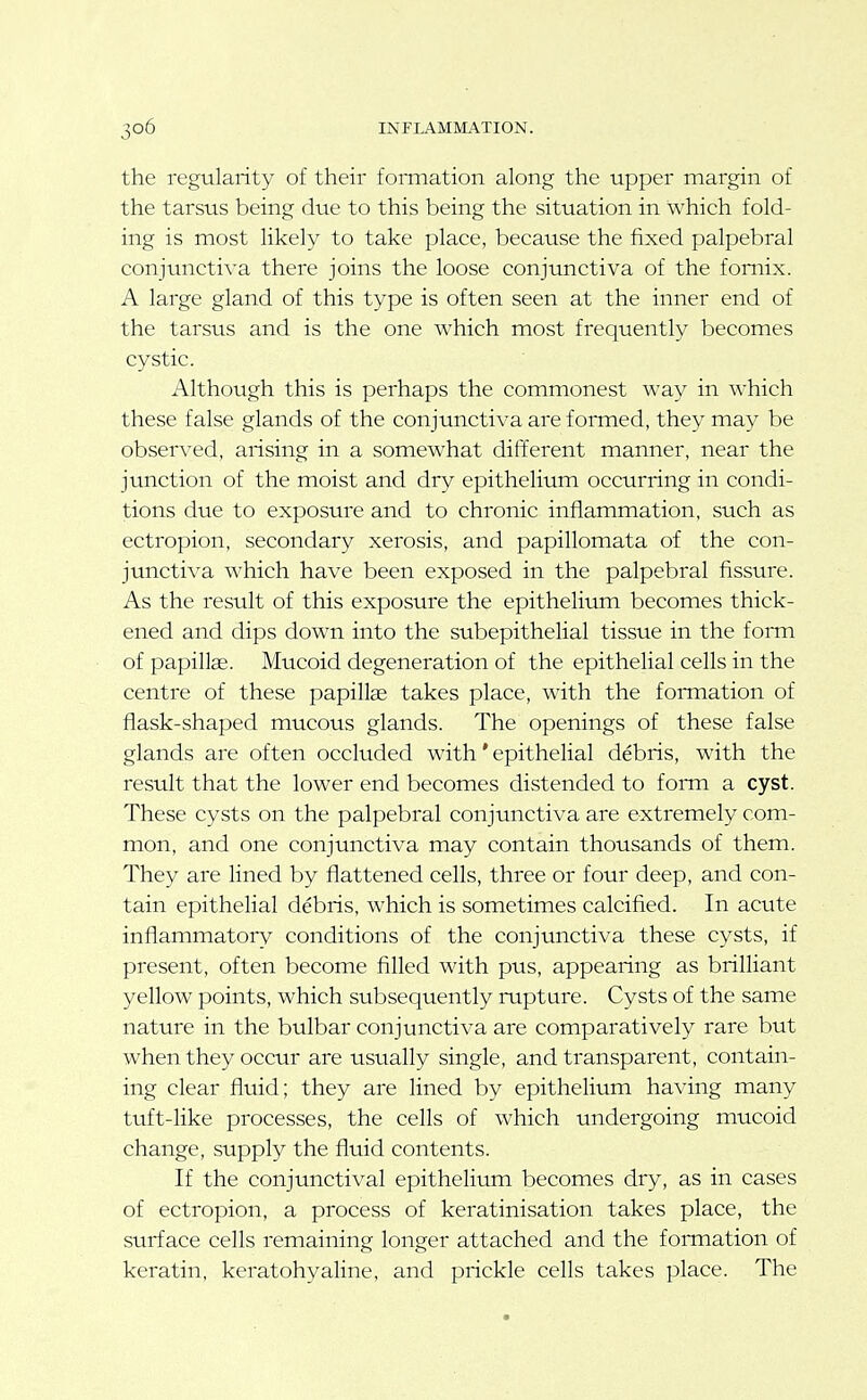 the regularity of their formation along the upper margin of the tarsus being due to this being the situation in which fold- ing is most likely to take place, because the fixed palpebral conjunctiva there joins the loose conjimctiva of the fornix. A large gland of this type is often seen at the inner end of the tarsus and is the one which most frequently becomes cystic. Although this is perhaps the commonest way in which these false glands of the conjunctiva are formed, they may be observed, arising in a somewhat different manner, near the junction of the moist and dry epithelium occurring in condi- tions due to exposure and to chronic inflammation, such as ectropion, secondary xerosis, and papillomata of the con- junctiva which have been exposed in the palpebral fissure. As the result of this exposure the epithelium becomes thick- ened and dips down into the subepithelial tissue in the form of papillae. Mucoid degeneration of the epithelial cells in the centre of these papillae takes place, with the formation of flask-shaped mucous glands. The openings of these false glands are often occluded with * epithelial debris, with the result that the lower end becomes distended to forni a cyst. These cysts on the palpebral conjunctiva are extremely com- mon, and one conjunctiva may contain thousands of them. They are lined by flattened cells, three or four deep, and con- tain epithelial debris, which is sometimes calcified. In acute inflammatory conditions of the conjunctiva these cysts, if present, often become filled with pus, appearing as brilliant yellow points, which subsequently rxipture. Cysts of the same nature in the bulbar conjunctiva are comparatively rare but when they occur are usually single, and transparent, contain- ing clear fluid; they are lined by epithelium having many tttft-like processes, the cells of which undergoing mucoid change, supply the fluid contents. If the conjunctival epithelium becomes dry, as in cases of ectropion, a process of keratinisation takes place, the surface cells remaining longer attached and the formation of keratin, keratohyaline, and prickle cells takes place. The