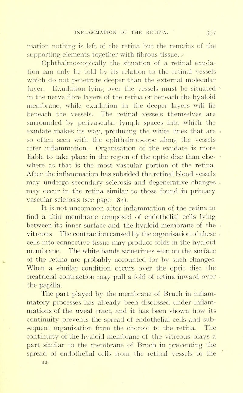 l.\FLAM]\L\TION OF THE RKTINA. mation nothing is left of the retina but the remains of the stipporting elements together with fibrous tissue. 0])htha]mosco])icall\' the situation of a retinal exuda- tion can only be told by its relation to the retinal vessels which do not penetrate deeper than the external molecular layer. Exudation lying o\'er the vessels must Ine situated ^ in the nerve-fibre layers of the retina or beneath the hyaloid membrane, w'hile exudation in the deeper layers will lie beneath the vessels. The retinal vessels themselves are stirrounded by peri\'ascular lymph spaces into which the exudate makes its way, producing the white lines that are - so often seen with the ophthalmoscope along the vessels after inflammation. Organisation of the exudate is more liable to take place in the region of the optic disc than else- • where as that is the most vascular portion of the retina. After the inflammation has subsided the retinal blood vessels may undergo secondary sclerosis and degenerative changes ^ may occur in the retina similar to those found in primary vascular sclerosis (see page 184). It is not uncommon after inflammation of the retina to find a thin membrane composed of endothelial cells lying between its inner surface and the hyaloid membrane of the ■ vitreous. The contraction caused by the organisation of these ■ cells into connective tissue may produce folds in the hyaloid membrane. The white bands sometimes seen on the surface of the retina are probably accounted for by such changes. When a similar condition occurs o\qx the optic disc the cicatricial contraction may pull a fold of retina in^^'aid over the papilla. The part played by the membrane of Bmch in inflam- matory processes has already been discussed under inflam- mations of the uveal tract, and it has been shown how its continuity prevents the spread of endothelial cells and su.b- sequent organisation from the choroid to the retina. The continuity of the hyaloid membrane of the vitreous plays a part similar to the membrane of Bmch in preventing the spread of endothelial cells from the retinal vessels to the 22