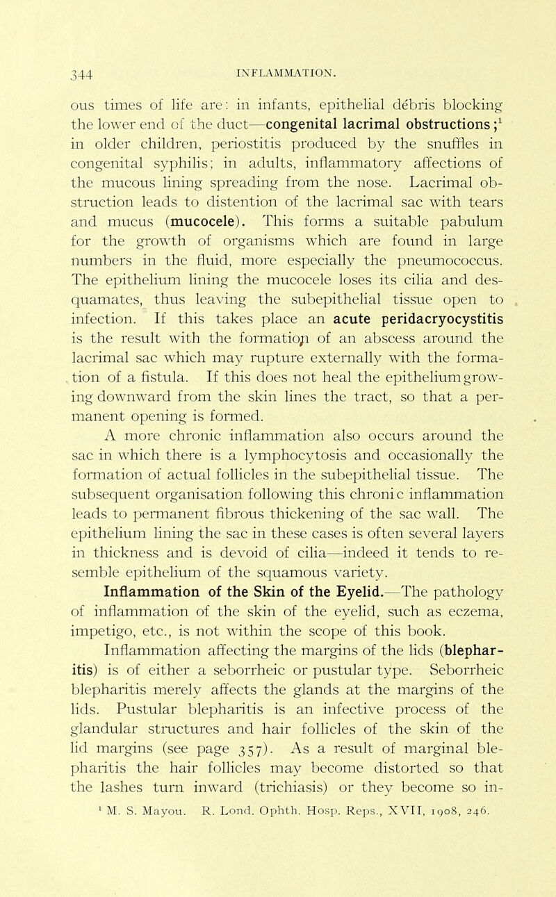 ous times of life are: in infants, epithelial debris blocking the lower end of the duct—congenital lacrimal obstructions ;^ in older children, periostitis produced by the snuffles in congenital syphilis; in adults, inflammatory affections of the mucous lining spreading from the nose. Lacrimal ob- struction leads to distention of the lacrimal sac with tears and mucus (mucocele). This forais a suitable pabulum for the gro\\'th of organisms which are found in large numbers in the fluid, more especially the pneumococcus. The epithelium lining the mucocele loses its cilia and des- quamates, thus leaving the subepithelial tissue open to infection. If this takes place an acute peridacryocystitis is the result with the formatio;i of an abscess around the lacrimal sac which may mpture externally with the foiTna- ^ tion of a fistula. If this does not heal the epithelium grow- ing downward from the skin lines the tract, so that a per- manent opening is formed. A more chronic inflammation also occurs around the sac in which there is a lymphocytosis and occasionally the formation of actual follicles in the subepithelial tissue. The subsequent organisation following this chroni c inflammation leads to permanent fibrous thickening of the sac wall. The epithelium lining the sac in these cases is often several layers in thickness and is devoid of cilia—indeed it tends to re- semble epithelium of the squamous variety. Inflammation of the Skin of the Eyelid.—The pathology of inflammation of the skin of the eyelid, such as eczema, impetigo, etc., is not within the scope of this book. Inflammation affecting the margins of the lids (blephar- itis) is of either a seborrheic or pustular type. Seborrheic blepharitis merely affects the glands at the margins of the lids. Pustular blepharitis is an infective process of the glandular stractures and hair follicles of the skin of the hd margins (see page 357). As a result of marginal ble- pharitis the hair follicles may become distorted so that the lashes turn inward (trichiasis) or they become so in-