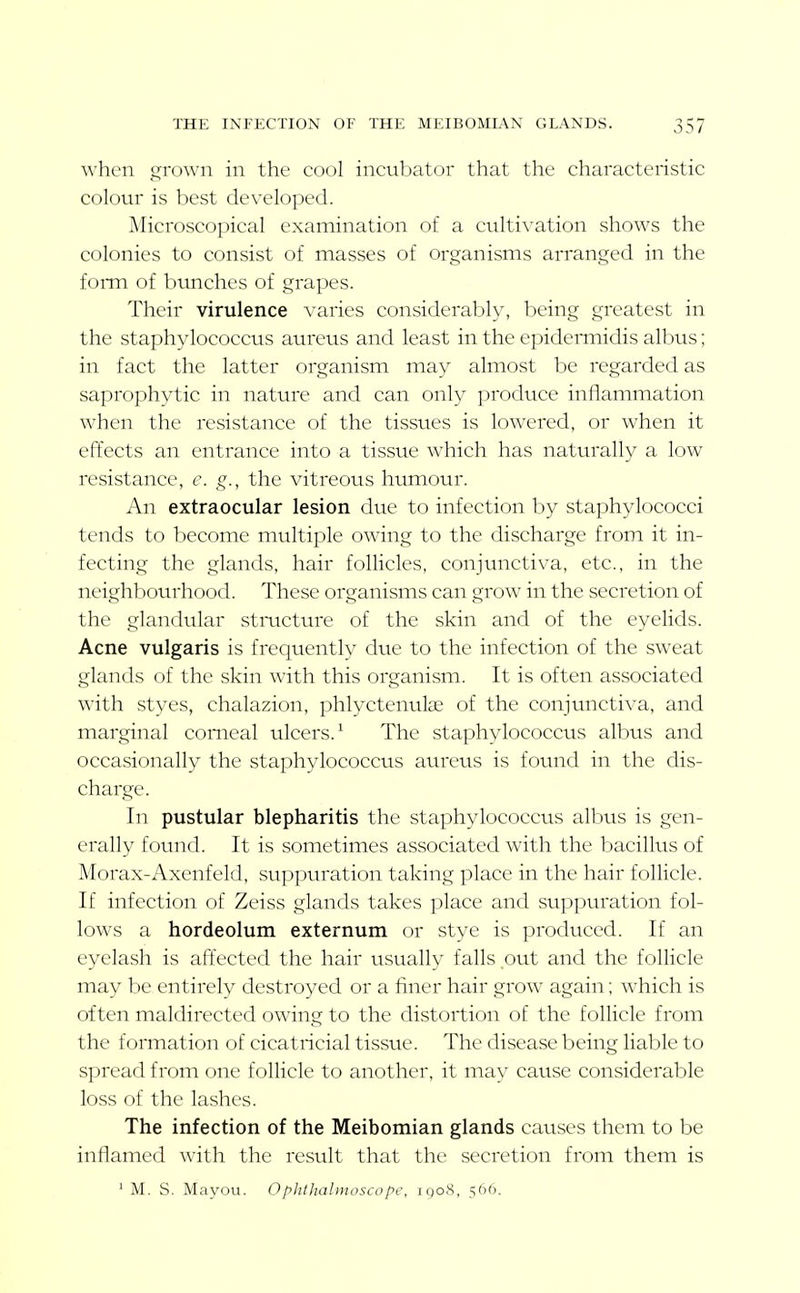 when grown in the cool incubator that the characteristic colotu is best developed. Alicroscopical examination of a cidti\'ation shows the colonies to consist of masses of organisms arranged in the foiTn of bunches of grapes. Their virulence varies considerably, being greatest in the staphylococcus aureus and least in the epidermidis albus; in fact the latter organism may almost be regarded as saprophytic in nature and can only produce inflammation when the resistance of the tissues is lowered, or when it efiiects an entrance into a tissue which has naturally a low resistance, e. g., the vitreotis humour. An extraocular lesion due to infection by staphylococci tends to become multiple owing to the discharge from it in- fecting the glands, hair follicles, conjunctiva, etc., in the neighbourhood. These organisms can grow in the secretion of the glandular stmcture of the skin and of the eyelids. Acne vulgaris is frequently due to the infection of the sweat glands of the skin with this organism. It is often associated with styes, chalazion, phlyctenulae of the conjunctiva, and marginal corneal ulcers.^ The staphylococcus albus and occasionally the staphylococcus aureus is found in the dis- charge. In pustular blepharitis the staphylococcvis albus is gen- erally found. It is sometimes associated with the bacillus of Morax-Axenfeld, suppuration taking place in the hair follicle. If infection of Zeiss glands takes place and suppuration fol- lows a hordeolum externum or stye is produced. If an eyelash is affected the hair usually falls out and the follicle may be entirely destroyed or a finer hair grow again; which is often maldirected owing to the distortion of the follicle from the formation of cicatricial tissue. The disease being liable to spread from one folHcle to another, it may cause considerable loss of the lashes. The infection of the Meibomian glands causes them to be inflamed with the result that the secretion from them is ' M. S. Mayou. Ophthalmoscope, 1908, 566.