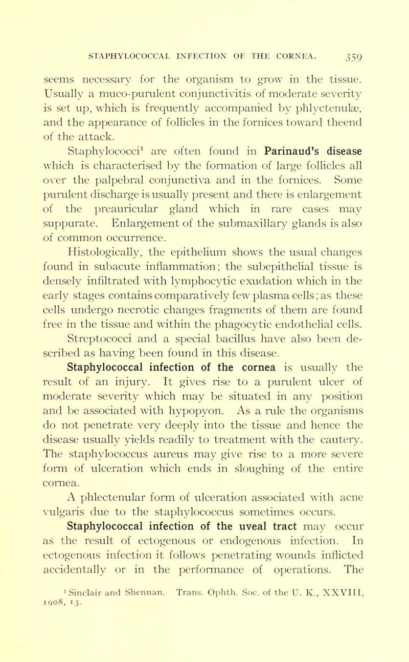 seems necessary tor the organism to grow in the tissue. Usually a muco-pumlent conjunctivitis of moderate severity is set up, which is frequently accompanied by phlyctenulae, and the appearance of follicles in the fornices toward theend of the attack. Staphylococci^ are often found in Parinaud's disease \\iiich is characterised by the fonnation of large follicles all over the palpebral conjunctiva and in the fornices. Some pumlent discharge is usually present and there is enlargement of the preauricular gland which in rare cases may suppurate. Enlargement of the submaxillary glands is also of common occurrence. Histologically, the epithelium shows the usual changes found in subacute inflammation; the subepithelial tissue is densely infiltrated with lymphocytic exudation which in the early stages contains comparatively few plasma cells; as these cells undergo necrotic changes fragments of them are found free in the tissue and within the phagocytic endothelial cells. Streptococci and a special bacillus have also been de- scribed as having been found in this disease. Staphylococcal infection of the cornea is usually the result of an injury. It gives rise to a pumlent ulcer of moderate severity which may be situated in any position and be associated with hypopyon. As a mle the organisms do not penetrate very deeply into the tissue and hence the disease usually yields readily to treatment with the cauteiy. The staphylococcus aurevis may give rise to a more severe fomi of ulceration which ends in sloughing of the entire cornea. A phlectenular foiTti of ulceration associated with acne vulgaris due to the staphylococcus sometimes occurs. Staphylococcal infection of the uveal tract may occtu as the result of ectogenous or endogenous infection. In ectogenous infection it follows penetrating wounds inflicted accidentally or in the perfonnance of operations. The ' Sinclair and Shennan. Trans. Ophth. Soc. of the U. K., XXVIII, iQoS, 13.