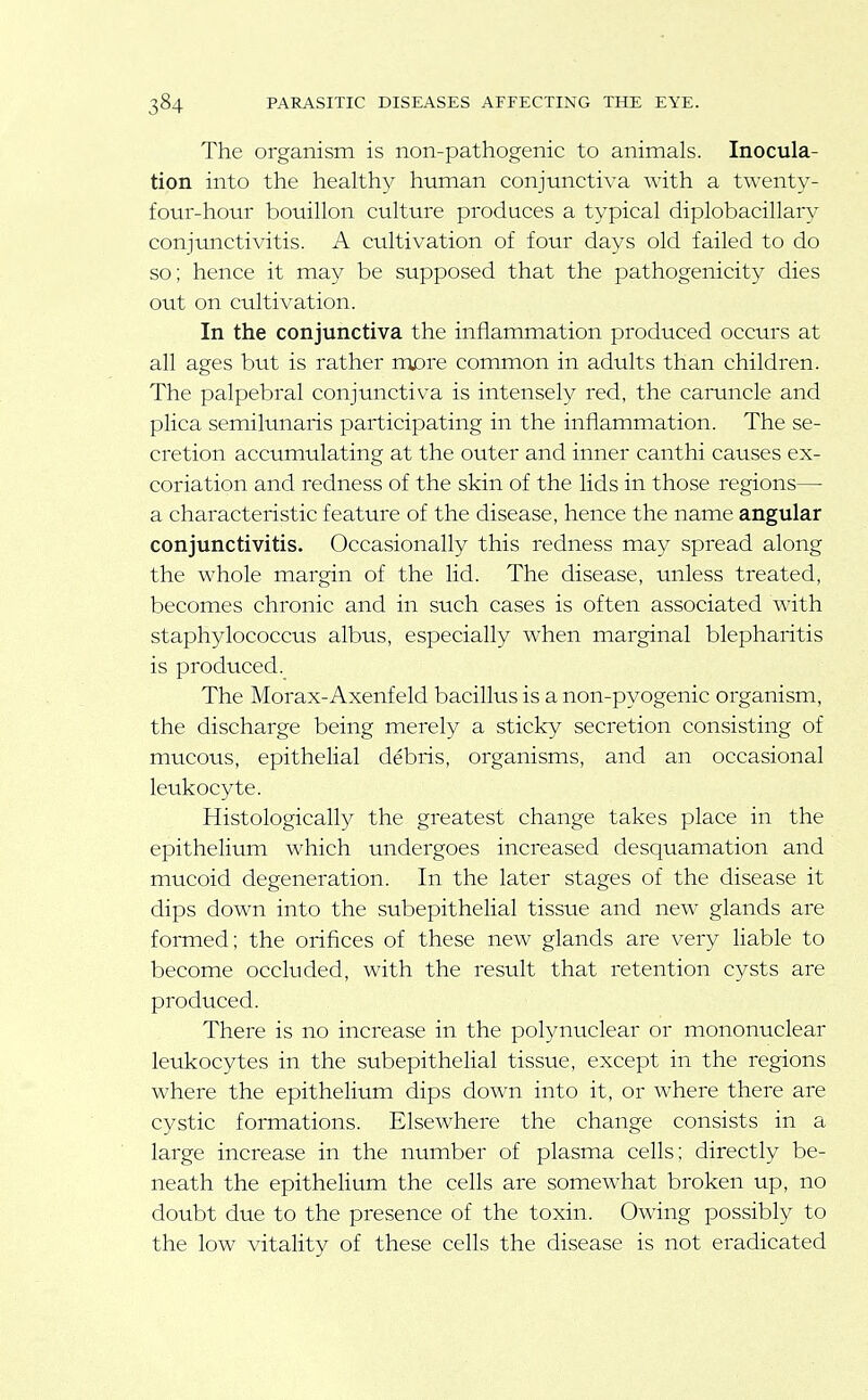 The organism is non-pathogenic to animals. Inocula- tion into the healthy human conjunctiva with a twenty- four-hour bouillon culture produces a typical diplobacillary conjunctivitis. A cultivation of four days old failed to do so; hence it may be supposed that the pathogenicity dies out on cultivation. In the conjunctiva the inflammation produced occurs at all ages but is rather roore common in adults than children. The palpebral conjunctiva is intensely red, the caruncle and plica semilunaris participating in the inflammation. The se- cretion accumulating at the outer and inner canthi causes ex- coriation and redness of the skin of the lids in those regions— a characteristic feature of the disease, hence the name angular conjunctivitis. Occasionally this redness may spread along the whole margin of the lid. The disease, unless treated, becomes chronic and in such cases is often associated with staphylococcus albus, especially when marginal blepharitis is produced. The Morax-Axenfeld bacillus is a non-pyogenic organism, the discharge being merely a sticky secretion consisting of mucous, epithelial debris, organisms, and an occasional leukocyte. Histologically the greatest change takes place in the epithelium which undergoes increased desquamation and mucoid degeneration. In the later stages of the disease it dips down into the subepithelial tissue and new glands are formed; the orifices of these new glands are very liable to become occluded, with the result that retention cysts are produced. There is no increase in the polynuclear or mononuclear leukocytes in the subepithelial tissue, except in the regions where the epithelium dips down into it, or where there are cystic formations. Elsewhere the change consists in a large increase in the number of plasma cells; directly be- neath the epithelium the cells are somewhat broken up, no doubt due to the presence of the toxin. Owing possibly to the low vitality of these cells the disease is not eradicated