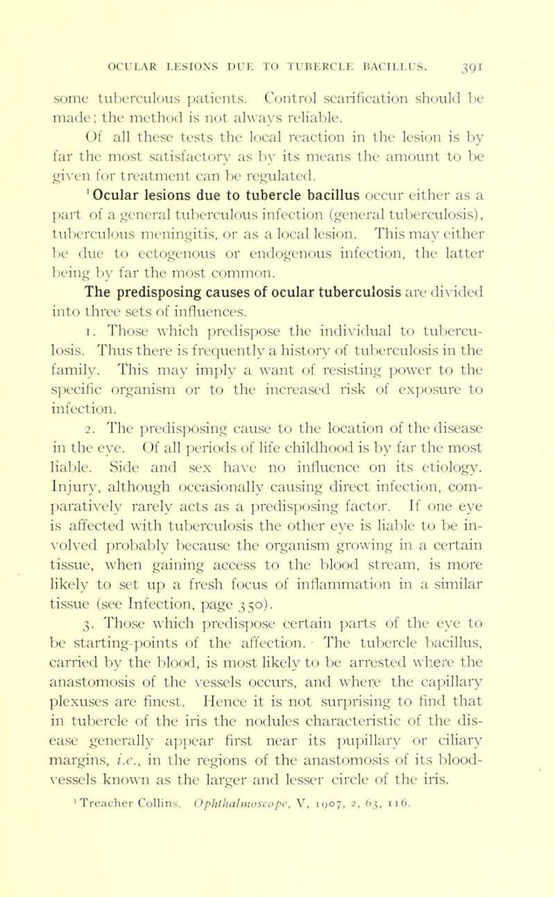 OCULAR LESIONS DUK TO TUBERCLE BACILLUS. some tuberculous ])alicnls. Control scarification should be made; tlic nictliod is not alwavs reliable. 01 all these tests the local reaction in the lesion is by far the most satisfactory as by its means the amount to be (ji\'en for treatment can be rep;ulated. ' Ocular lesions due to tubercle bacillus occur either as a part of a ,ii;eneral tuberculous infection (general tuberculosis), tuberculous meningitis, or as a local lesion. This may either be due to ectogenous or endogenous infection, the latter lieing by far the most common. The predisposing causes of ocular tuberculosis are divided into three sets of influences. 1. Those which predispose the indi\'idual to tubercu- losis. Thus there is frequently a history of tuberculosis in the family. This may imply a want of resisting power to the specific organism or to the increased risk of exposure to infection. 2. The predisposing cause to the location of the disease in the eye. Of all periods of life childhood is by far the most liable. Side and sex have no influence on its etiology. Injury, although occasionally causing direct infection, com- paratively rarely acts as a predisposing factor. If one eye is aft'ected with tuberculosis the other eye is lial^le to be in- volved probably because the organism growing in a certain tissue, when gaining access to the blood stream, is more likely to set up a fresh focus of inflammation in a similar tissue (see Infection, page ,^50). 3. Those which predispose certain parts of the eye to be starting-points of the affection. • The tubercle bacillus, carried by the blood, is most likely to be arrested where the anastomosis of the vessels occurs, and where the capillary plexuses are finest. Hence it is not surprising to find that in ttrbercle of the iris the nodules characteristic of the dis- ease generally appear first near its pui)illary or ciliary margins, i.e., in the regions of the anastomosis of its blood- \'essels known as the larger and lesser circle of the iris.