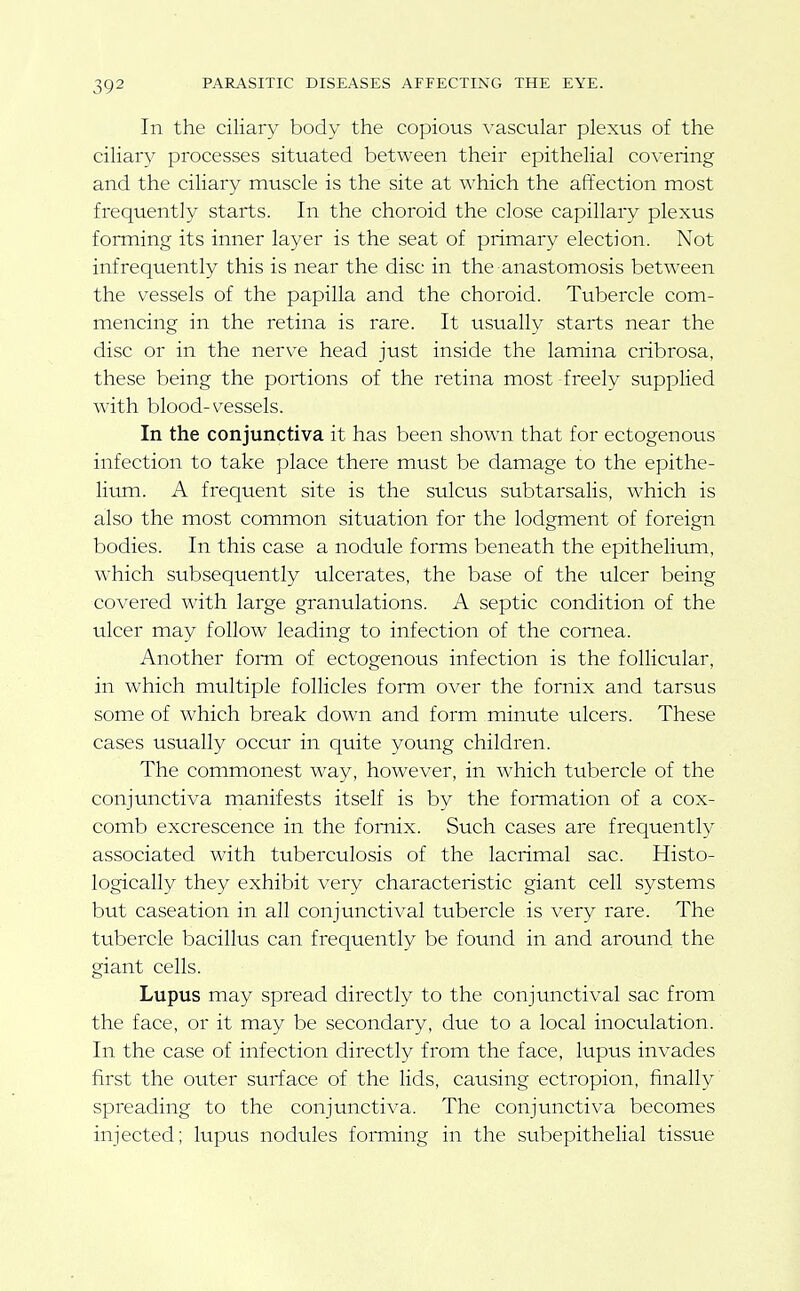 In the ciliary body the copious vascular plexus of the ciliary processes situated between their epithelial covering and the ciliary muscle is the site at which the affection most frequently starts. In the choroid the close capillary plexus forming its inner layer is the seat of primary election. Not infrequently this is near the disc in the anastomosis between the vessels of the papilla and the choroid. Tubercle com- mencing in the retina is rare. It usually starts near the disc or in the nerve head just inside the lamina cribrosa, these being the portions of the retina most freely supplied with blood-vessels. In the conjunctiva it has been shown that for ectogenous infection to take place there must be damage to the epithe- lium. A frequent site is the sulcus subtarsalis, which is also the most common situation for the lodgment of foreign bodies. In this case a nodule forms beneath the epithelium, which subsequently ulcerates, the base of the ulcer being covered with large granulations. A septic condition of the ulcer may follow leading to infection of the cornea. Another foiTn of ectogenous infection is the follicular, in which multiple follicles fonn over the fornix and tarsus some of which break down and form minute ulcers. These cases usually occur in quite young children. The commonest way, however, in which tubercle of the conjunctiva manifests itself is by the fomiation of a cox- comb excrescence in the fornix. Such cases are frequently associated with tuberculosis of the lacrimal sac. Histo- logically they exhibit very characteristic giant cell systems but caseation in all conjunctival tubercle is very rare. The tubercle bacillus can frequently be found in and around the giant cells. Lupus may spread directly to the conjunctival sac from the face, or it may be secondary, due to a local inoculation. In the case of infection directly from the face, lupus invades first the outer surface of the lids, causing ectropion, finally spreading to the conjunctiva. The conjunctiva becomes injected; lupus nodules forming in the subepithelial tissue