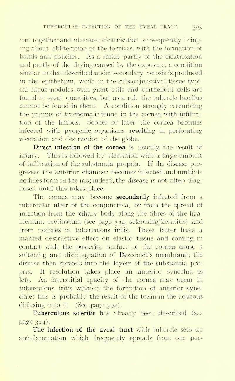 I'uii l(),;_;ctluT and ulcerate; cicatrisation subsequently bring- ing aI)out obliteration of the fomices, with the formation of bands and pouches. As a result partly of the cicatrisation and partly of the drying caused by the exposure, a condition similar to that described under secondary xerosis is produced- in the epithelium, while in the subconjtnictival tissue typi- cal lupus nodviles \\'ith giant cells and epithelioid cells are found in great quantities, but as a mle the tubercle bacillus cannot be foiuid in them. A condition strongly resembling the pannus of trachoma is found in the comea with infiltra- tion of the limbus. Sooner or later the comea becomes infected \\'ith jjyogenic organisms resulting in perforating ulceration and destruction of the globe. Direct infection of the cornea is usually the result of injurw This is followed by ulceration with a large amount of infiltration of the substantia propria. If the disease pro- gresses the anterior chamber becomes infected and multiple nodules fomi on the iris; indeed, the disease is not often diag- nosed until this takes place. The comea may become secondarily infected from a tubercular ulcer of the conjtinctiva, or from the spread of infection from the ciliary body along the fibres of the liga- mentum j^ectinatum (see page 324, sclerosing keratitis) and from nodules in tuberculous iritis. These latter have a marked destmctive effect on elastic tissue and coming in contact with the posterior surface of the cornea cause a softening and disintegration of Descemet's membrane; the disease then spreads into the layers of the substantia pro- pria. If resolution takes place an anterior synechia is left. An interstitial opacity of the comea may occur in tuberculous iritis without the formation of anterior syne- chise; this is probaljly the result of the toxin in the aqueous dift'using into it (See page 394). Tuberculous scleritis has already been described (see page 324). The infection of the uveal tract with tubercle sets up aninflammation which frequently spreads from one por-