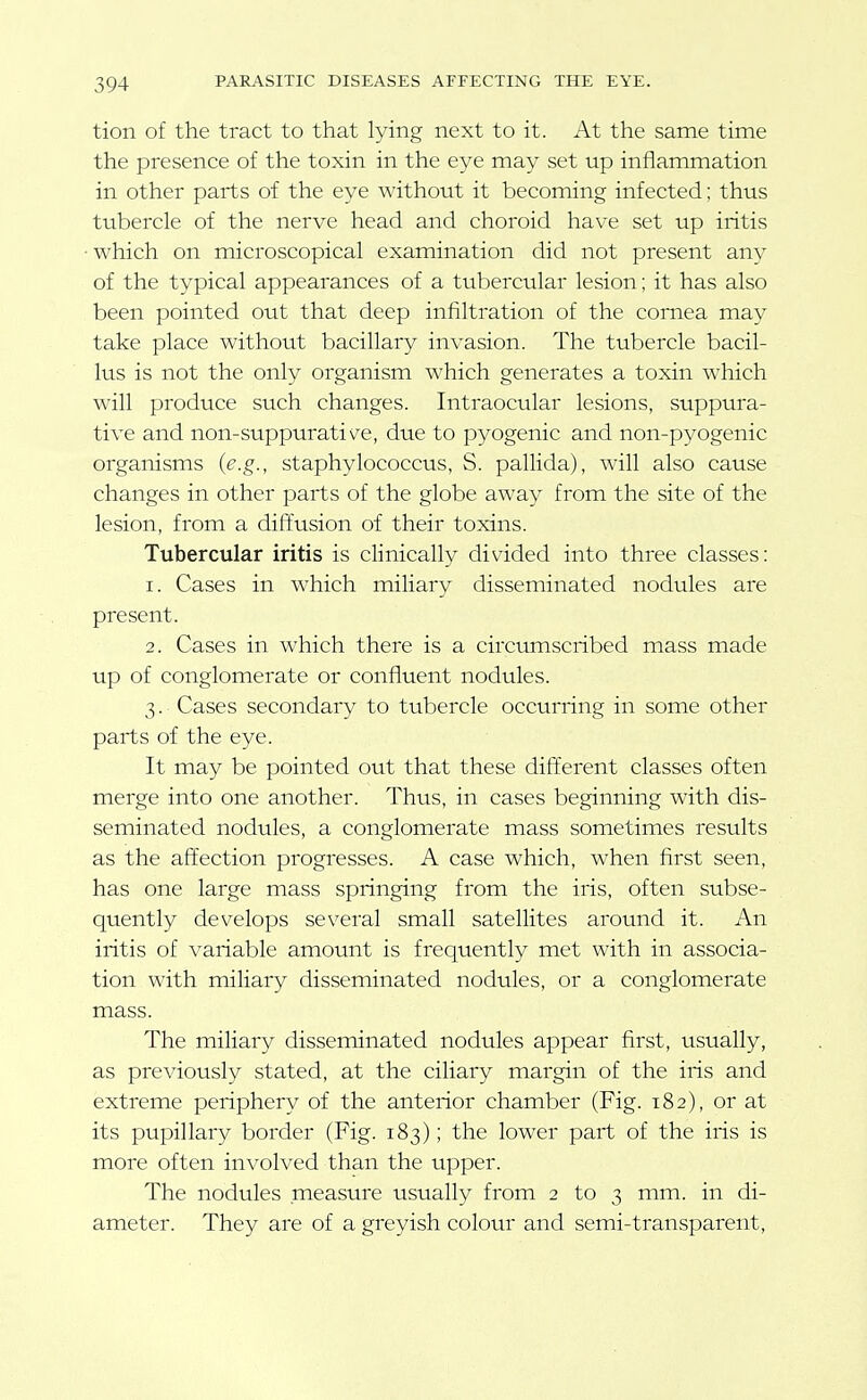 tion of the tract to that lying next to it. At the same time the presence of the toxin in the eye may set up inflammation in other parts of the eye without it becoming infected: thus tubercle of the nerve head and choroid hav-e set up iritis •which on microscopical examination did not present any of the typical appearances of a tubercular lesion; it has also been pointed out that deep infiltration of the cornea may take place without bacillary invasion. The tubercle bacil- lus is not the only organism which generates a toxin which will produce such changes. Intraocular lesions, suppura- tive and non-suppurative, due to pyogenic and non-pyogenic organisms (e.g., staphylococcus, S. pallida), will also cause changes in other parts of the globe away from the site of the lesion, from a diffusion of their toxins. Tubercular iritis is clinically divided into three classes: 1. Cases in which miliary disseminated nodules are present. 2. Cases in which there is a circumscribed mass made up of conglomerate or confluent nodules. 3. Cases secondary to tubercle occurring in some other parts of the eye. It may be pointed out that these different classes often merge into one another. Thus, in cases beginning with dis- seminated nodules, a conglomerate mass sometimes results as the affection progresses. A case which, when first seen, has one large mass springing from the iris, often subse- quently develops several small satellites around it. An iritis of variable amount is frequently met with in associa- tion with miliary disseminated nodules, or a conglomerate mass. The miliary disseminated nodules appear first, usually, as previously stated, at the ciliary margin of the iris and extreme periphery of the anterior chamber (Fig. 182), or at its pupillary border (Fig. 183); the lower part of the iris is more often involved than the upper. The nodules measure usually from 2 to 3 mm. in di- ameter. They are of a greyish colour and semi-transparent,