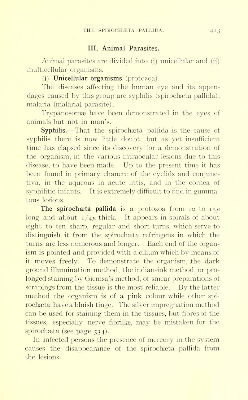 THE SPIROCH.-ETA PALLIDA. 4^3 III. Animal Parasites. Animal parasites are divided into (i) unicellular and (ii) multicellular orq-anisms. (i) Unicellular organisms (])rotozoa). The diseases affecting the human eye and its appen- dages caused by this group are syphilis (spirocha'ta pallida), malaria (malarial parasite). Trypanosomas h'dve been demonstrated in the eyes of animals but not in man's. Syphilis.—That the s]jirocha;ta pallida is the cause of syphilis there is now little doubt, but as yet insufficient time has elapsed since its discovery for a demonstration of the organism, in the various intraocular lesions due to this disease, to have been made. Up to the present time it has been found in primary chancre of the eyelids and conjunc- tiva, in the aqueous in acute iritis, and in the cornea of syphilitic infants. It is extremely difficult to find in gumma- tous lesions. The spirochaeta pallida is a protozoa from lo to 15/! long and about 1/4/1 thick. It appears in spirals of about eight to ten sharp, regular and short turns, which serve to distinguish it from the spirochaeta refringens in which the turns are less numerous and longer. Each end of the organ- ism is pointed and provided with a cilium which by means of it moves freely. To demonstrate the organism, the dark ground illumination method, the indian-ink method, or pro- longed staining by Giemsa's method, of smear preparations of scrapings from the tissue is the most reliable. By the latter method the organism is of a pink colour while other spi- vochsetse have a l)lviish tinge. The sih'cr imj^regnation method can be used for staining them in the tissues, but fibres of the tissues, especially nerve fibrillse, may be mistaken for the spirochseta (see page 534). In infected persons the presence of mercury in the system causes the disappearance of the spirochaeta pallida from the lesions.