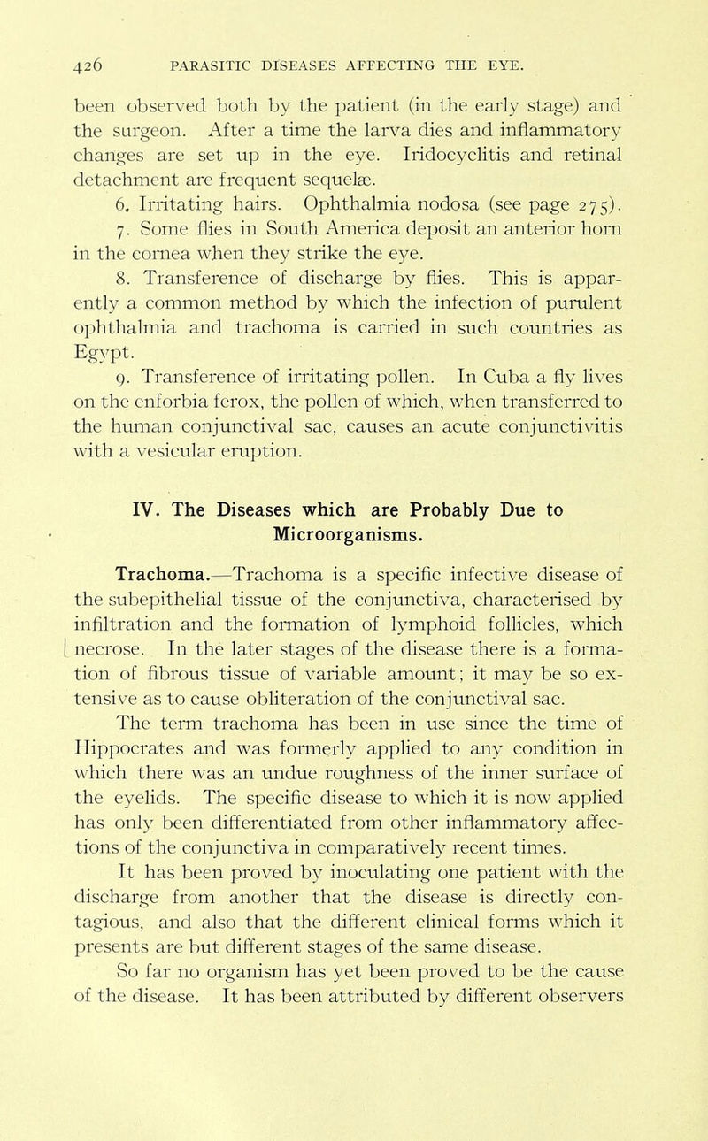 been observed both by the patient (in the early stage) and the surgeon. After a time the larva dies and inflammatory changes are set tip in the eye. Iridocyclitis and retinal detachment are frequent sequelae. 6. Irritating hairs. Ophthalmia nodosa (see page 275). 7. Some flies in South America deposit an anterior horn in the cornea when they strike the eye. 8. Transference of discharge by flies. This is appar- ently a common method by which the infection of purulent ophthalmia and trachoma is carried in such countries as Egypt. 9. Transference of irritating pollen. In Cuba a fly lives on the enforbia ferox, the pollen of which, when transferred to the human conjunctival sac, causes an acute conjunctivitis with a vesicular emption. IV. The Diseases which are Probably Due to Microorganisms. Trachoma.—Trachoma is a specific infective disease of the subepithelial tissue of the conjunctiva, characterised by infiltration and the fonnation of lymphoid follicles, which I necrose. In the later stages of the disease there is a fonna- tion of fibrous tissue of variable amount; it may be so ex- tensive as to cause obliteration of the conjunctival sac. The term trachoma has been in use since the time of Hippocrates and was formerly applied to any condition in which there was an undue roughness of the inner surface of the eyelids. The specific disease to which it is now applied has only been differentiated from other inflammatory aftec- tions of the conjunctiva in comparatively recent times. It has been proved by inoculating one patient with the discharge from another that the disease is directly con- tagious, and also that the different clinical forms which it presents are but different stages of the same disease. So far no organism has yet been proved to be the cause of the disease. It has been attributed by different observers