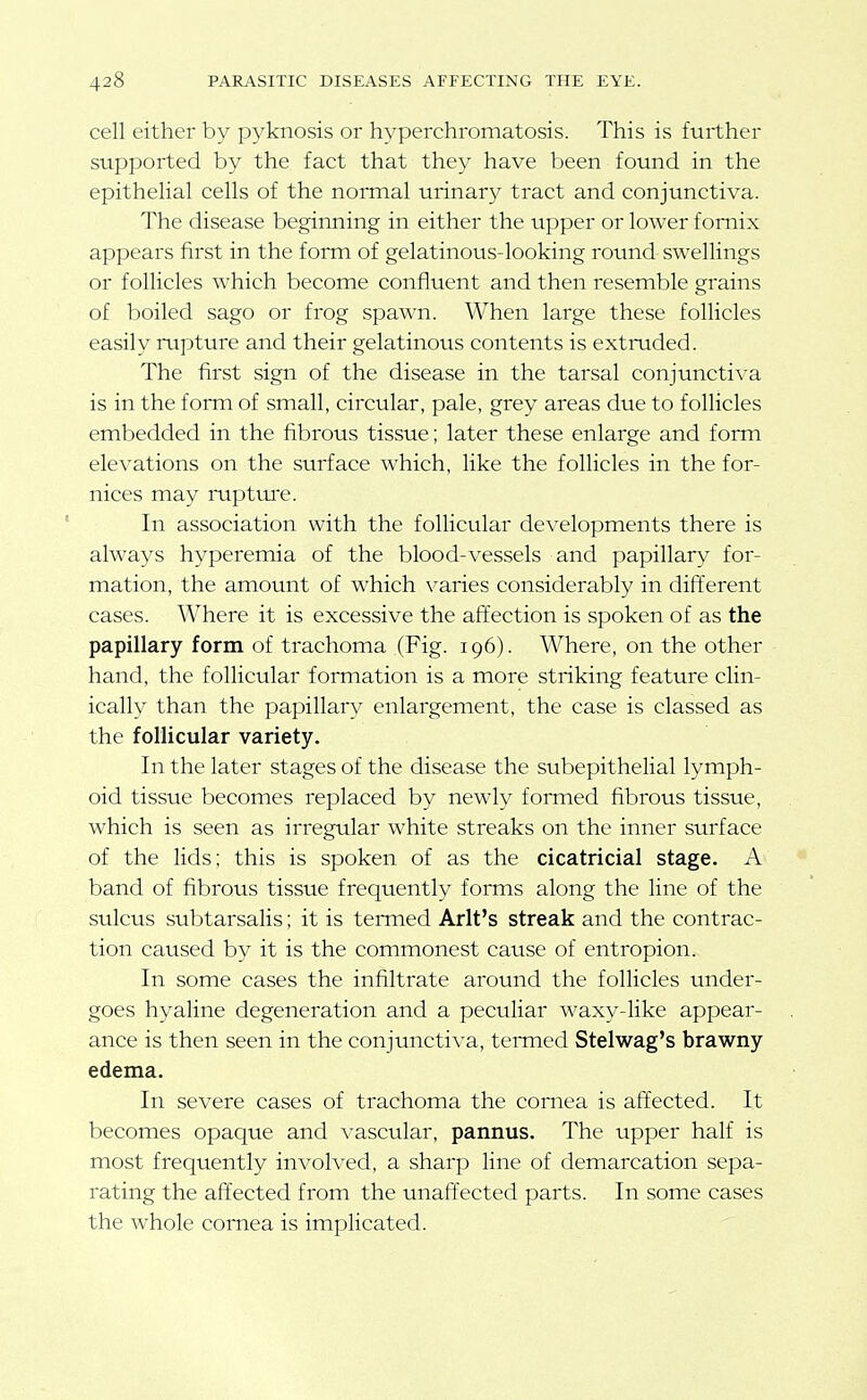 cell either by pyknosis or hyperchromatosis. This is fui-ther supported by the fact that they have been found in the epithelial cells of the normal urinary tract and conjunctiva. The disease beginning in either the upper or lower fornix appears first in the form of gelatinous-looking round swellings or follicles which become confluent and then resemble grains of boiled sago or frog spawn. When large these follicles easily rupture and their gelatinous contents is extruded. The first sign of the disease in the tarsal conjunctiva is in the form of small, circular, pale, grey areas due to follicles embedded in the fibrous tissue; later these enlarge and form elevations on the surface which, like the follicles in the for- nices may ruptm-e. In association with the follicular developments there is always hyperemia of the blood-vessels and papillary for- mation, the amount of which varies considerably in different cases. Where it is excessive the affection is spoken of as the papillary form of trachoma (Fig. 196). Where, on the other hand, the follicular formation is a more striking feature clin- ically than the papillary enlargement, the case is classed as the follicular variety. In the later stages of the disease the subepithelial lymph- oid tissue becomes replaced by newly formed fibrous tissue, which is seen as irregular white streaks on the inner surface of the lids; this is spoken of as the cicatricial stage. A band of fibrous tissue frequently forms along the line of the sulcus subtarsalis; it is termed Arlt's streak and the contrac- tion caused by it is the commonest cause of entropion. In some cases the infiltrate around the follicles under- goes hyaline degeneration and a peculiar waxy-like appear- ance is then seen in the conjunctiva, termed Stelwag's brawny edema. In severe cases of trachoma the cornea is affected. It becomes opaque and vascular, pannus. The upper half is most frequently involved, a sharp line of demarcation sepa- rating the affected from the unaff'ected parts. In some cases the whole cornea is implicated.