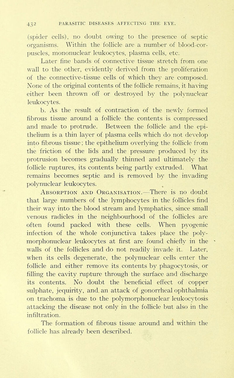 (spider cells), no doubt owing to the presence of septic organisms. Within the follicle are a niimber of blood-cor- puscles, mononuclear leukocytes, plasma cells, etc. Later fine bands of connective tissue stretch from one wall to the other, evidently derived from the proliferation of the connective-tissue cells of which they are composed. None of the original contents of the follicle remains, it having either been thrown off or destroyed by the polynuclear leukocytes. b. As the result of contraction of the newly formed fibrous tissue around a follicle the contents is compressed and made to protrude. Between the follicle and the epi- thelium is a thin layer of plasma cells which do not develop into fibrous tissue; the epithelium overlying the follicle from the friction of the lids and the pressure produced by its protrusion becomes gradually thinned and ultimately the follicle ruptures, its contents being partly extruded. What remains becomes septic and is removed by the in\-ading polynuclear leukocytes. Absorption and Organisation.—There is no doubt that large numbers of the lymphocytes in the follicles find their way into the blood stream and lymphatics, since small venous radicles in the neighbourhood of the follicles are often found packed with these cells. When pyogenic infection of the whole conjunctiva takes place the poly- morphonuclear leukocytes at first are found chiefly in the ^ walls of the follicles and do not readily invade it. Later, when its cells degenerate, the polynuclear cells enter the follicle and either remove its contents by phagocytosis, or filling the cavity rupture through the surface and discharge its contents. No doubt the beneficial effect of copper sulphate, jequirity, and. an attack of gonorrheal ophthalmia on trachoma is due to the polymorphonuclear leukocytosis attacking the disease not only in the follicle but also in the infiltration. The formation of fibrous tissvie around and within the follicle has already been described.