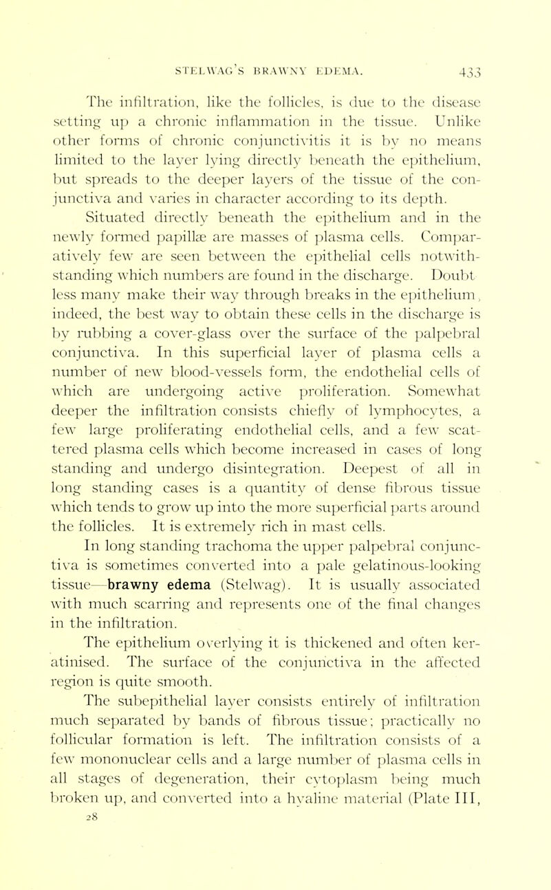 STKl.wag's URAW.W KDKMA. Thv infilli-ali()n, lil<c' the folliclL'S, is iluc to the disease sc'ttiiii^r u]) a chronic inllammalion in the tissue. Unlike other forms of clironic coniuncti\'itis it is 1)V no means limited to the layer lying direct!}' Ijcneath the epithelium, but spreads to the deeper layers of the tissue of the con- junctiva and varies in character according to its depth. Situated directly beneath the e])ithelium and in the newly formed papillae are masses of plasma cells. Compar- atively few are seen between the epithelial cells notwith- standing which numbers are found in the discharge. Doubt less many make their way through breaks in the epithelium , indeed, the best way to obtain these cells in the discharge is by nibl)ing a cover-glass over the surface of the palpebral conjunctiva. In this superficial laver of plasma cells a number of new blood-vessels fomi, the endothelial cells of which are undergoing active proliferation. Somewhat deeper the infiltration consists chiefiy of lymphocytes, a few large proliferating endothelial cells, and a few scat- tered plasma cells which become increased in cases of long standing and undergo disintegration. Deepest of all in long standing cases is a quantity of dense fibrous tissue which tends to grow up into the more superficial parts around the follicles. It is extremely rich in mast cells. In long standing trachoma the upper palpebral conjttnc- tiva is sometimes cf)nverted into a pale gelatinous-looking tissue—brawny edema (Stelwag). It is usually associated with much scarring and represents one of the final changes in the infiltration. The epithelium o\-erlying it is thickened and often ker- atinised. The surface of the conjunctiva in the affected region is quite smooth. The subepithelial layer consists entirely of infiltration much separated by bands of fibrovis tissue; practicallv no follicular formation is left. The infiltration consists of a few mononiiclear cells and a large nunilier of plasma cells in all stages of degeneration, their cvtoplasm being much broken up, and converted into a hyaline material (Plate III, 28