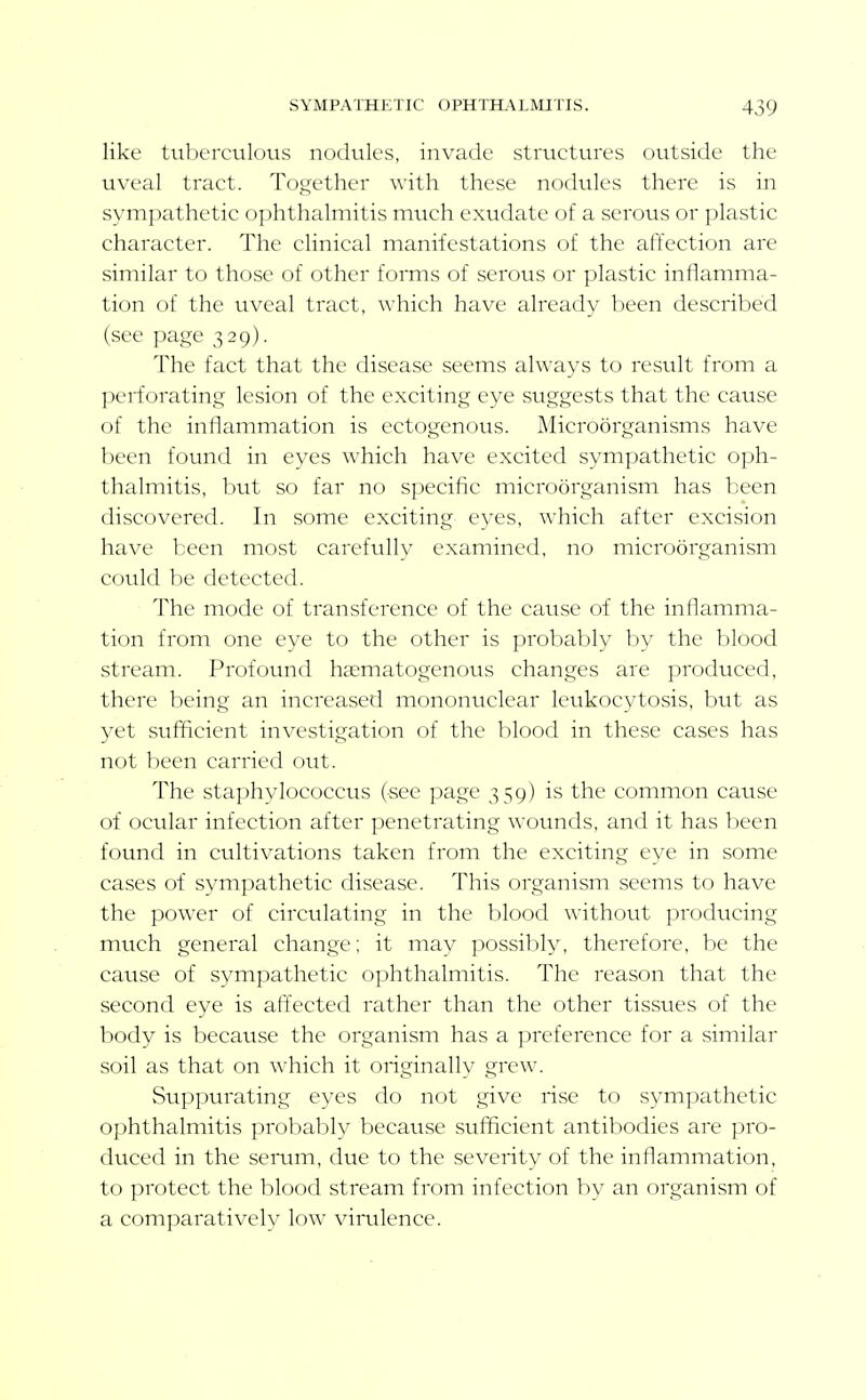 like tuberculous nodules, invade structures outside the uveal tract. Together with these nodules there is in symj:)athetic o])hthalmitis much exudate of a serous or plastic character. The clinical manifestations of the affection are similar to those of other forms of serous or plastic inflamma- tion of the uveal tract, which have already been described (see page 329). The fact that the disease seems always to result from a perforating lesion of the exciting eye suggests that the cause of the inflammation is ectogenous. Microorganisms have been found in eyes which have excited sympathetic oph- thalmitis, but so far no speciflc microorganism has been discovered. In some exciting eyes, which after excision have been most caretullv examined, no microorganism could be detected. The mode of transference of the cause of the inflamma- tion from one eye to the other is probably by the blood stream. Profound haematogenous changes are produced, there being an increased mononuclear leukocytosis, but as yet sufiflcient investigation of the blood in these cases has not been carried out. The staphylococcus (see page 359) is the common cause of ocular infection after penetrating wounds, and it has been found in cultivations taken from the exciting eye in some cases of sympathetic disease. This organism seems to have the power of circulating in the blood without producing much general change; it may possibly, therefore, be the cause of sympathetic ophthalmitis. The reason that the second eye is afi^ected rather than the other tissues of the body is because the organism has a preference for a similar soil as that on \^•hich it originally grew. Sup]:)urating eyes do not give rise to sympathetic ophthalmitis probably because sufficient antibodies are pro- duced in the semm, due to the severity of the inflammation, to protect the blood stream from infection by an organism of a comparatively low virulence.