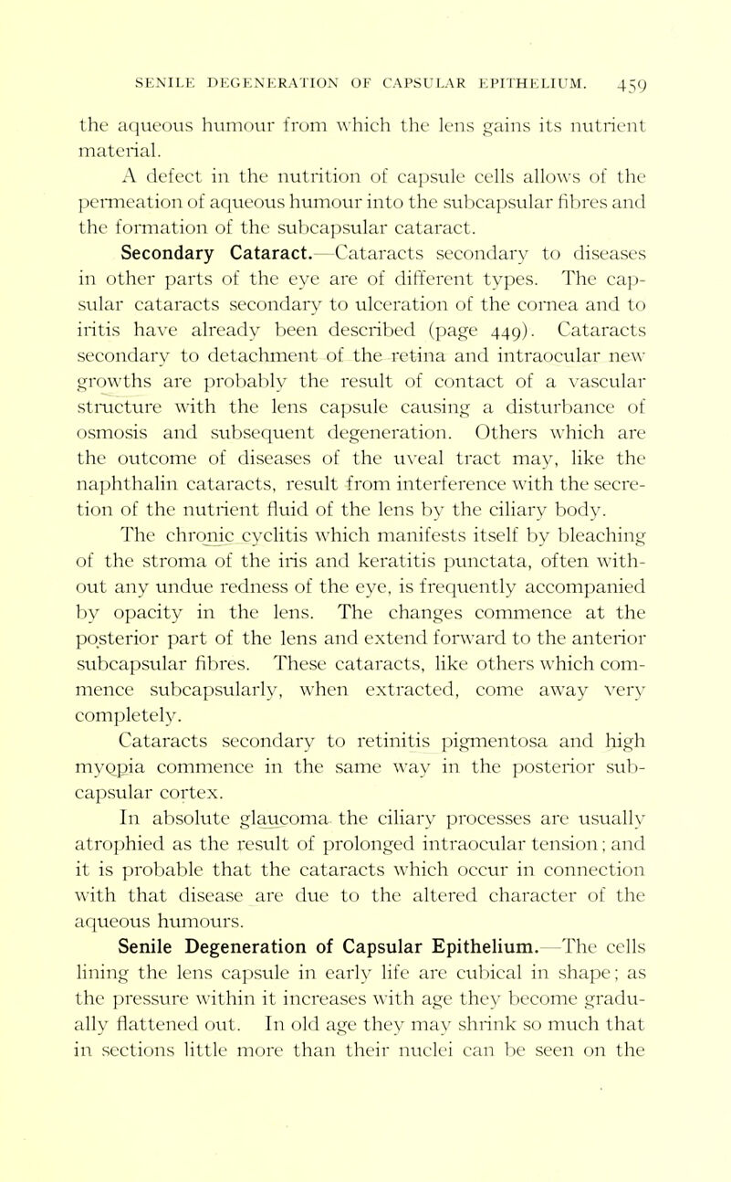 the aqueous humoin- from which the lens gains its nutrient material. A defect in the nutrition of capsule cells allows of the peiTneation of aqueous humour into the subcapsular fibres and the formation of the subcapsular cataract. Secondary Cataract.—Cataracts secondary to diseases in other parts of the eye are of different types. The cap- sular cataracts secondary to ulceration of the cornea and to iritis have already been described (page 449). Cataracts secondary to detachment of the retina and intraocular new growths are probably the result of contact of a vascular stmcture with the lens capsule causing a disttu'bance of osmosis and subsequent degeneration. Others which are the outcome of diseases of the uveal tract may, like the naphthalin cataracts, result from interference with the secre- tion of the nutrient fluid of the lens by the ciliary body. The chrqiiic cyclitis which manifests itself by bleaching of the stroma of the iris and keratitis pvinctata, often with- out any undue redness of the eye, is frequently accompanied by opacity in the lens. The changes commence at the posterior part of the lens and extend forward to the anterior subcapsular fibres. These cataracts, like others which com- mence subcapsularly, when extracted, come away very completely. Cataracts secondary to retinitis pigmentosa and high myQpia commence in the same way in the posterior sub- capsular cortex. In absolute glaucoma the ciliary processes are usually atrophied as the result of prolonged intraocular tension; and it is probable that the cataracts which occur in connection with that disease are due to the altered character of the aqueous humours. Senile Degeneration of Capsular Epithelium.—The cells lining the lens capsule in early life are cubical in shape; as the pressure within it increases with age they become gradu- ally flattened out. In old age they may shrink so much that in sections little more than their nuclei can be seen on the